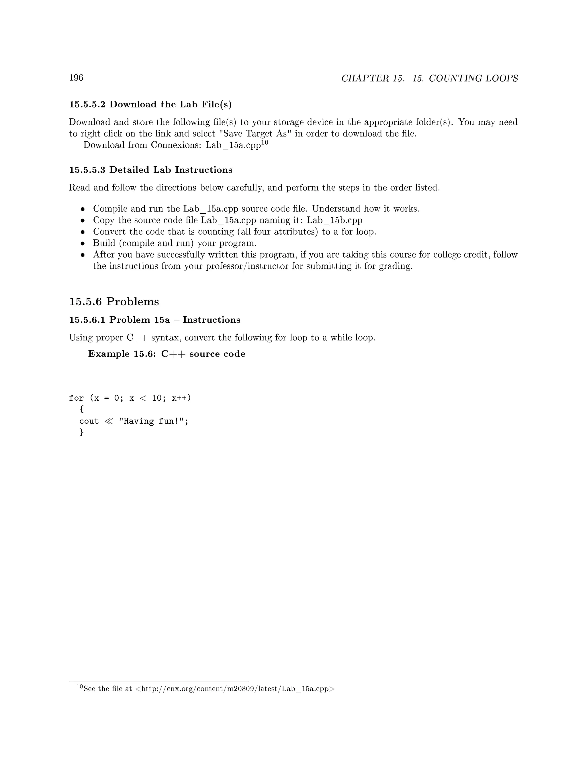 196 CHAPTER 15. 15. COUNTING LOOPS
15.5.5.2 Download the Lab File(s)
Download and store the following le(s) to your storage device in the appropriate folder(s). You may need
to right click on the link and select Save Target As in order to download the le.
Download from Connexions: Lab_15a.cpp
10
15.5.5.3 Detailed Lab Instructions
Read and follow the directions below carefully, and perform the steps in the order listed.
• Compile and run the Lab_15a.cpp source code le. Understand how it works.
• Copy the source code le Lab_15a.cpp naming it: Lab_15b.cpp
• Convert the code that is counting (all four attributes) to a for loop.
• Build (compile and run) your program.
• After you have successfully written this program, if you are taking this course for college credit, follow
the instructions from your professor/instructor for submitting it for grading.
15.5.6 Problems
15.5.6.1 Problem 15a  Instructions
Using proper C++ syntax, convert the following for loop to a while loop.
Example 15.6: C++ source code
for (x = 0; x  10; x++)
{
cout Having fun!;
}
10See the le at http://cnx.org/content/m20809/latest/Lab_15a.cpp
 