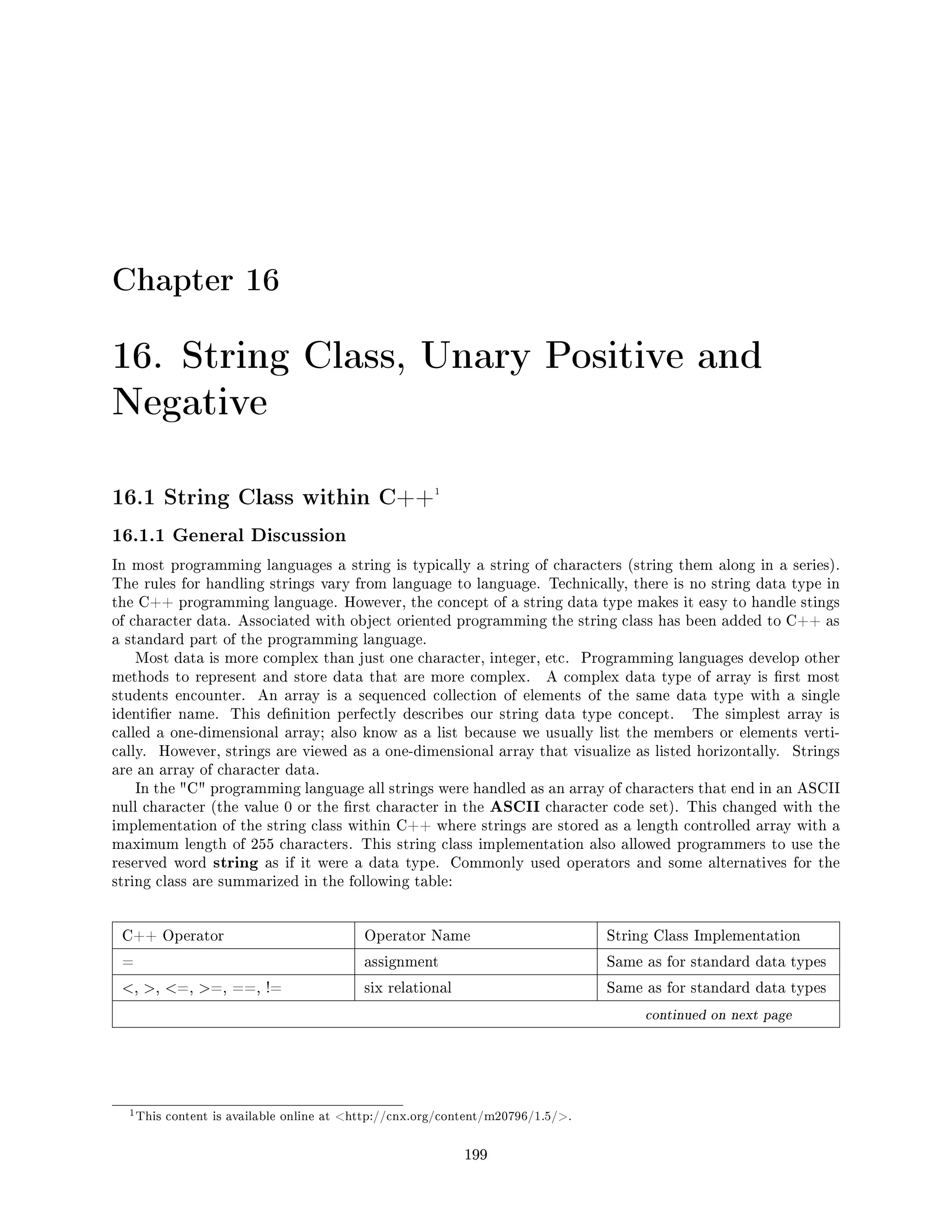 Chapter 16
16. String Class, Unary Positive and
Negative
16.1 String Class within C++1
16.1.1 General Discussion
In most programming languages a string is typically a string of characters (string them along in a series).
The rules for handling strings vary from language to language. Technically, there is no string data type in
the C++ programming language. However, the concept of a string data type makes it easy to handle stings
of character data. Associated with object oriented programming the string class has been added to C++ as
a standard part of the programming language.
Most data is more complex than just one character, integer, etc. Programming languages develop other
methods to represent and store data that are more complex. A complex data type of array is rst most
students encounter. An array is a sequenced collection of elements of the same data type with a single
identier name. This denition perfectly describes our string data type concept. The simplest array is
called a one-dimensional array; also know as a list because we usually list the members or elements verti-
cally. However, strings are viewed as a one-dimensional array that visualize as listed horizontally. Strings
are an array of character data.
In the C programming language all strings were handled as an array of characters that end in an ASCII
null character (the value 0 or the rst character in the ASCII character code set). This changed with the
implementation of the string class within C++ where strings are stored as a length controlled array with a
maximum length of 255 characters. This string class implementation also allowed programmers to use the
reserved word string as if it were a data type. Commonly used operators and some alternatives for the
string class are summarized in the following table:
C++ Operator Operator Name String Class Implementation
= assignment Same as for standard data types
, , =, =, ==, != six relational Same as for standard data types
continued on next page
1This content is available online at http://cnx.org/content/m20796/1.5/.
199
 
