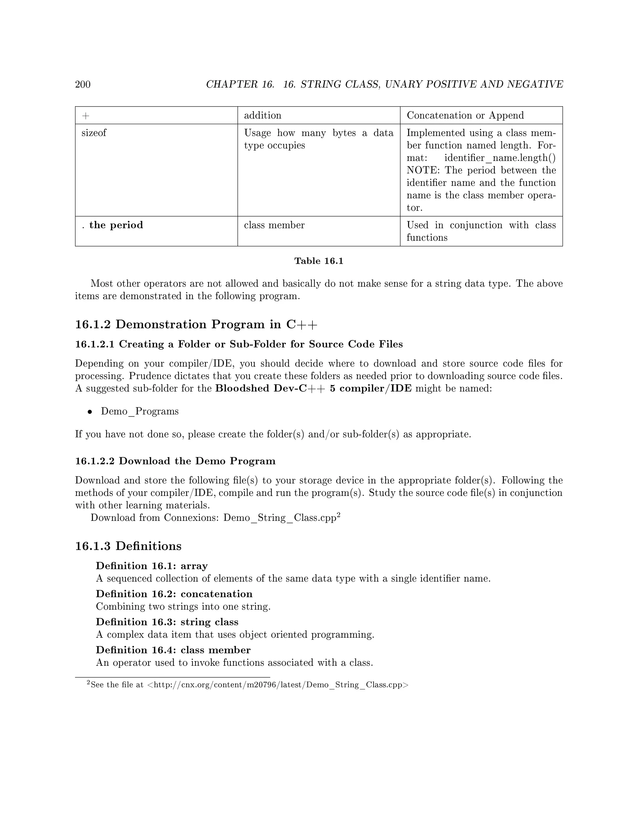 200 CHAPTER 16. 16. STRING CLASS, UNARY POSITIVE AND NEGATIVE
+ addition Concatenation or Append
sizeof Usage how many bytes a data
type occupies
Implemented using a class mem-
ber function named length. For-
mat: identier_name.length()
NOTE: The period between the
identier name and the function
name is the class member opera-
tor.
. the period class member Used in conjunction with class
functions
Table 16.1
Most other operators are not allowed and basically do not make sense for a string data type. The above
items are demonstrated in the following program.
16.1.2 Demonstration Program in C++
16.1.2.1 Creating a Folder or Sub-Folder for Source Code Files
Depending on your compiler/IDE, you should decide where to download and store source code les for
processing. Prudence dictates that you create these folders as needed prior to downloading source code les.
A suggested sub-folder for the Bloodshed Dev-C++ 5 compiler/IDE might be named:
• Demo_Programs
If you have not done so, please create the folder(s) and/or sub-folder(s) as appropriate.
16.1.2.2 Download the Demo Program
Download and store the following le(s) to your storage device in the appropriate folder(s). Following the
methods of your compiler/IDE, compile and run the program(s). Study the source code le(s) in conjunction
with other learning materials.
Download from Connexions: Demo_String_Class.cpp
2
16.1.3 Denitions
Denition 16.1: array
A sequenced collection of elements of the same data type with a single identier name.
Denition 16.2: concatenation
Combining two strings into one string.
Denition 16.3: string class
A complex data item that uses object oriented programming.
Denition 16.4: class member
An operator used to invoke functions associated with a class.
2See the le at http://cnx.org/content/m20796/latest/Demo_String_Class.cpp
 