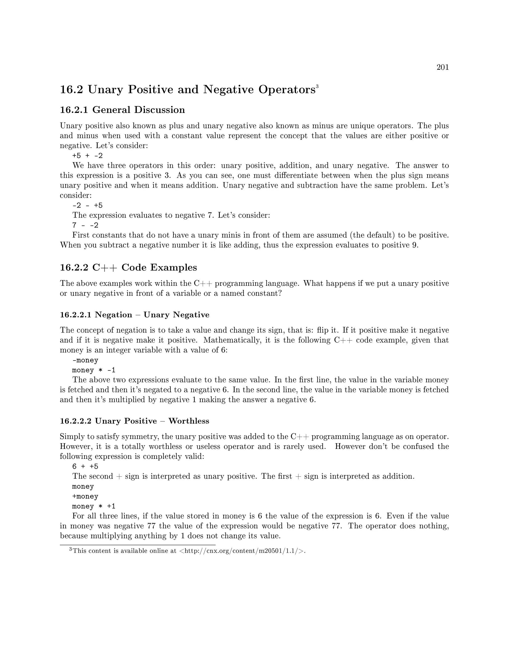 201
16.2 Unary Positive and Negative Operators3
16.2.1 General Discussion
Unary positive also known as plus and unary negative also known as minus are unique operators. The plus
and minus when used with a constant value represent the concept that the values are either positive or
negative. Let's consider:
+5 + -2
We have three operators in this order: unary positive, addition, and unary negative. The answer to
this expression is a positive 3. As you can see, one must dierentiate between when the plus sign means
unary positive and when it means addition. Unary negative and subtraction have the same problem. Let's
consider:
-2 - +5
The expression evaluates to negative 7. Let's consider:
7 - -2
First constants that do not have a unary minis in front of them are assumed (the default) to be positive.
When you subtract a negative number it is like adding, thus the expression evaluates to positive 9.
16.2.2 C++ Code Examples
The above examples work within the C++ programming language. What happens if we put a unary positive
or unary negative in front of a variable or a named constant?
16.2.2.1 Negation  Unary Negative
The concept of negation is to take a value and change its sign, that is: ip it. If it positive make it negative
and if it is negative make it positive. Mathematically, it is the following C++ code example, given that
money is an integer variable with a value of 6:
-money
money * -1
The above two expressions evaluate to the same value. In the rst line, the value in the variable money
is fetched and then it's negated to a negative 6. In the second line, the value in the variable money is fetched
and then it's multiplied by negative 1 making the answer a negative 6.
16.2.2.2 Unary Positive  Worthless
Simply to satisfy symmetry, the unary positive was added to the C++ programming language as on operator.
However, it is a totally worthless or useless operator and is rarely used. However don't be confused the
following expression is completely valid:
6 + +5
The second + sign is interpreted as unary positive. The rst + sign is interpreted as addition.
money
+money
money * +1
For all three lines, if the value stored in money is 6 the value of the expression is 6. Even if the value
in money was negative 77 the value of the expression would be negative 77. The operator does nothing,
because multiplying anything by 1 does not change its value.
3This content is available online at http://cnx.org/content/m20501/1.1/.
 