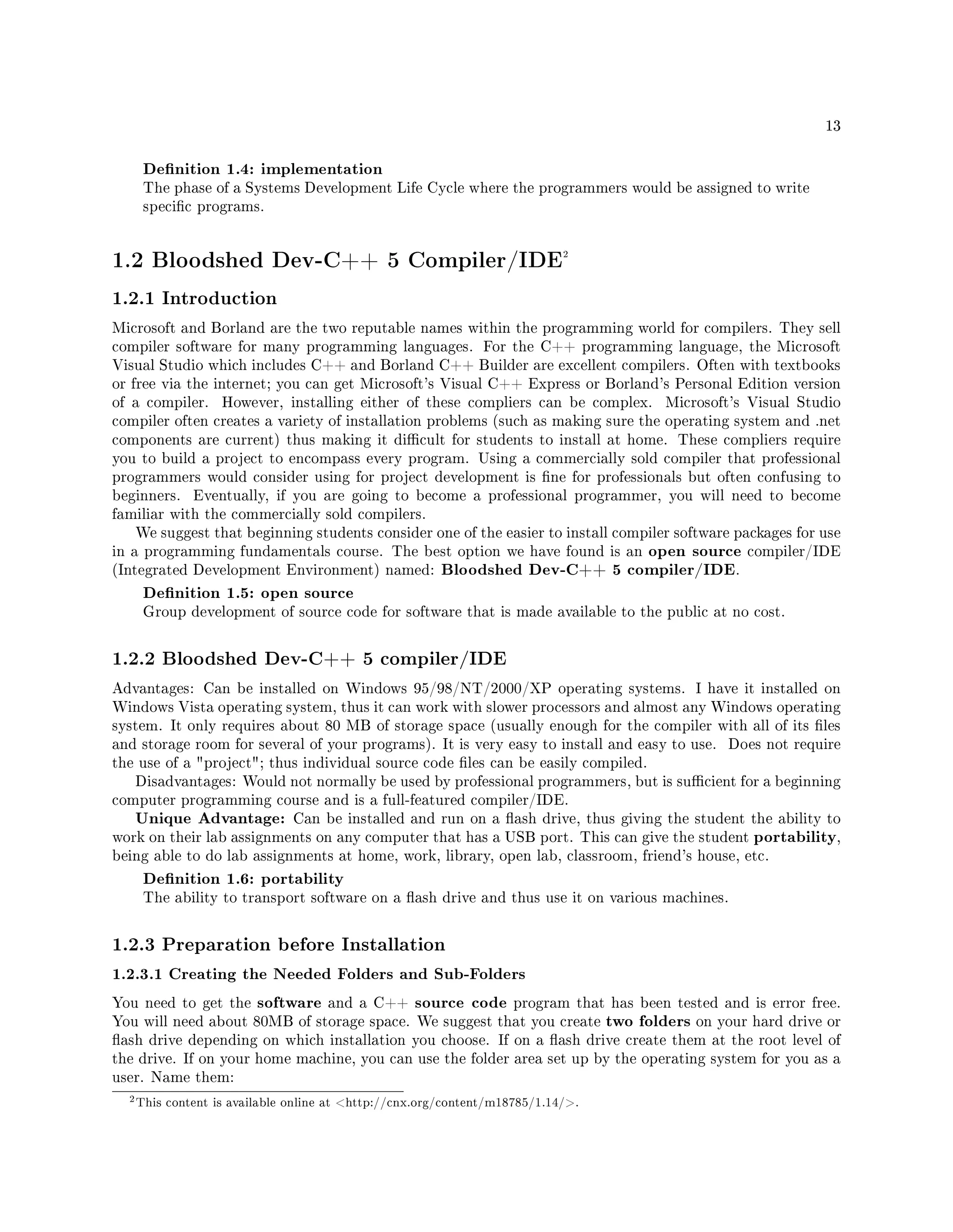 13
Denition 1.4: implementation
The phase of a Systems Development Life Cycle where the programmers would be assigned to write
specic programs.
1.2 Bloodshed Dev-C++ 5 Compiler/IDE2
1.2.1 Introduction
Microsoft and Borland are the two reputable names within the programming world for compilers. They sell
compiler software for many programming languages. For the C++ programming language, the Microsoft
Visual Studio which includes C++ and Borland C++ Builder are excellent compilers. Often with textbooks
or free via the internet; you can get Microsoft's Visual C++ Express or Borland's Personal Edition version
of a compiler. However, installing either of these compliers can be complex. Microsoft's Visual Studio
compiler often creates a variety of installation problems (such as making sure the operating system and .net
components are current) thus making it dicult for students to install at home. These compliers require
you to build a project to encompass every program. Using a commercially sold compiler that professional
programmers would consider using for project development is ne for professionals but often confusing to
beginners. Eventually, if you are going to become a professional programmer, you will need to become
familiar with the commercially sold compilers.
We suggest that beginning students consider one of the easier to install compiler software packages for use
in a programming fundamentals course. The best option we have found is an open source compiler/IDE
(Integrated Development Environment) named: Bloodshed Dev-C++ 5 compiler/IDE.
Denition 1.5: open source
Group development of source code for software that is made available to the public at no cost.
1.2.2 Bloodshed Dev-C++ 5 compiler/IDE
Advantages: Can be installed on Windows 95/98/NT/2000/XP operating systems. I have it installed on
Windows Vista operating system, thus it can work with slower processors and almost any Windows operating
system. It only requires about 80 MB of storage space (usually enough for the compiler with all of its les
and storage room for several of your programs). It is very easy to install and easy to use. Does not require
the use of a project; thus individual source code les can be easily compiled.
Disadvantages: Would not normally be used by professional programmers, but is sucient for a beginning
computer programming course and is a full-featured compiler/IDE.
Unique Advantage: Can be installed and run on a ash drive, thus giving the student the ability to
work on their lab assignments on any computer that has a USB port. This can give the student portability,
being able to do lab assignments at home, work, library, open lab, classroom, friend's house, etc.
Denition 1.6: portability
The ability to transport software on a ash drive and thus use it on various machines.
1.2.3 Preparation before Installation
1.2.3.1 Creating the Needed Folders and Sub-Folders
You need to get the software and a C++ source code program that has been tested and is error free.
You will need about 80MB of storage space. We suggest that you create two folders on your hard drive or
ash drive depending on which installation you choose. If on a ash drive create them at the root level of
the drive. If on your home machine, you can use the folder area set up by the operating system for you as a
user. Name them:
2This content is available online at http://cnx.org/content/m18785/1.14/.
 