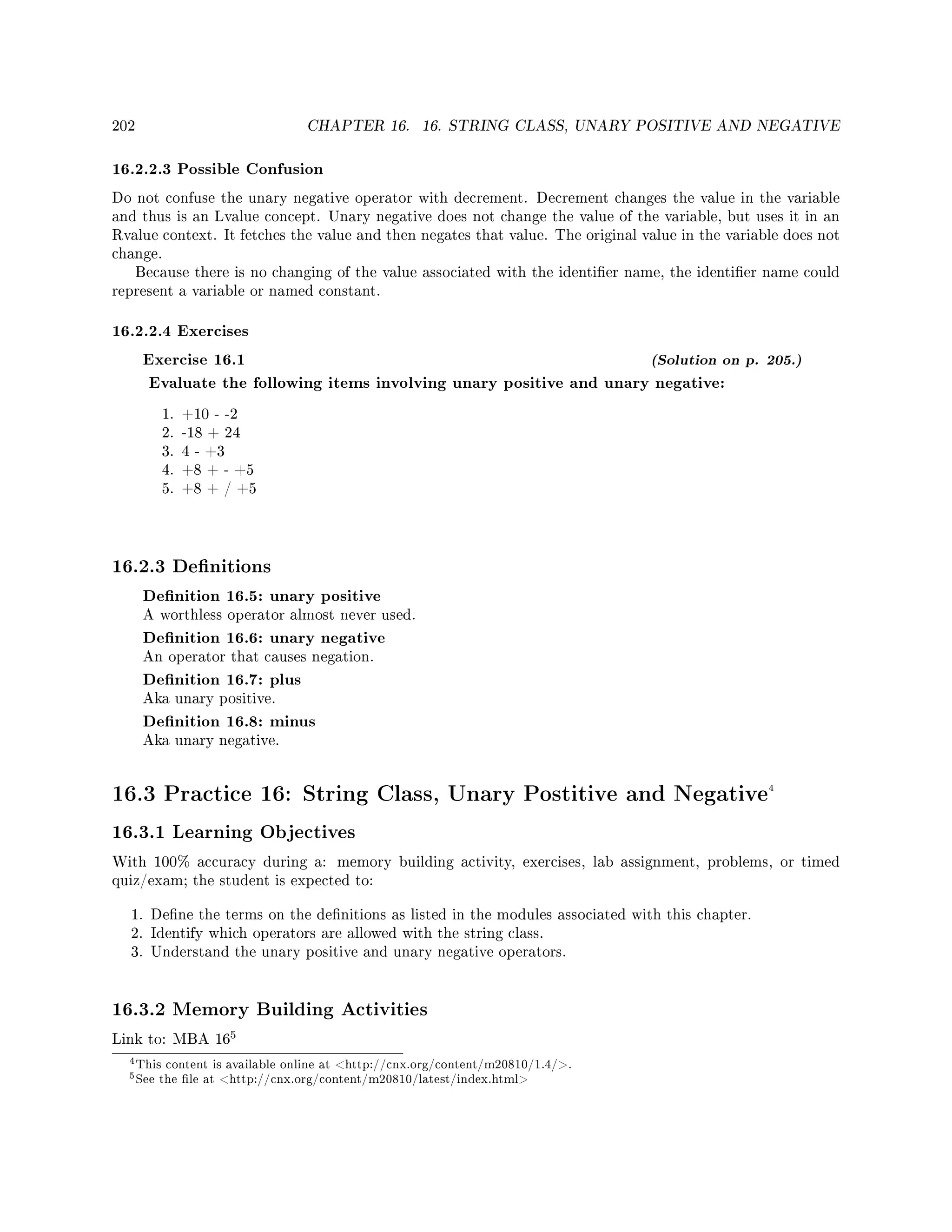 202 CHAPTER 16. 16. STRING CLASS, UNARY POSITIVE AND NEGATIVE
16.2.2.3 Possible Confusion
Do not confuse the unary negative operator with decrement. Decrement changes the value in the variable
and thus is an Lvalue concept. Unary negative does not change the value of the variable, but uses it in an
Rvalue context. It fetches the value and then negates that value. The original value in the variable does not
change.
Because there is no changing of the value associated with the identier name, the identier name could
represent a variable or named constant.
16.2.2.4 Exercises
Exercise 16.1 (Solution on p. 205.)
Evaluate the following items involving unary positive and unary negative:
1. +10 - -2
2. -18 + 24
3. 4 - +3
4. +8 + - +5
5. +8 + / +5
16.2.3 Denitions
Denition 16.5: unary positive
A worthless operator almost never used.
Denition 16.6: unary negative
An operator that causes negation.
Denition 16.7: plus
Aka unary positive.
Denition 16.8: minus
Aka unary negative.
16.3 Practice 16: String Class, Unary Postitive and Negative4
16.3.1 Learning Objectives
With 100% accuracy during a: memory building activity, exercises, lab assignment, problems, or timed
quiz/exam; the student is expected to:
1. Dene the terms on the denitions as listed in the modules associated with this chapter.
2. Identify which operators are allowed with the string class.
3. Understand the unary positive and unary negative operators.
16.3.2 Memory Building Activities
Link to: MBA 16
5
4This content is available online at http://cnx.org/content/m20810/1.4/.
5See the le at http://cnx.org/content/m20810/latest/index.html
 