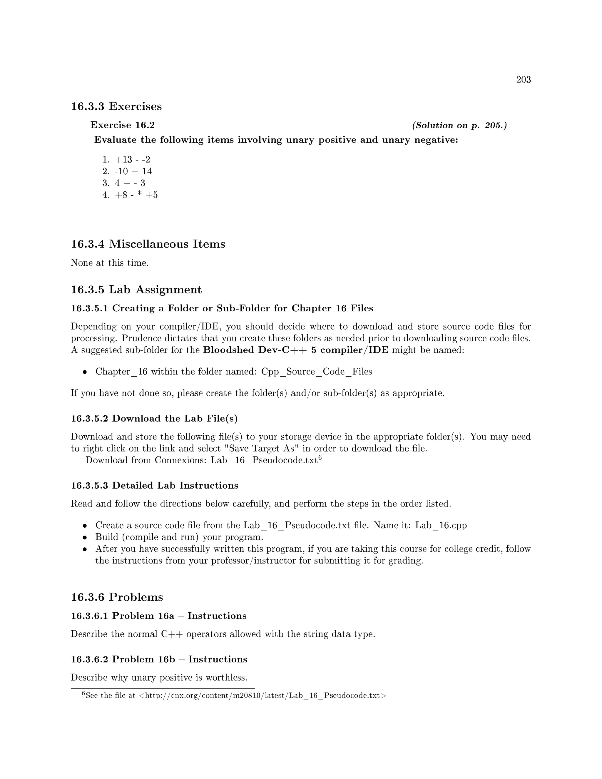 203
16.3.3 Exercises
Exercise 16.2 (Solution on p. 205.)
Evaluate the following items involving unary positive and unary negative:
1. +13 - -2
2. -10 + 14
3. 4 + - 3
4. +8 - * +5
16.3.4 Miscellaneous Items
None at this time.
16.3.5 Lab Assignment
16.3.5.1 Creating a Folder or Sub-Folder for Chapter 16 Files
Depending on your compiler/IDE, you should decide where to download and store source code les for
processing. Prudence dictates that you create these folders as needed prior to downloading source code les.
A suggested sub-folder for the Bloodshed Dev-C++ 5 compiler/IDE might be named:
• Chapter_16 within the folder named: Cpp_Source_Code_Files
If you have not done so, please create the folder(s) and/or sub-folder(s) as appropriate.
16.3.5.2 Download the Lab File(s)
Download and store the following le(s) to your storage device in the appropriate folder(s). You may need
to right click on the link and select Save Target As in order to download the le.
Download from Connexions: Lab_16_Pseudocode.txt
6
16.3.5.3 Detailed Lab Instructions
Read and follow the directions below carefully, and perform the steps in the order listed.
• Create a source code le from the Lab_16_Pseudocode.txt le. Name it: Lab_16.cpp
• Build (compile and run) your program.
• After you have successfully written this program, if you are taking this course for college credit, follow
the instructions from your professor/instructor for submitting it for grading.
16.3.6 Problems
16.3.6.1 Problem 16a  Instructions
Describe the normal C++ operators allowed with the string data type.
16.3.6.2 Problem 16b  Instructions
Describe why unary positive is worthless.
6See the le at http://cnx.org/content/m20810/latest/Lab_16_Pseudocode.txt
 