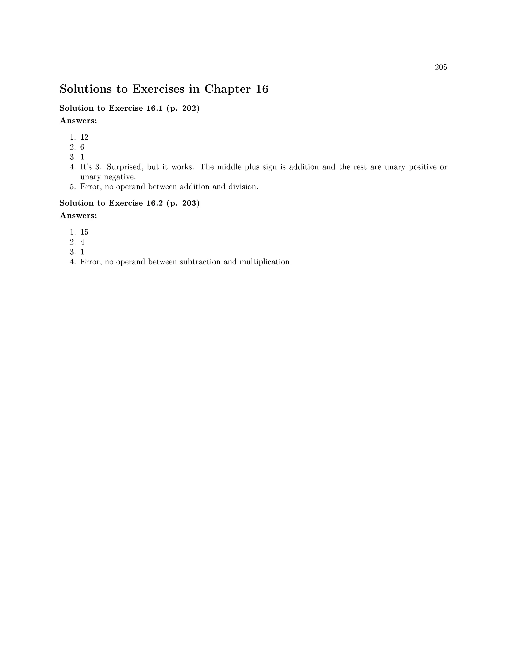 205
Solutions to Exercises in Chapter 16
Solution to Exercise 16.1 (p. 202)
Answers:
1. 12
2. 6
3. 1
4. It's 3. Surprised, but it works. The middle plus sign is addition and the rest are unary positive or
unary negative.
5. Error, no operand between addition and division.
Solution to Exercise 16.2 (p. 203)
Answers:
1. 15
2. 4
3. 1
4. Error, no operand between subtraction and multiplication.
 