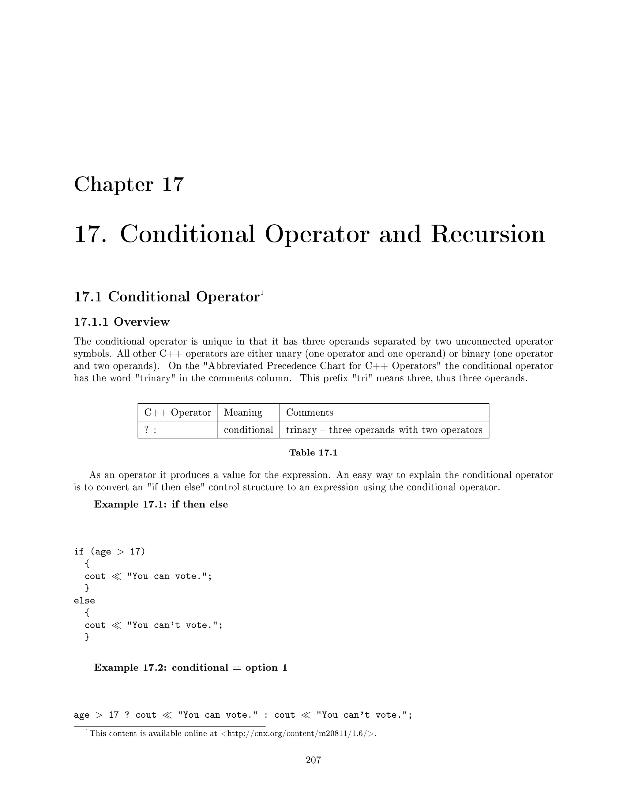 Chapter 17
17. Conditional Operator and Recursion
17.1 Conditional Operator1
17.1.1 Overview
The conditional operator is unique in that it has three operands separated by two unconnected operator
symbols. All other C++ operators are either unary (one operator and one operand) or binary (one operator
and two operands). On the Abbreviated Precedence Chart for C++ Operators the conditional operator
has the word trinary in the comments column. This prex tri means three, thus three operands.
C++ Operator Meaning Comments
? : conditional trinary  three operands with two operators
Table 17.1
As an operator it produces a value for the expression. An easy way to explain the conditional operator
is to convert an if then else control structure to an expression using the conditional operator.
Example 17.1: if then else
if (age  17)
{
cout You can vote.;
}
else
{
cout You can't vote.;
}
Example 17.2: conditional = option 1
age  17 ? cout You can vote. : cout You can't vote.;
1This content is available online at http://cnx.org/content/m20811/1.6/.
207
 