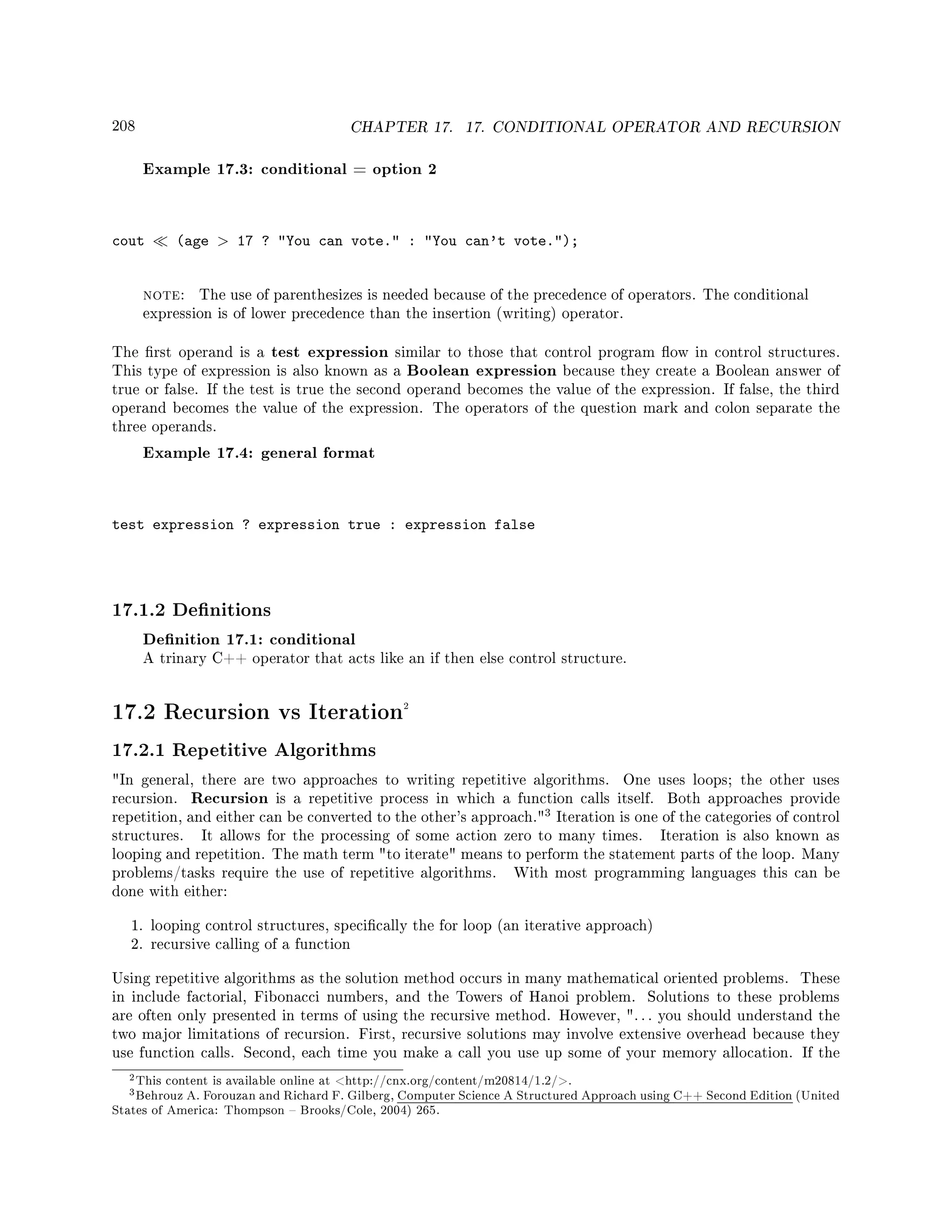 208 CHAPTER 17. 17. CONDITIONAL OPERATOR AND RECURSION
Example 17.3: conditional = option 2
cout (age  17 ? You can vote. : You can't vote.);
note: The use of parenthesizes is needed because of the precedence of operators. The conditional
expression is of lower precedence than the insertion (writing) operator.
The rst operand is a test expression similar to those that control program ow in control structures.
This type of expression is also known as a Boolean expression because they create a Boolean answer of
true or false. If the test is true the second operand becomes the value of the expression. If false, the third
operand becomes the value of the expression. The operators of the question mark and colon separate the
three operands.
Example 17.4: general format
test expression ? expression true : expression false
17.1.2 Denitions
Denition 17.1: conditional
A trinary C++ operator that acts like an if then else control structure.
17.2 Recursion vs Iteration2
17.2.1 Repetitive Algorithms
In general, there are two approaches to writing repetitive algorithms. One uses loops; the other uses
recursion. Recursion is a repetitive process in which a function calls itself. Both approaches provide
repetition, and either can be converted to the other's approach.
3 Iteration is one of the categories of control
structures. It allows for the processing of some action zero to many times. Iteration is also known as
looping and repetition. The math term to iterate means to perform the statement parts of the loop. Many
problems/tasks require the use of repetitive algorithms. With most programming languages this can be
done with either:
1. looping control structures, specically the for loop (an iterative approach)
2. recursive calling of a function
Using repetitive algorithms as the solution method occurs in many mathematical oriented problems. These
in include factorial, Fibonacci numbers, and the Towers of Hanoi problem. Solutions to these problems
are often only presented in terms of using the recursive method. However, . . . you should understand the
two major limitations of recursion. First, recursive solutions may involve extensive overhead because they
use function calls. Second, each time you make a call you use up some of your memory allocation. If the
2This content is available online at http://cnx.org/content/m20814/1.2/.
3Behrouz A. Forouzan and Richard F. Gilberg, Computer Science A Structured Approach using C++ Second Edition (United
States of America: Thompson  Brooks/Cole, 2004) 265.
 
