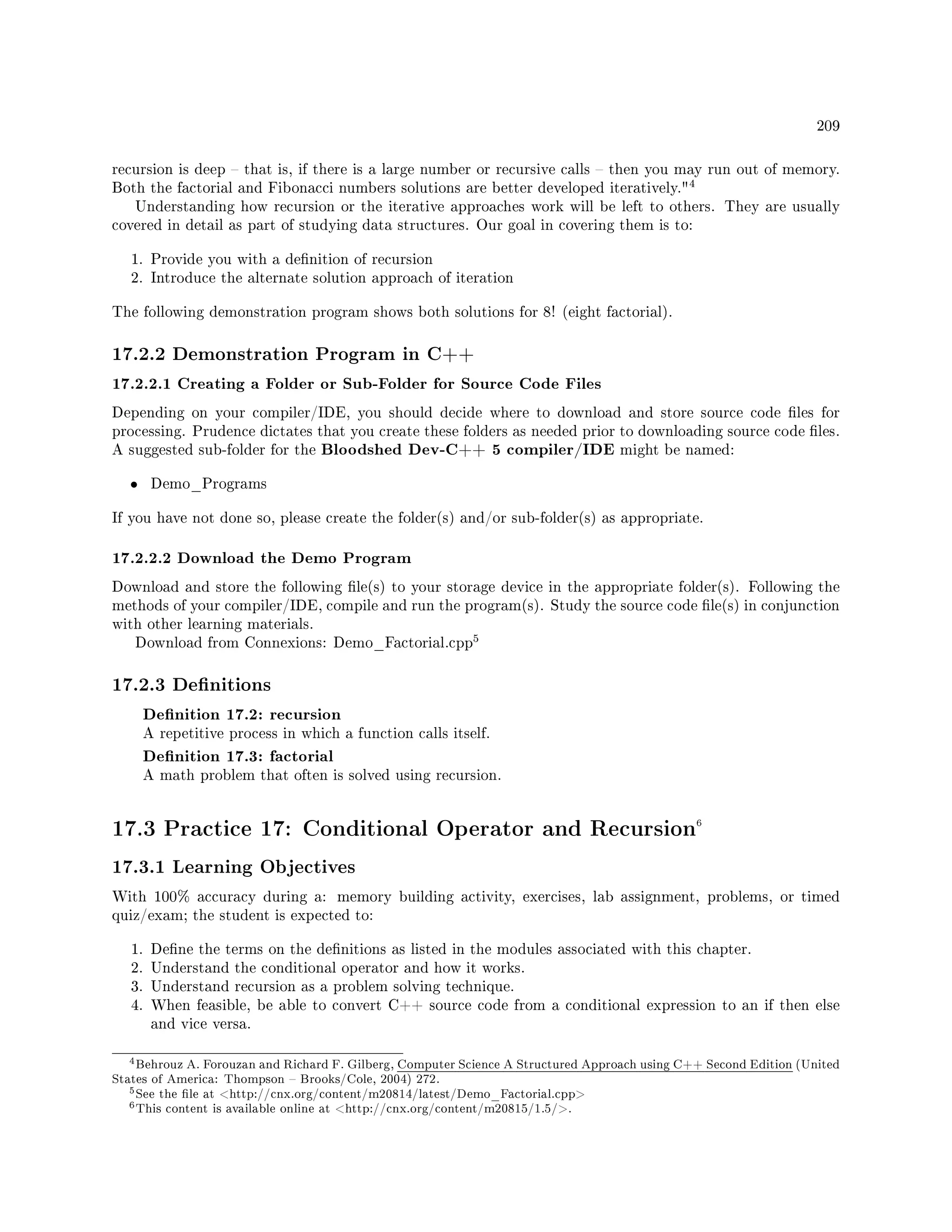 209
recursion is deep  that is, if there is a large number or recursive calls  then you may run out of memory.
Both the factorial and Fibonacci numbers solutions are better developed iteratively.
4
Understanding how recursion or the iterative approaches work will be left to others. They are usually
covered in detail as part of studying data structures. Our goal in covering them is to:
1. Provide you with a denition of recursion
2. Introduce the alternate solution approach of iteration
The following demonstration program shows both solutions for 8! (eight factorial).
17.2.2 Demonstration Program in C++
17.2.2.1 Creating a Folder or Sub-Folder for Source Code Files
Depending on your compiler/IDE, you should decide where to download and store source code les for
processing. Prudence dictates that you create these folders as needed prior to downloading source code les.
A suggested sub-folder for the Bloodshed Dev-C++ 5 compiler/IDE might be named:
• Demo_Programs
If you have not done so, please create the folder(s) and/or sub-folder(s) as appropriate.
17.2.2.2 Download the Demo Program
Download and store the following le(s) to your storage device in the appropriate folder(s). Following the
methods of your compiler/IDE, compile and run the program(s). Study the source code le(s) in conjunction
with other learning materials.
Download from Connexions: Demo_Factorial.cpp
5
17.2.3 Denitions
Denition 17.2: recursion
A repetitive process in which a function calls itself.
Denition 17.3: factorial
A math problem that often is solved using recursion.
17.3 Practice 17: Conditional Operator and Recursion6
17.3.1 Learning Objectives
With 100% accuracy during a: memory building activity, exercises, lab assignment, problems, or timed
quiz/exam; the student is expected to:
1. Dene the terms on the denitions as listed in the modules associated with this chapter.
2. Understand the conditional operator and how it works.
3. Understand recursion as a problem solving technique.
4. When feasible, be able to convert C++ source code from a conditional expression to an if then else
and vice versa.
4Behrouz A. Forouzan and Richard F. Gilberg, Computer Science A Structured Approach using C++ Second Edition (United
States of America: Thompson  Brooks/Cole, 2004) 272.
5See the le at http://cnx.org/content/m20814/latest/Demo_Factorial.cpp
6This content is available online at http://cnx.org/content/m20815/1.5/.
 