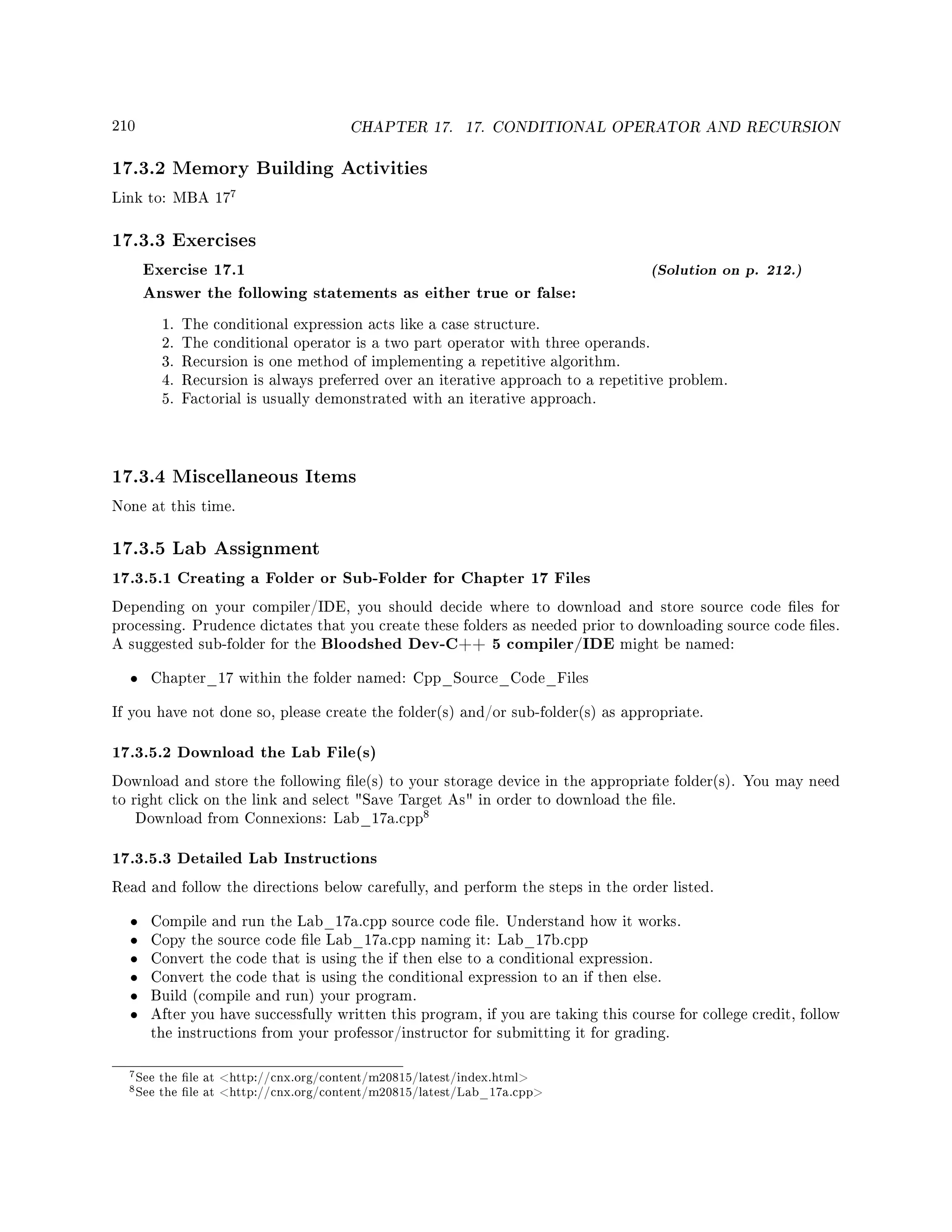 210 CHAPTER 17. 17. CONDITIONAL OPERATOR AND RECURSION
17.3.2 Memory Building Activities
Link to: MBA 17
7
17.3.3 Exercises
Exercise 17.1 (Solution on p. 212.)
Answer the following statements as either true or false:
1. The conditional expression acts like a case structure.
2. The conditional operator is a two part operator with three operands.
3. Recursion is one method of implementing a repetitive algorithm.
4. Recursion is always preferred over an iterative approach to a repetitive problem.
5. Factorial is usually demonstrated with an iterative approach.
17.3.4 Miscellaneous Items
None at this time.
17.3.5 Lab Assignment
17.3.5.1 Creating a Folder or Sub-Folder for Chapter 17 Files
Depending on your compiler/IDE, you should decide where to download and store source code les for
processing. Prudence dictates that you create these folders as needed prior to downloading source code les.
A suggested sub-folder for the Bloodshed Dev-C++ 5 compiler/IDE might be named:
• Chapter_17 within the folder named: Cpp_Source_Code_Files
If you have not done so, please create the folder(s) and/or sub-folder(s) as appropriate.
17.3.5.2 Download the Lab File(s)
Download and store the following le(s) to your storage device in the appropriate folder(s). You may need
to right click on the link and select Save Target As in order to download the le.
Download from Connexions: Lab_17a.cpp
8
17.3.5.3 Detailed Lab Instructions
Read and follow the directions below carefully, and perform the steps in the order listed.
• Compile and run the Lab_17a.cpp source code le. Understand how it works.
• Copy the source code le Lab_17a.cpp naming it: Lab_17b.cpp
• Convert the code that is using the if then else to a conditional expression.
• Convert the code that is using the conditional expression to an if then else.
• Build (compile and run) your program.
• After you have successfully written this program, if you are taking this course for college credit, follow
the instructions from your professor/instructor for submitting it for grading.
7See the le at http://cnx.org/content/m20815/latest/index.html
8See the le at http://cnx.org/content/m20815/latest/Lab_17a.cpp
 