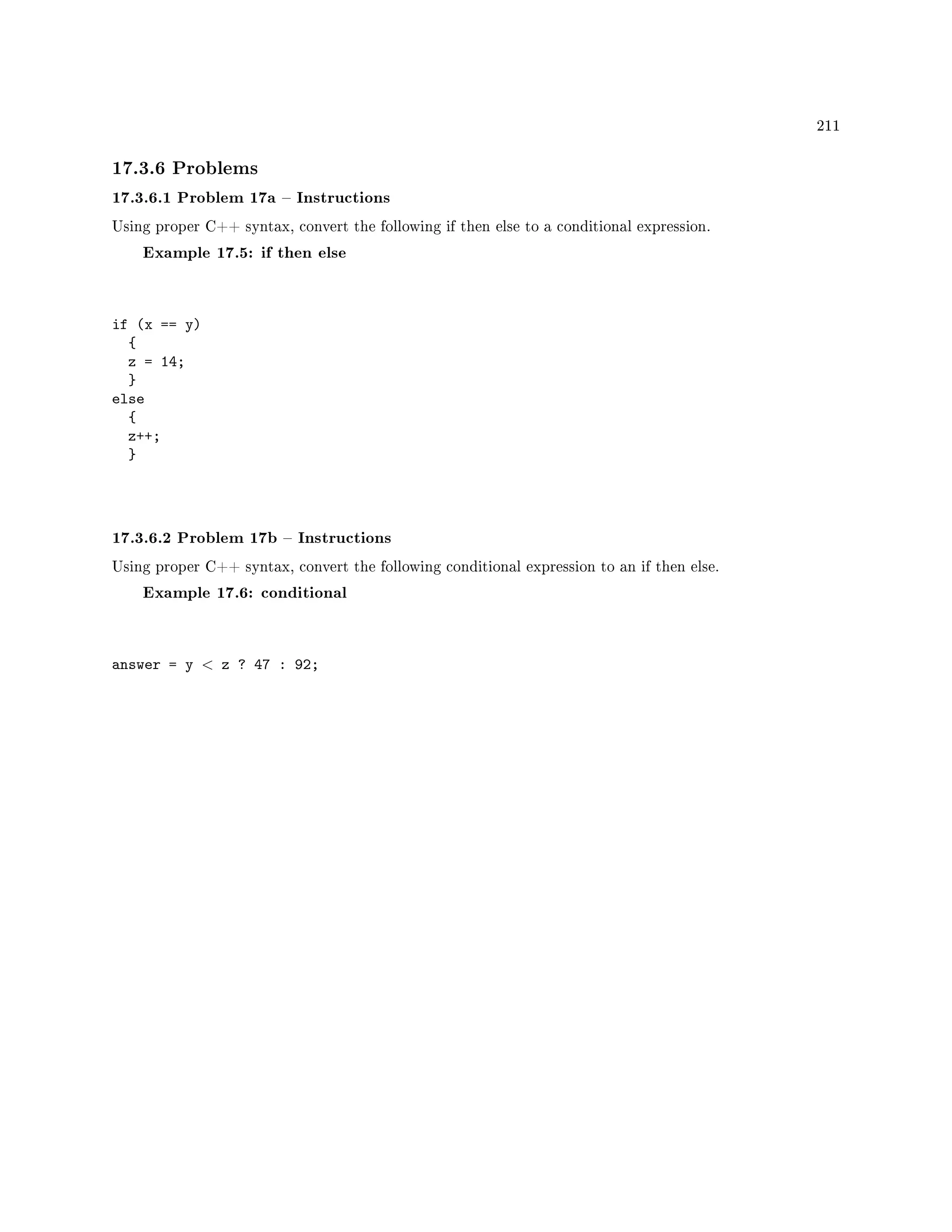 211
17.3.6 Problems
17.3.6.1 Problem 17a  Instructions
Using proper C++ syntax, convert the following if then else to a conditional expression.
Example 17.5: if then else
if (x == y)
{
z = 14;
}
else
{
z++;
}
17.3.6.2 Problem 17b  Instructions
Using proper C++ syntax, convert the following conditional expression to an if then else.
Example 17.6: conditional
answer = y  z ? 47 : 92;
 