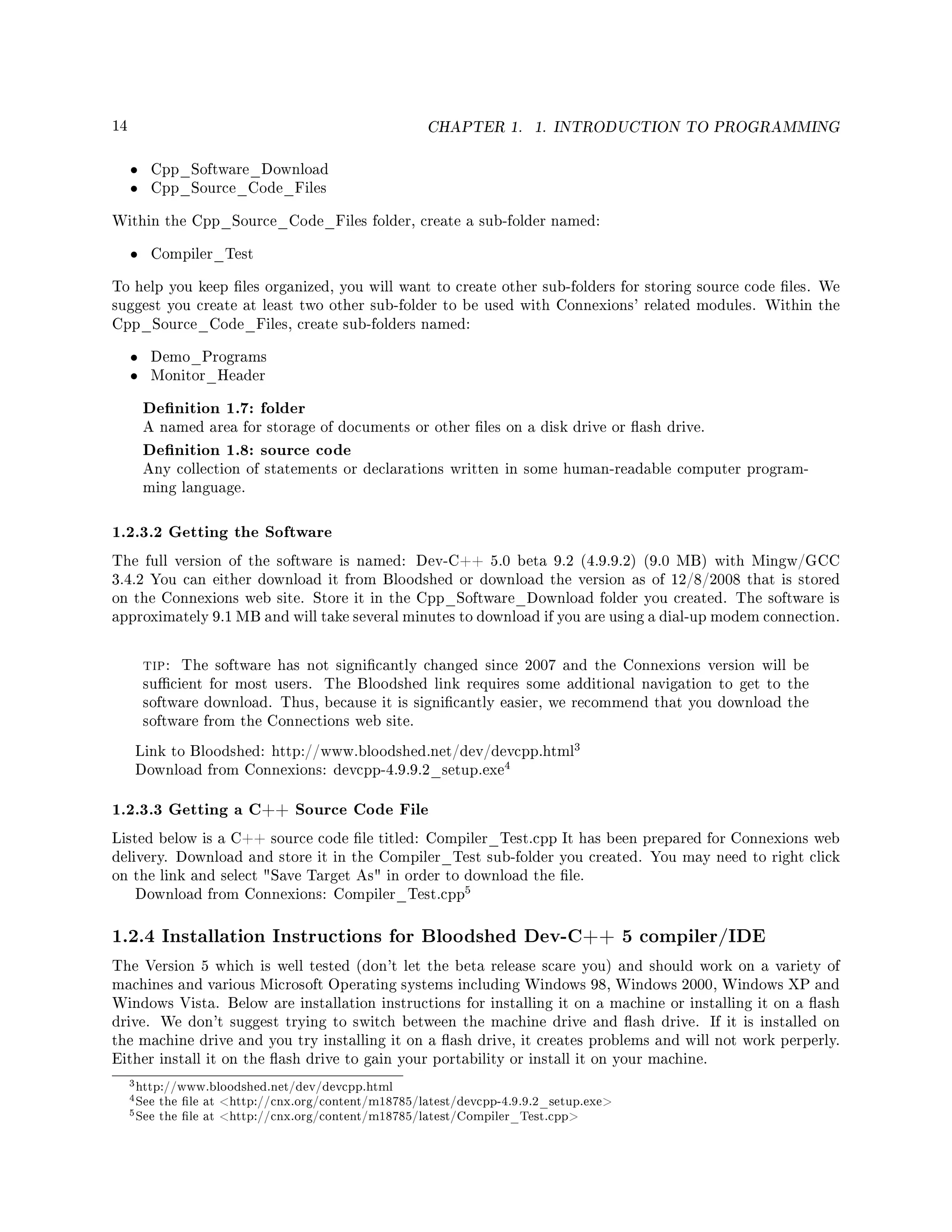 14 CHAPTER 1. 1. INTRODUCTION TO PROGRAMMING
• Cpp_Software_Download
• Cpp_Source_Code_Files
Within the Cpp_Source_Code_Files folder, create a sub-folder named:
• Compiler_Test
To help you keep les organized, you will want to create other sub-folders for storing source code les. We
suggest you create at least two other sub-folder to be used with Connexions' related modules. Within the
Cpp_Source_Code_Files, create sub-folders named:
• Demo_Programs
• Monitor_Header
Denition 1.7: folder
A named area for storage of documents or other les on a disk drive or ash drive.
Denition 1.8: source code
Any collection of statements or declarations written in some human-readable computer program-
ming language.
1.2.3.2 Getting the Software
The full version of the software is named: Dev-C++ 5.0 beta 9.2 (4.9.9.2) (9.0 MB) with Mingw/GCC
3.4.2 You can either download it from Bloodshed or download the version as of 12/8/2008 that is stored
on the Connexions web site. Store it in the Cpp_Software_Download folder you created. The software is
approximately 9.1 MB and will take several minutes to download if you are using a dial-up modem connection.
tip: The software has not signicantly changed since 2007 and the Connexions version will be
sucient for most users. The Bloodshed link requires some additional navigation to get to the
software download. Thus, because it is signicantly easier, we recommend that you download the
software from the Connections web site.
Link to Bloodshed: http://www.bloodshed.net/dev/devcpp.html
3
Download from Connexions: devcpp-4.9.9.2_setup.exe
4
1.2.3.3 Getting a C++ Source Code File
Listed below is a C++ source code le titled: Compiler_Test.cpp It has been prepared for Connexions web
delivery. Download and store it in the Compiler_Test sub-folder you created. You may need to right click
on the link and select Save Target As in order to download the le.
Download from Connexions: Compiler_Test.cpp
5
1.2.4 Installation Instructions for Bloodshed Dev-C++ 5 compiler/IDE
The Version 5 which is well tested (don't let the beta release scare you) and should work on a variety of
machines and various Microsoft Operating systems including Windows 98, Windows 2000, Windows XP and
Windows Vista. Below are installation instructions for installing it on a machine or installing it on a ash
drive. We don't suggest trying to switch between the machine drive and ash drive. If it is installed on
the machine drive and you try installing it on a ash drive, it creates problems and will not work perperly.
Either install it on the ash drive to gain your portability or install it on your machine.
3http://www.bloodshed.net/dev/devcpp.html
4See the le at http://cnx.org/content/m18785/latest/devcpp-4.9.9.2_setup.exe
5See the le at http://cnx.org/content/m18785/latest/Compiler_Test.cpp
 