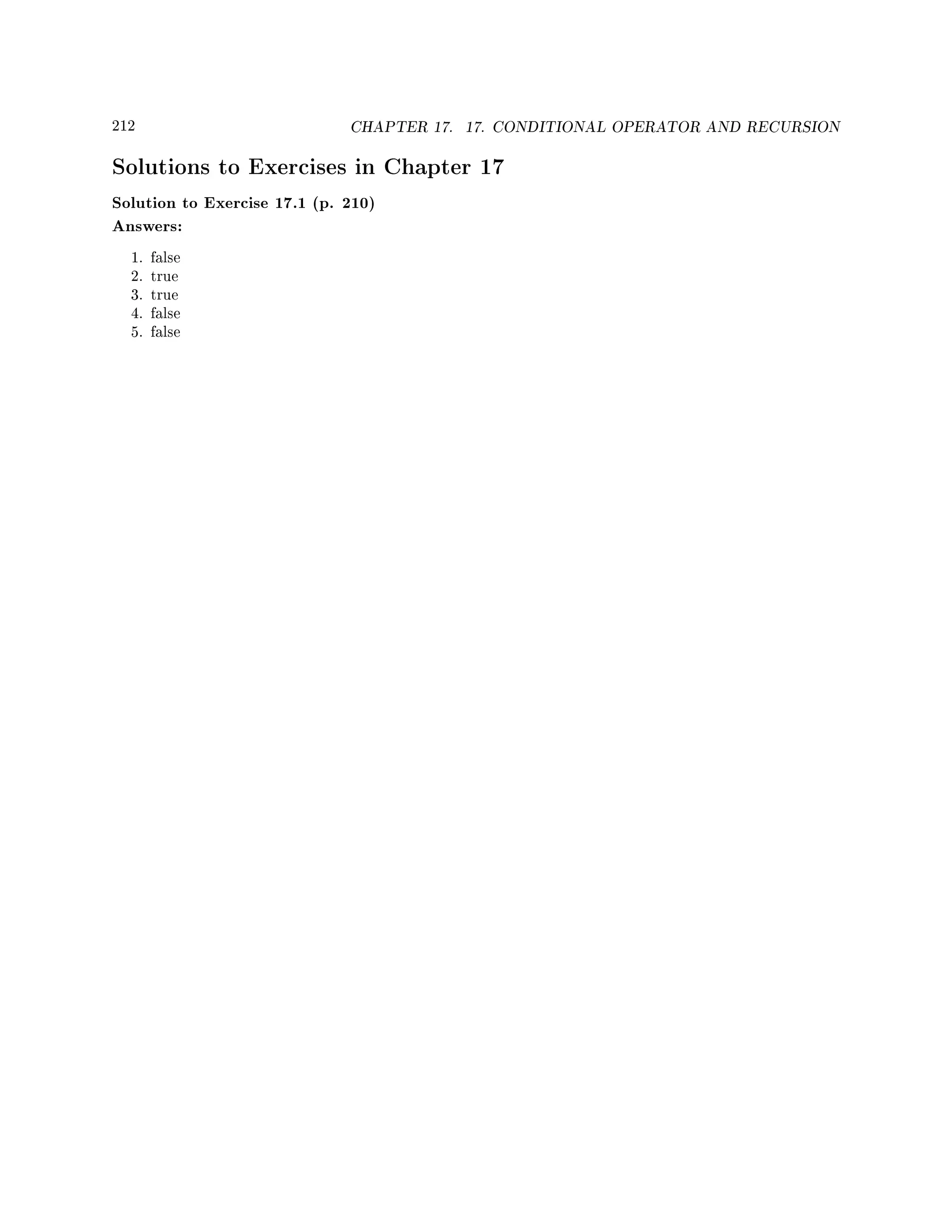 212 CHAPTER 17. 17. CONDITIONAL OPERATOR AND RECURSION
Solutions to Exercises in Chapter 17
Solution to Exercise 17.1 (p. 210)
Answers:
1. false
2. true
3. true
4. false
5. false
 