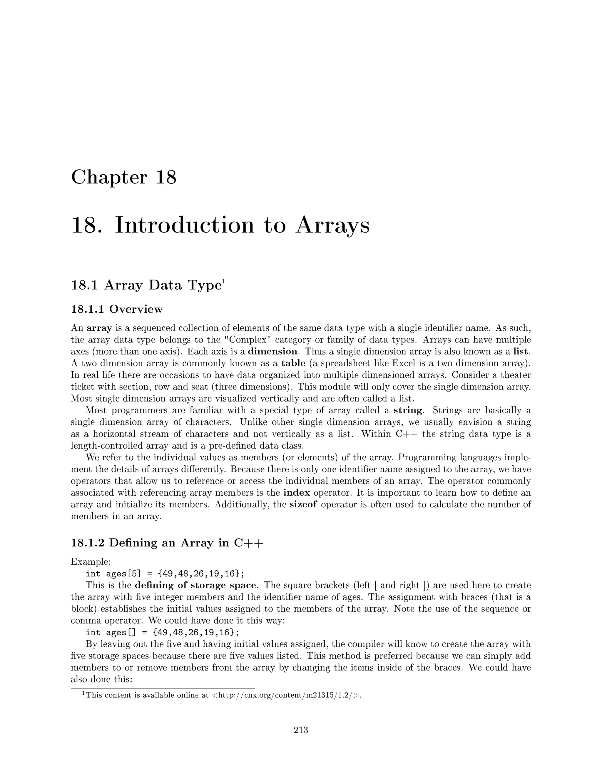 Chapter 18
18. Introduction to Arrays
18.1 Array Data Type1
18.1.1 Overview
An array is a sequenced collection of elements of the same data type with a single identier name. As such,
the array data type belongs to the Complex category or family of data types. Arrays can have multiple
axes (more than one axis). Each axis is a dimension. Thus a single dimension array is also known as a list.
A two dimension array is commonly known as a table (a spreadsheet like Excel is a two dimension array).
In real life there are occasions to have data organized into multiple dimensioned arrays. Consider a theater
ticket with section, row and seat (three dimensions). This module will only cover the single dimension array.
Most single dimension arrays are visualized vertically and are often called a list.
Most programmers are familiar with a special type of array called a string. Strings are basically a
single dimension array of characters. Unlike other single dimension arrays, we usually envision a string
as a horizontal stream of characters and not vertically as a list. Within C++ the string data type is a
length-controlled array and is a pre-dened data class.
We refer to the individual values as members (or elements) of the array. Programming languages imple-
ment the details of arrays dierently. Because there is only one identier name assigned to the array, we have
operators that allow us to reference or access the individual members of an array. The operator commonly
associated with referencing array members is the index operator. It is important to learn how to dene an
array and initialize its members. Additionally, the sizeof operator is often used to calculate the number of
members in an array.
18.1.2 Dening an Array in C++
Example:
int ages[5] = {49,48,26,19,16};
This is the dening of storage space. The square brackets (left [ and right ]) are used here to create
the array with ve integer members and the identier name of ages. The assignment with braces (that is a
block) establishes the initial values assigned to the members of the array. Note the use of the sequence or
comma operator. We could have done it this way:
int ages[] = {49,48,26,19,16};
By leaving out the ve and having initial values assigned, the compiler will know to create the array with
ve storage spaces because there are ve values listed. This method is preferred because we can simply add
members to or remove members from the array by changing the items inside of the braces. We could have
also done this:
1This content is available online at http://cnx.org/content/m21315/1.2/.
213
 