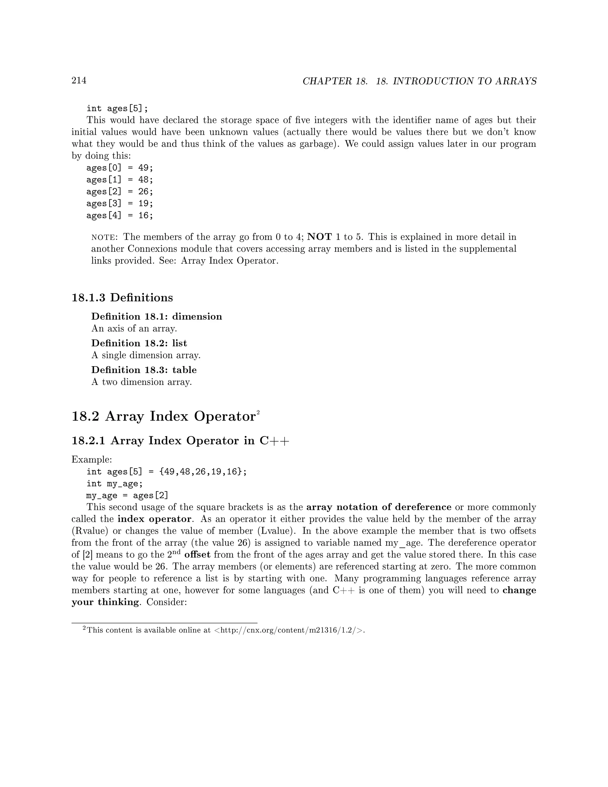 214 CHAPTER 18. 18. INTRODUCTION TO ARRAYS
int ages[5];
This would have declared the storage space of ve integers with the identier name of ages but their
initial values would have been unknown values (actually there would be values there but we don't know
what they would be and thus think of the values as garbage). We could assign values later in our program
by doing this:
ages[0] = 49;
ages[1] = 48;
ages[2] = 26;
ages[3] = 19;
ages[4] = 16;
note: The members of the array go from 0 to 4; NOT 1 to 5. This is explained in more detail in
another Connexions module that covers accessing array members and is listed in the supplemental
links provided. See: Array Index Operator.
18.1.3 Denitions
Denition 18.1: dimension
An axis of an array.
Denition 18.2: list
A single dimension array.
Denition 18.3: table
A two dimension array.
18.2 Array Index Operator2
18.2.1 Array Index Operator in C++
Example:
int ages[5] = {49,48,26,19,16};
int my_age;
my_age = ages[2]
This second usage of the square brackets is as the array notation of dereference or more commonly
called the index operator. As an operator it either provides the value held by the member of the array
(Rvalue) or changes the value of member (Lvalue). In the above example the member that is two osets
from the front of the array (the value 26) is assigned to variable named my_age. The dereference operator
of [2] means to go the 2
nd oset from the front of the ages array and get the value stored there. In this case
the value would be 26. The array members (or elements) are referenced starting at zero. The more common
way for people to reference a list is by starting with one. Many programming languages reference array
members starting at one, however for some languages (and C++ is one of them) you will need to change
your thinking. Consider:
2This content is available online at http://cnx.org/content/m21316/1.2/.
 