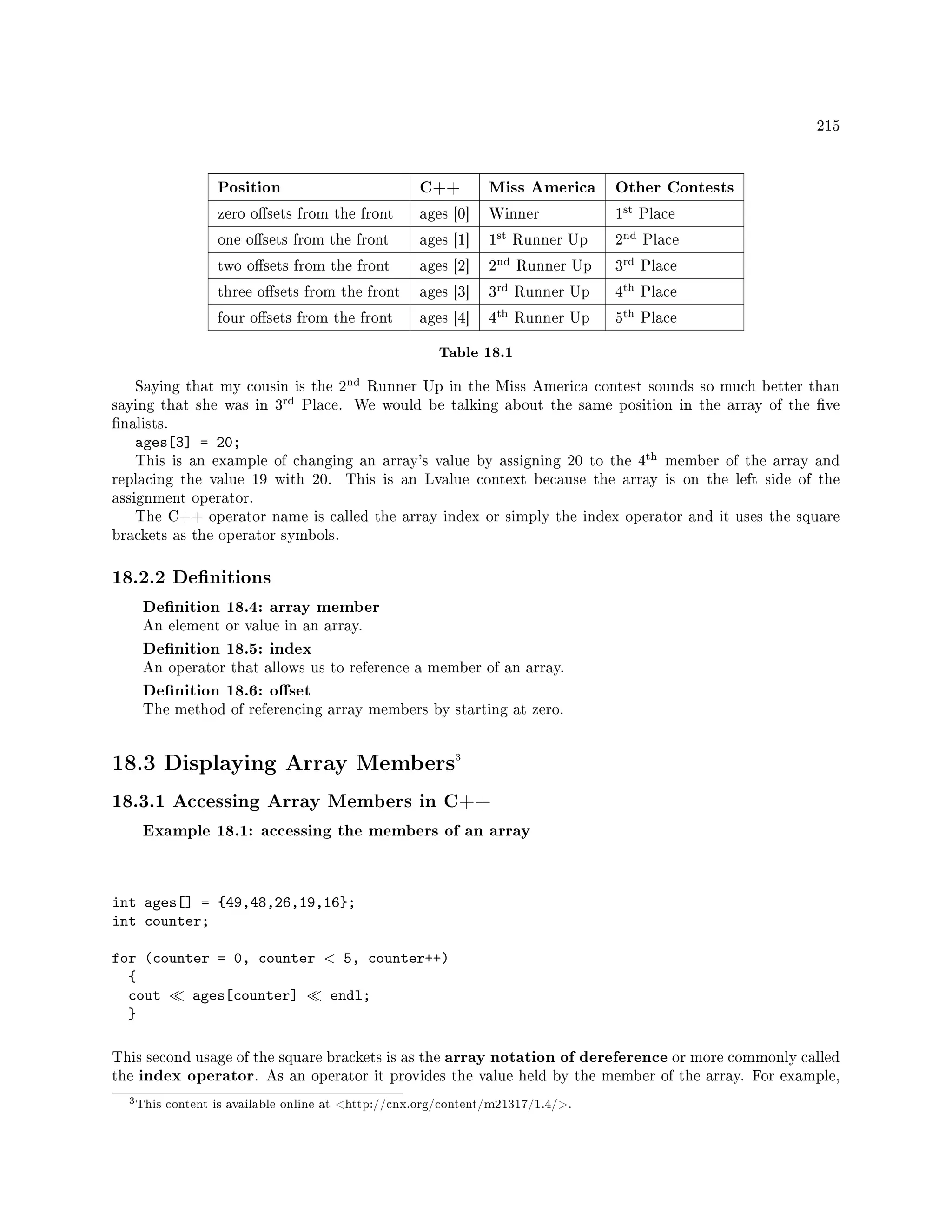 215
Position C++ Miss America Other Contests
zero osets from the front ages [0] Winner 1
st Place
one osets from the front ages [1] 1
st Runner Up 2
nd Place
two osets from the front ages [2] 2
nd Runner Up 3
rd Place
three osets from the front ages [3] 3
rd Runner Up 4
th Place
four osets from the front ages [4] 4
th Runner Up 5
th Place
Table 18.1
Saying that my cousin is the 2
nd Runner Up in the Miss America contest sounds so much better than
saying that she was in 3
rd Place. We would be talking about the same position in the array of the ve
nalists.
ages[3] = 20;
This is an example of changing an array's value by assigning 20 to the 4
th member of the array and
replacing the value 19 with 20. This is an Lvalue context because the array is on the left side of the
assignment operator.
The C++ operator name is called the array index or simply the index operator and it uses the square
brackets as the operator symbols.
18.2.2 Denitions
Denition 18.4: array member
An element or value in an array.
Denition 18.5: index
An operator that allows us to reference a member of an array.
Denition 18.6: oset
The method of referencing array members by starting at zero.
18.3 Displaying Array Members3
18.3.1 Accessing Array Members in C++
Example 18.1: accessing the members of an array
int ages[] = {49,48,26,19,16};
int counter;
for (counter = 0, counter  5, counter++)
{
cout ages[counter] endl;
}
This second usage of the square brackets is as the array notation of dereference or more commonly called
the index operator. As an operator it provides the value held by the member of the array. For example,
3This content is available online at http://cnx.org/content/m21317/1.4/.
 