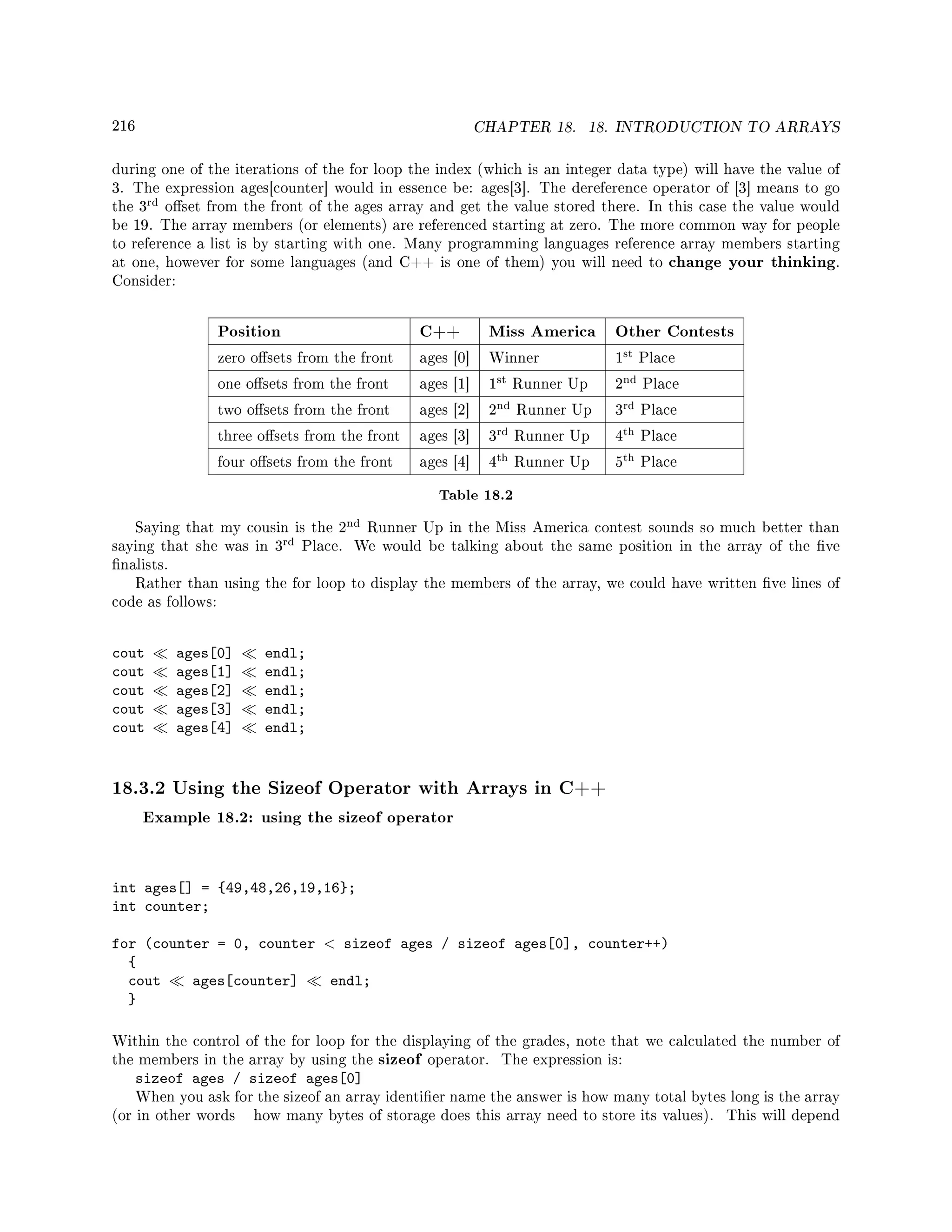 216 CHAPTER 18. 18. INTRODUCTION TO ARRAYS
during one of the iterations of the for loop the index (which is an integer data type) will have the value of
3. The expression ages[counter] would in essence be: ages[3]. The dereference operator of [3] means to go
the 3
rd oset from the front of the ages array and get the value stored there. In this case the value would
be 19. The array members (or elements) are referenced starting at zero. The more common way for people
to reference a list is by starting with one. Many programming languages reference array members starting
at one, however for some languages (and C++ is one of them) you will need to change your thinking.
Consider:
Position C++ Miss America Other Contests
zero osets from the front ages [0] Winner 1
st Place
one osets from the front ages [1] 1
st Runner Up 2
nd Place
two osets from the front ages [2] 2
nd Runner Up 3
rd Place
three osets from the front ages [3] 3
rd Runner Up 4
th Place
four osets from the front ages [4] 4
th Runner Up 5
th Place
Table 18.2
Saying that my cousin is the 2
nd Runner Up in the Miss America contest sounds so much better than
saying that she was in 3
rd Place. We would be talking about the same position in the array of the ve
nalists.
Rather than using the for loop to display the members of the array, we could have written ve lines of
code as follows:
cout ages[0] endl;
cout ages[1] endl;
cout ages[2] endl;
cout ages[3] endl;
cout ages[4] endl;
18.3.2 Using the Sizeof Operator with Arrays in C++
Example 18.2: using the sizeof operator
int ages[] = {49,48,26,19,16};
int counter;
for (counter = 0, counter  sizeof ages / sizeof ages[0], counter++)
{
cout ages[counter] endl;
}
Within the control of the for loop for the displaying of the grades, note that we calculated the number of
the members in the array by using the sizeof operator. The expression is:
sizeof ages / sizeof ages[0]
When you ask for the sizeof an array identier name the answer is how many total bytes long is the array
(or in other words  how many bytes of storage does this array need to store its values). This will depend
 