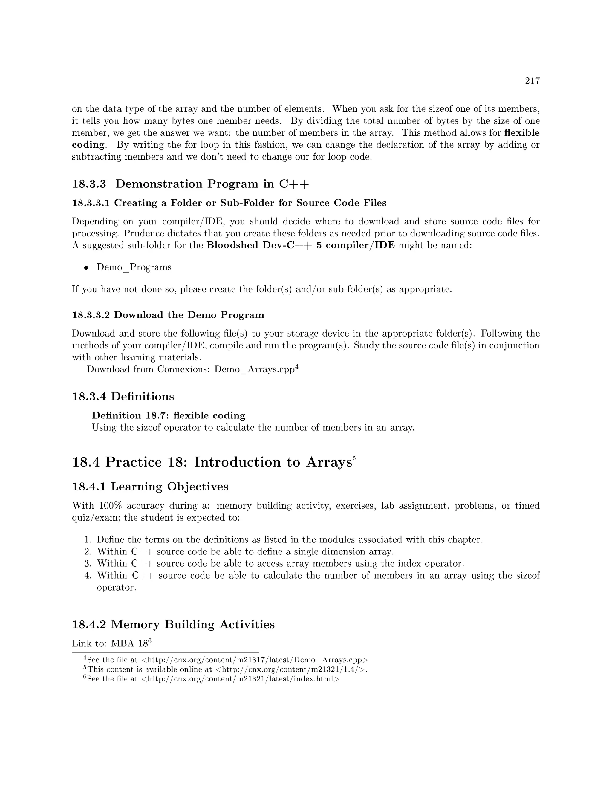 217
on the data type of the array and the number of elements. When you ask for the sizeof one of its members,
it tells you how many bytes one member needs. By dividing the total number of bytes by the size of one
member, we get the answer we want: the number of members in the array. This method allows for exible
coding. By writing the for loop in this fashion, we can change the declaration of the array by adding or
subtracting members and we don't need to change our for loop code.
18.3.3 Demonstration Program in C++
18.3.3.1 Creating a Folder or Sub-Folder for Source Code Files
Depending on your compiler/IDE, you should decide where to download and store source code les for
processing. Prudence dictates that you create these folders as needed prior to downloading source code les.
A suggested sub-folder for the Bloodshed Dev-C++ 5 compiler/IDE might be named:
• Demo_Programs
If you have not done so, please create the folder(s) and/or sub-folder(s) as appropriate.
18.3.3.2 Download the Demo Program
Download and store the following le(s) to your storage device in the appropriate folder(s). Following the
methods of your compiler/IDE, compile and run the program(s). Study the source code le(s) in conjunction
with other learning materials.
Download from Connexions: Demo_Arrays.cpp
4
18.3.4 Denitions
Denition 18.7: exible coding
Using the sizeof operator to calculate the number of members in an array.
18.4 Practice 18: Introduction to Arrays5
18.4.1 Learning Objectives
With 100% accuracy during a: memory building activity, exercises, lab assignment, problems, or timed
quiz/exam; the student is expected to:
1. Dene the terms on the denitions as listed in the modules associated with this chapter.
2. Within C++ source code be able to dene a single dimension array.
3. Within C++ source code be able to access array members using the index operator.
4. Within C++ source code be able to calculate the number of members in an array using the sizeof
operator.
18.4.2 Memory Building Activities
Link to: MBA 18
6
4See the le at http://cnx.org/content/m21317/latest/Demo_Arrays.cpp
5This content is available online at http://cnx.org/content/m21321/1.4/.
6See the le at http://cnx.org/content/m21321/latest/index.html
 