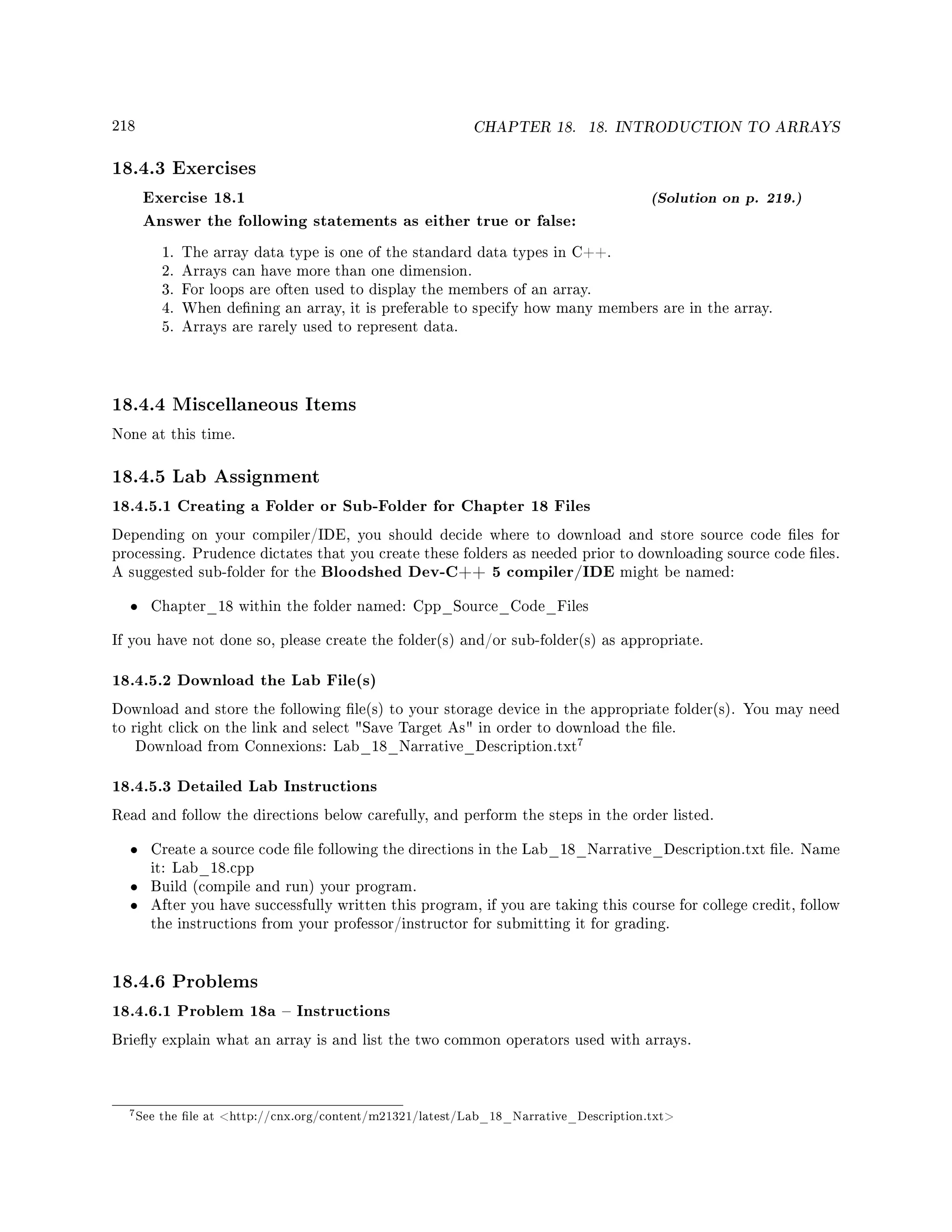 218 CHAPTER 18. 18. INTRODUCTION TO ARRAYS
18.4.3 Exercises
Exercise 18.1 (Solution on p. 219.)
Answer the following statements as either true or false:
1. The array data type is one of the standard data types in C++.
2. Arrays can have more than one dimension.
3. For loops are often used to display the members of an array.
4. When dening an array, it is preferable to specify how many members are in the array.
5. Arrays are rarely used to represent data.
18.4.4 Miscellaneous Items
None at this time.
18.4.5 Lab Assignment
18.4.5.1 Creating a Folder or Sub-Folder for Chapter 18 Files
Depending on your compiler/IDE, you should decide where to download and store source code les for
processing. Prudence dictates that you create these folders as needed prior to downloading source code les.
A suggested sub-folder for the Bloodshed Dev-C++ 5 compiler/IDE might be named:
• Chapter_18 within the folder named: Cpp_Source_Code_Files
If you have not done so, please create the folder(s) and/or sub-folder(s) as appropriate.
18.4.5.2 Download the Lab File(s)
Download and store the following le(s) to your storage device in the appropriate folder(s). You may need
to right click on the link and select Save Target As in order to download the le.
Download from Connexions: Lab_18_Narrative_Description.txt
7
18.4.5.3 Detailed Lab Instructions
Read and follow the directions below carefully, and perform the steps in the order listed.
• Create a source code le following the directions in the Lab_18_Narrative_Description.txt le. Name
it: Lab_18.cpp
• Build (compile and run) your program.
• After you have successfully written this program, if you are taking this course for college credit, follow
the instructions from your professor/instructor for submitting it for grading.
18.4.6 Problems
18.4.6.1 Problem 18a  Instructions
Briey explain what an array is and list the two common operators used with arrays.
7See the le at http://cnx.org/content/m21321/latest/Lab_18_Narrative_Description.txt
 