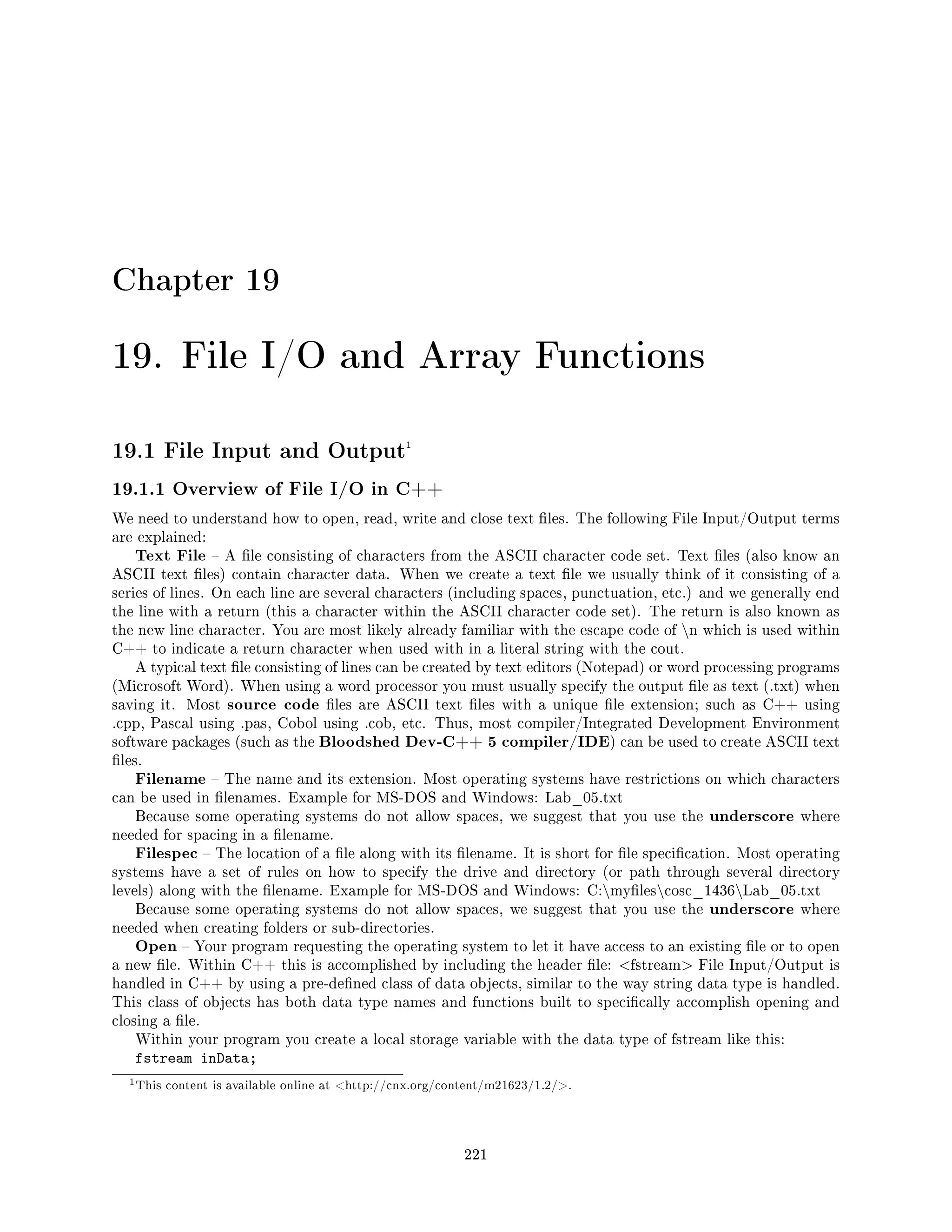 Chapter 19
19. File I/O and Array Functions
19.1 File Input and Output1
19.1.1 Overview of File I/O in C++
We need to understand how to open, read, write and close text les. The following File Input/Output terms
are explained:
Text File  A le consisting of characters from the ASCII character code set. Text les (also know an
ASCII text les) contain character data. When we create a text le we usually think of it consisting of a
series of lines. On each line are several characters (including spaces, punctuation, etc.) and we generally end
the line with a return (this a character within the ASCII character code set). The return is also known as
the new line character. You are most likely already familiar with the escape code of n which is used within
C++ to indicate a return character when used with in a literal string with the cout.
A typical text le consisting of lines can be created by text editors (Notepad) or word processing programs
(Microsoft Word). When using a word processor you must usually specify the output le as text (.txt) when
saving it. Most source code les are ASCII text les with a unique le extension; such as C++ using
.cpp, Pascal using .pas, Cobol using .cob, etc. Thus, most compiler/Integrated Development Environment
software packages (such as the Bloodshed Dev-C++ 5 compiler/IDE) can be used to create ASCII text
les.
Filename  The name and its extension. Most operating systems have restrictions on which characters
can be used in lenames. Example for MS-DOS and Windows: Lab_05.txt
Because some operating systems do not allow spaces, we suggest that you use the underscore where
needed for spacing in a lename.
Filespec  The location of a le along with its lename. It is short for le specication. Most operating
systems have a set of rules on how to specify the drive and directory (or path through several directory
levels) along with the lename. Example for MS-DOS and Windows: C:mylescosc_1436Lab_05.txt
Because some operating systems do not allow spaces, we suggest that you use the underscore where
needed when creating folders or sub-directories.
Open  Your program requesting the operating system to let it have access to an existing le or to open
a new le. Within C++ this is accomplished by including the header le: fstream File Input/Output is
handled in C++ by using a pre-dened class of data objects, similar to the way string data type is handled.
This class of objects has both data type names and functions built to specically accomplish opening and
closing a le.
Within your program you create a local storage variable with the data type of fstream like this:
fstream inData;
1This content is available online at http://cnx.org/content/m21623/1.2/.
221
 