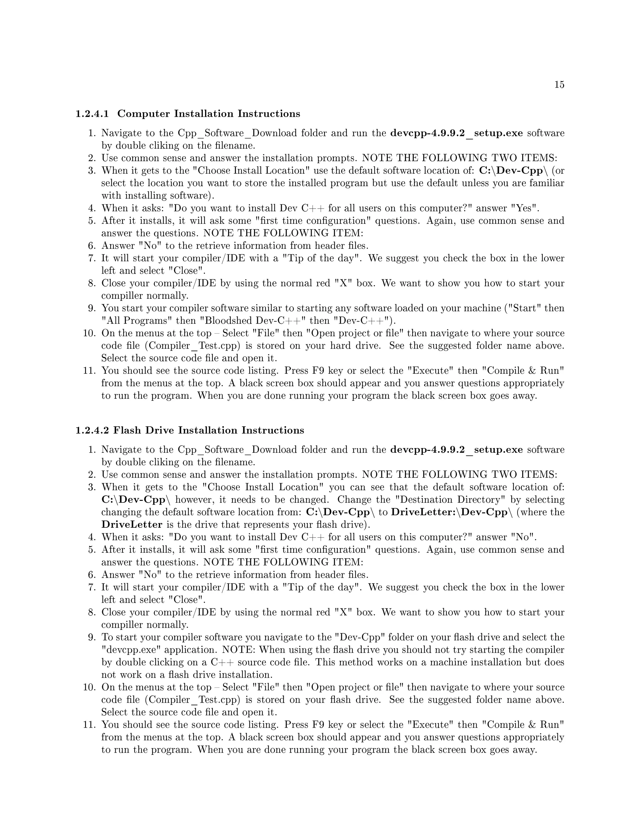 15
1.2.4.1 Computer Installation Instructions
1. Navigate to the Cpp_Software_Download folder and run the devcpp-4.9.9.2_setup.exe software
by double cliking on the lename.
2. Use common sense and answer the installation prompts. NOTE THE FOLLOWING TWO ITEMS:
3. When it gets to the Choose Install Location use the default software location of: C:Dev-Cpp (or
select the location you want to store the installed program but use the default unless you are familiar
with installing software).
4. When it asks: Do you want to install Dev C++ for all users on this computer? answer Yes.
5. After it installs, it will ask some rst time conguration questions. Again, use common sense and
answer the questions. NOTE THE FOLLOWING ITEM:
6. Answer No to the retrieve information from header les.
7. It will start your compiler/IDE with a Tip of the day. We suggest you check the box in the lower
left and select Close.
8. Close your compiler/IDE by using the normal red X box. We want to show you how to start your
compiller normally.
9. You start your compiler software similar to starting any software loaded on your machine (Start then
All Programs then Bloodshed Dev-C++ then Dev-C++).
10. On the menus at the top  Select File then Open project or le then navigate to where your source
code le (Compiler_Test.cpp) is stored on your hard drive. See the suggested folder name above.
Select the source code le and open it.
11. You should see the source code listing. Press F9 key or select the Execute then Compile  Run
from the menus at the top. A black screen box should appear and you answer questions appropriately
to run the program. When you are done running your program the black screen box goes away.
1.2.4.2 Flash Drive Installation Instructions
1. Navigate to the Cpp_Software_Download folder and run the devcpp-4.9.9.2_setup.exe software
by double cliking on the lename.
2. Use common sense and answer the installation prompts. NOTE THE FOLLOWING TWO ITEMS:
3. When it gets to the Choose Install Location you can see that the default software location of:
C:Dev-Cpp however, it needs to be changed. Change the Destination Directory by selecting
changing the default software location from: C:Dev-Cpp to DriveLetter:Dev-Cpp (where the
DriveLetter is the drive that represents your ash drive).
4. When it asks: Do you want to install Dev C++ for all users on this computer? answer No.
5. After it installs, it will ask some rst time conguration questions. Again, use common sense and
answer the questions. NOTE THE FOLLOWING ITEM:
6. Answer No to the retrieve information from header les.
7. It will start your compiler/IDE with a Tip of the day. We suggest you check the box in the lower
left and select Close.
8. Close your compiler/IDE by using the normal red X box. We want to show you how to start your
compiller normally.
9. To start your compiler software you navigate to the Dev-Cpp folder on your ash drive and select the
devcpp.exe application. NOTE: When using the ash drive you should not try starting the compiler
by double clicking on a C++ source code le. This method works on a machine installation but does
not work on a ash drive installation.
10. On the menus at the top  Select File then Open project or le then navigate to where your source
code le (Compiler_Test.cpp) is stored on your ash drive. See the suggested folder name above.
Select the source code le and open it.
11. You should see the source code listing. Press F9 key or select the Execute then Compile  Run
from the menus at the top. A black screen box should appear and you answer questions appropriately
to run the program. When you are done running your program the black screen box goes away.
 