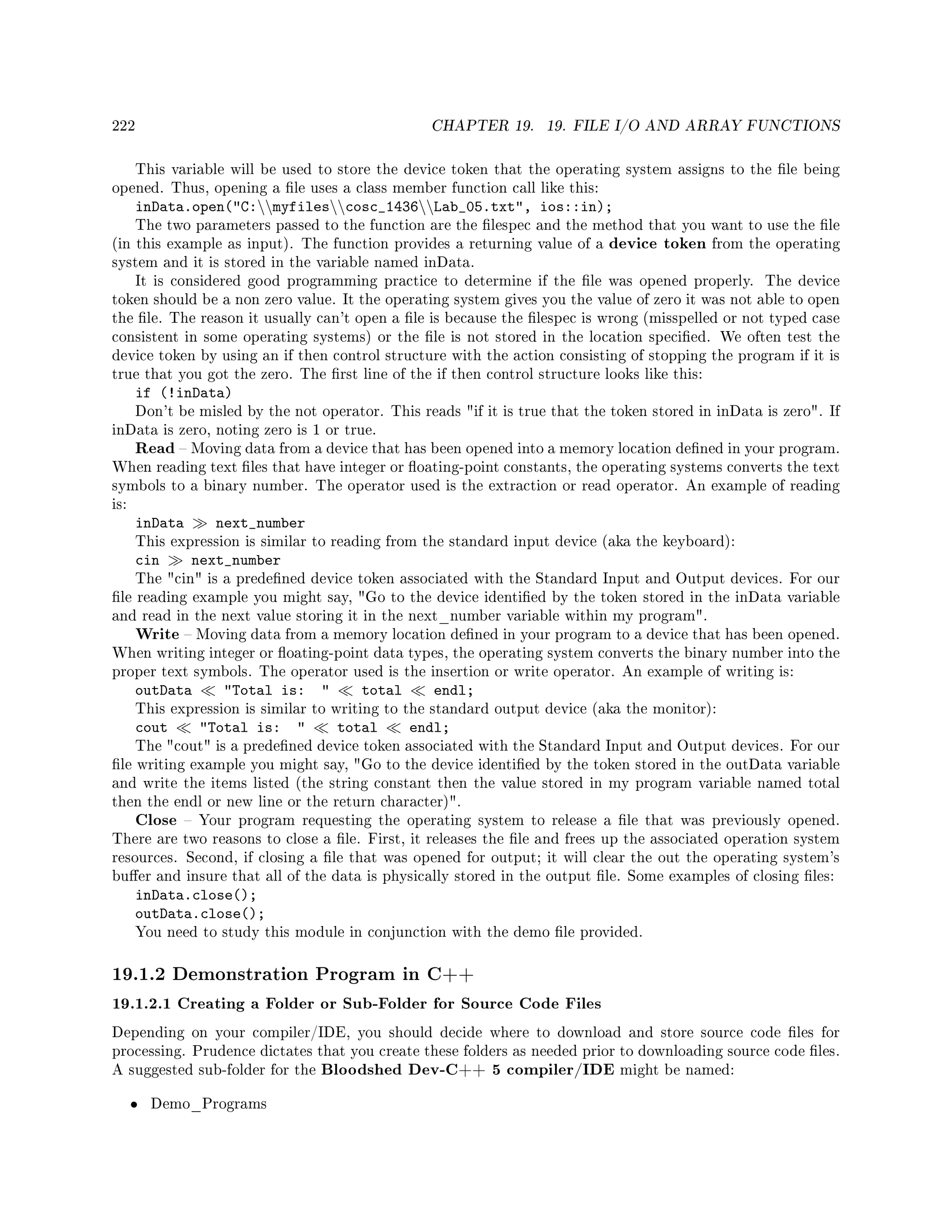 222 CHAPTER 19. 19. FILE I/O AND ARRAY FUNCTIONS
This variable will be used to store the device token that the operating system assigns to the le being
opened. Thus, opening a le uses a class member function call like this:
inData.open(C:myfilescosc_1436Lab_05.txt, ios::in);
The two parameters passed to the function are the lespec and the method that you want to use the le
(in this example as input). The function provides a returning value of a device token from the operating
system and it is stored in the variable named inData.
It is considered good programming practice to determine if the le was opened properly. The device
token should be a non zero value. It the operating system gives you the value of zero it was not able to open
the le. The reason it usually can't open a le is because the lespec is wrong (misspelled or not typed case
consistent in some operating systems) or the le is not stored in the location specied. We often test the
device token by using an if then control structure with the action consisting of stopping the program if it is
true that you got the zero. The rst line of the if then control structure looks like this:
if (!inData)
Don't be misled by the not operator. This reads if it is true that the token stored in inData is zero. If
inData is zero, noting zero is 1 or true.
Read  Moving data from a device that has been opened into a memory location dened in your program.
When reading text les that have integer or oating-point constants, the operating systems converts the text
symbols to a binary number. The operator used is the extraction or read operator. An example of reading
is:
inData next_number
This expression is similar to reading from the standard input device (aka the keyboard):
cin next_number
The cin is a predened device token associated with the Standard Input and Output devices. For our
le reading example you might say, Go to the device identied by the token stored in the inData variable
and read in the next value storing it in the next_number variable within my program.
Write  Moving data from a memory location dened in your program to a device that has been opened.
When writing integer or oating-point data types, the operating system converts the binary number into the
proper text symbols. The operator used is the insertion or write operator. An example of writing is:
outData Total is:  total endl;
This expression is similar to writing to the standard output device (aka the monitor):
cout Total is:  total endl;
The cout is a predened device token associated with the Standard Input and Output devices. For our
le writing example you might say, Go to the device identied by the token stored in the outData variable
and write the items listed (the string constant then the value stored in my program variable named total
then the endl or new line or the return character).
Close  Your program requesting the operating system to release a le that was previously opened.
There are two reasons to close a le. First, it releases the le and frees up the associated operation system
resources. Second, if closing a le that was opened for output; it will clear the out the operating system's
buer and insure that all of the data is physically stored in the output le. Some examples of closing les:
inData.close();
outData.close();
You need to study this module in conjunction with the demo le provided.
19.1.2 Demonstration Program in C++
19.1.2.1 Creating a Folder or Sub-Folder for Source Code Files
Depending on your compiler/IDE, you should decide where to download and store source code les for
processing. Prudence dictates that you create these folders as needed prior to downloading source code les.
A suggested sub-folder for the Bloodshed Dev-C++ 5 compiler/IDE might be named:
• Demo_Programs
 
