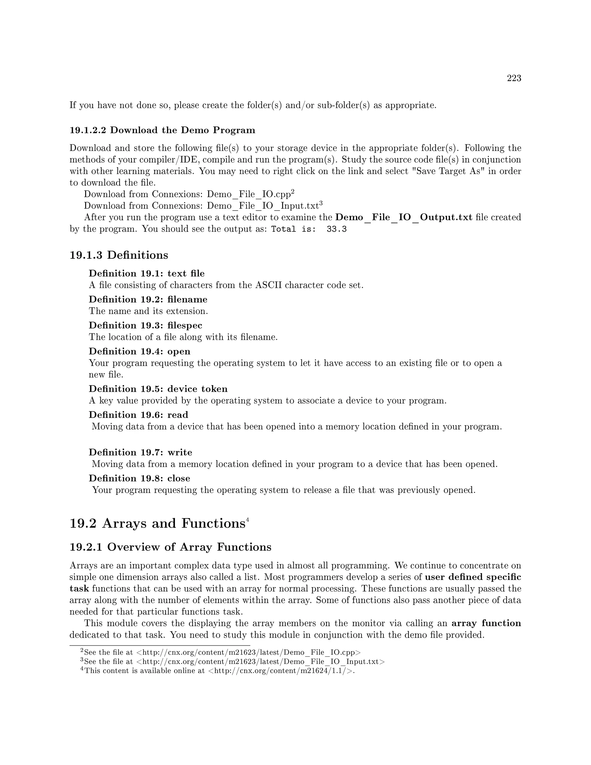 223
If you have not done so, please create the folder(s) and/or sub-folder(s) as appropriate.
19.1.2.2 Download the Demo Program
Download and store the following le(s) to your storage device in the appropriate folder(s). Following the
methods of your compiler/IDE, compile and run the program(s). Study the source code le(s) in conjunction
with other learning materials. You may need to right click on the link and select Save Target As in order
to download the le.
Download from Connexions: Demo_File_IO.cpp
2
Download from Connexions: Demo_File_IO_Input.txt
3
After you run the program use a text editor to examine the Demo_File_IO_Output.txt le created
by the program. You should see the output as: Total is: 33.3
19.1.3 Denitions
Denition 19.1: text le
A le consisting of characters from the ASCII character code set.
Denition 19.2: lename
The name and its extension.
Denition 19.3: lespec
The location of a le along with its lename.
Denition 19.4: open
Your program requesting the operating system to let it have access to an existing le or to open a
new le.
Denition 19.5: device token
A key value provided by the operating system to associate a device to your program.
Denition 19.6: read
Moving data from a device that has been opened into a memory location dened in your program.
Denition 19.7: write
Moving data from a memory location dened in your program to a device that has been opened.
Denition 19.8: close
Your program requesting the operating system to release a le that was previously opened.
19.2 Arrays and Functions4
19.2.1 Overview of Array Functions
Arrays are an important complex data type used in almost all programming. We continue to concentrate on
simple one dimension arrays also called a list. Most programmers develop a series of user dened specic
task functions that can be used with an array for normal processing. These functions are usually passed the
array along with the number of elements within the array. Some of functions also pass another piece of data
needed for that particular functions task.
This module covers the displaying the array members on the monitor via calling an array function
dedicated to that task. You need to study this module in conjunction with the demo le provided.
2See the le at http://cnx.org/content/m21623/latest/Demo_File_IO.cpp
3See the le at http://cnx.org/content/m21623/latest/Demo_File_IO_Input.txt
4This content is available online at http://cnx.org/content/m21624/1.1/.
 