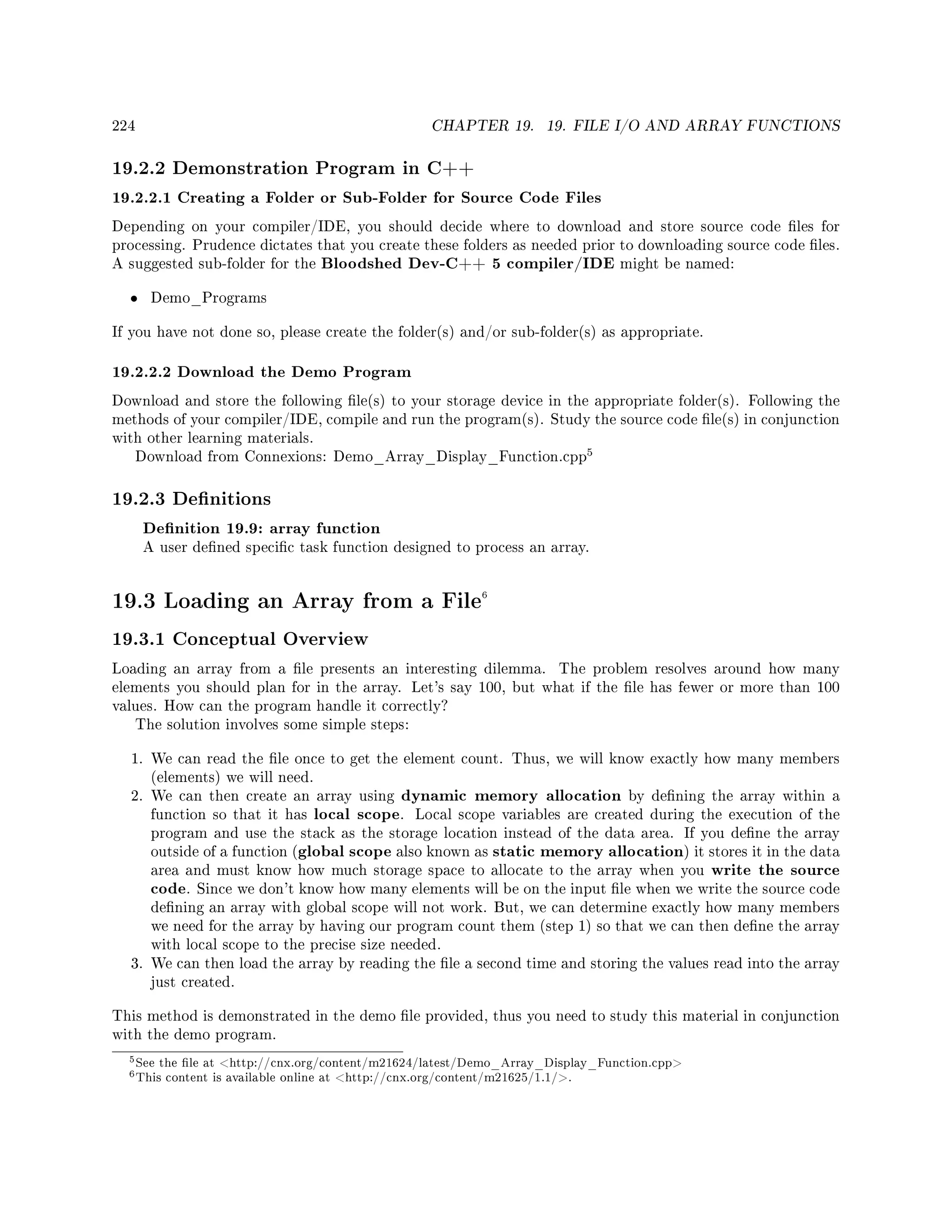 224 CHAPTER 19. 19. FILE I/O AND ARRAY FUNCTIONS
19.2.2 Demonstration Program in C++
19.2.2.1 Creating a Folder or Sub-Folder for Source Code Files
Depending on your compiler/IDE, you should decide where to download and store source code les for
processing. Prudence dictates that you create these folders as needed prior to downloading source code les.
A suggested sub-folder for the Bloodshed Dev-C++ 5 compiler/IDE might be named:
• Demo_Programs
If you have not done so, please create the folder(s) and/or sub-folder(s) as appropriate.
19.2.2.2 Download the Demo Program
Download and store the following le(s) to your storage device in the appropriate folder(s). Following the
methods of your compiler/IDE, compile and run the program(s). Study the source code le(s) in conjunction
with other learning materials.
Download from Connexions: Demo_Array_Display_Function.cpp
5
19.2.3 Denitions
Denition 19.9: array function
A user dened specic task function designed to process an array.
19.3 Loading an Array from a File6
19.3.1 Conceptual Overview
Loading an array from a le presents an interesting dilemma. The problem resolves around how many
elements you should plan for in the array. Let's say 100, but what if the le has fewer or more than 100
values. How can the program handle it correctly?
The solution involves some simple steps:
1. We can read the le once to get the element count. Thus, we will know exactly how many members
(elements) we will need.
2. We can then create an array using dynamic memory allocation by dening the array within a
function so that it has local scope. Local scope variables are created during the execution of the
program and use the stack as the storage location instead of the data area. If you dene the array
outside of a function (global scope also known as static memory allocation) it stores it in the data
area and must know how much storage space to allocate to the array when you write the source
code. Since we don't know how many elements will be on the input le when we write the source code
dening an array with global scope will not work. But, we can determine exactly how many members
we need for the array by having our program count them (step 1) so that we can then dene the array
with local scope to the precise size needed.
3. We can then load the array by reading the le a second time and storing the values read into the array
just created.
This method is demonstrated in the demo le provided, thus you need to study this material in conjunction
with the demo program.
5See the le at http://cnx.org/content/m21624/latest/Demo_Array_Display_Function.cpp
6This content is available online at http://cnx.org/content/m21625/1.1/.
 