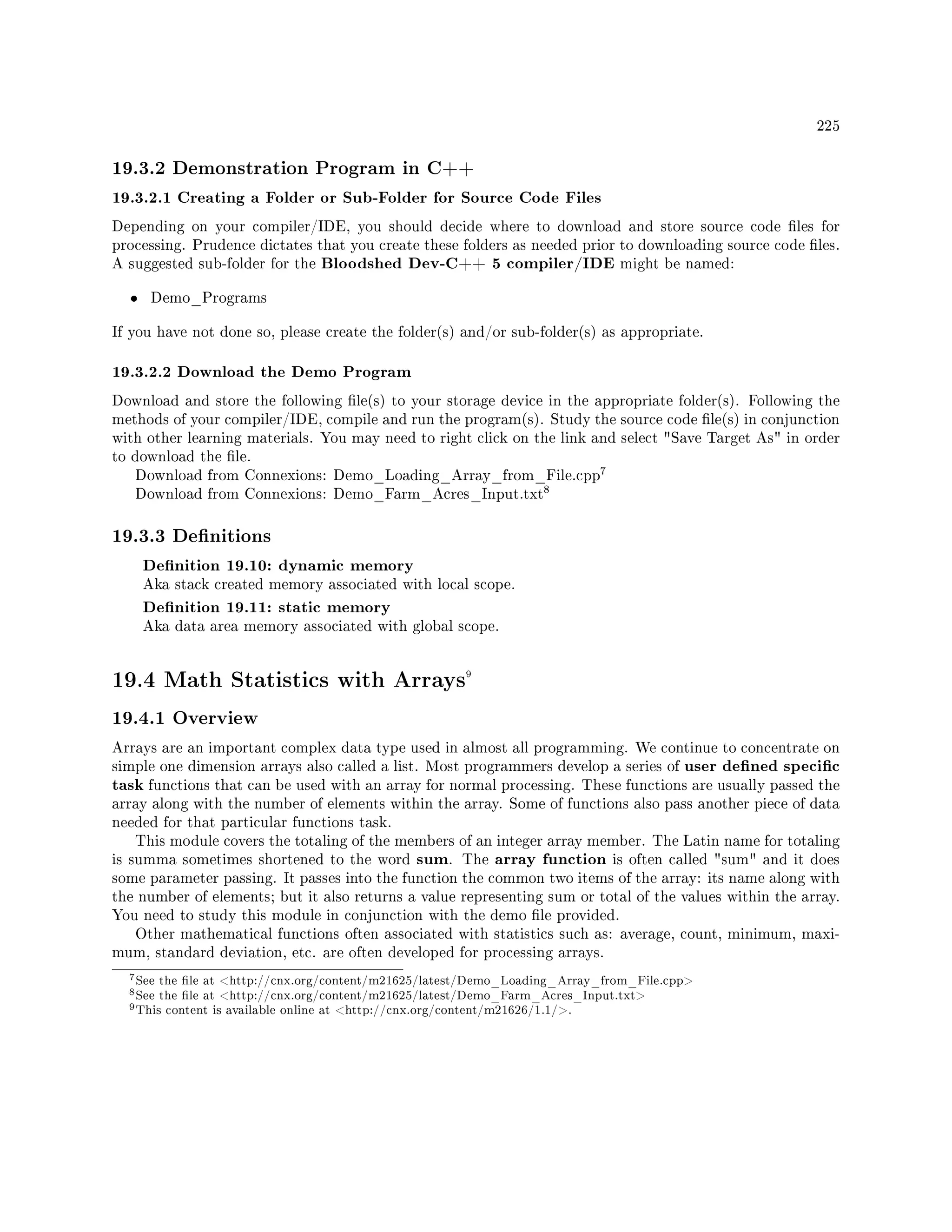 225
19.3.2 Demonstration Program in C++
19.3.2.1 Creating a Folder or Sub-Folder for Source Code Files
Depending on your compiler/IDE, you should decide where to download and store source code les for
processing. Prudence dictates that you create these folders as needed prior to downloading source code les.
A suggested sub-folder for the Bloodshed Dev-C++ 5 compiler/IDE might be named:
• Demo_Programs
If you have not done so, please create the folder(s) and/or sub-folder(s) as appropriate.
19.3.2.2 Download the Demo Program
Download and store the following le(s) to your storage device in the appropriate folder(s). Following the
methods of your compiler/IDE, compile and run the program(s). Study the source code le(s) in conjunction
with other learning materials. You may need to right click on the link and select Save Target As in order
to download the le.
Download from Connexions: Demo_Loading_Array_from_File.cpp
7
Download from Connexions: Demo_Farm_Acres_Input.txt
8
19.3.3 Denitions
Denition 19.10: dynamic memory
Aka stack created memory associated with local scope.
Denition 19.11: static memory
Aka data area memory associated with global scope.
19.4 Math Statistics with Arrays9
19.4.1 Overview
Arrays are an important complex data type used in almost all programming. We continue to concentrate on
simple one dimension arrays also called a list. Most programmers develop a series of user dened specic
task functions that can be used with an array for normal processing. These functions are usually passed the
array along with the number of elements within the array. Some of functions also pass another piece of data
needed for that particular functions task.
This module covers the totaling of the members of an integer array member. The Latin name for totaling
is summa sometimes shortened to the word sum. The array function is often called sum and it does
some parameter passing. It passes into the function the common two items of the array: its name along with
the number of elements; but it also returns a value representing sum or total of the values within the array.
You need to study this module in conjunction with the demo le provided.
Other mathematical functions often associated with statistics such as: average, count, minimum, maxi-
mum, standard deviation, etc. are often developed for processing arrays.
7See the le at http://cnx.org/content/m21625/latest/Demo_Loading_Array_from_File.cpp
8See the le at http://cnx.org/content/m21625/latest/Demo_Farm_Acres_Input.txt
9This content is available online at http://cnx.org/content/m21626/1.1/.
 