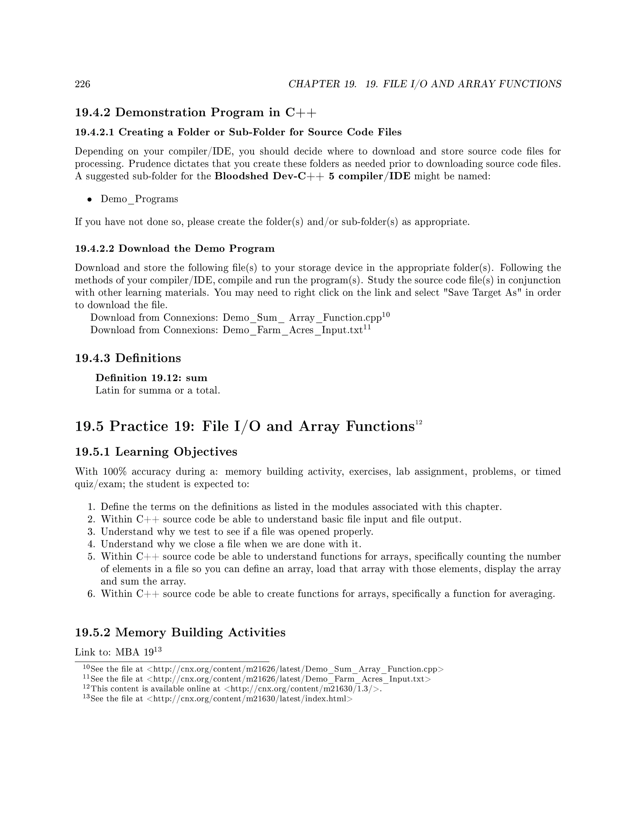 226 CHAPTER 19. 19. FILE I/O AND ARRAY FUNCTIONS
19.4.2 Demonstration Program in C++
19.4.2.1 Creating a Folder or Sub-Folder for Source Code Files
Depending on your compiler/IDE, you should decide where to download and store source code les for
processing. Prudence dictates that you create these folders as needed prior to downloading source code les.
A suggested sub-folder for the Bloodshed Dev-C++ 5 compiler/IDE might be named:
• Demo_Programs
If you have not done so, please create the folder(s) and/or sub-folder(s) as appropriate.
19.4.2.2 Download the Demo Program
Download and store the following le(s) to your storage device in the appropriate folder(s). Following the
methods of your compiler/IDE, compile and run the program(s). Study the source code le(s) in conjunction
with other learning materials. You may need to right click on the link and select Save Target As in order
to download the le.
Download from Connexions: Demo_Sum_ Array_Function.cpp
10
Download from Connexions: Demo_Farm_Acres_Input.txt
11
19.4.3 Denitions
Denition 19.12: sum
Latin for summa or a total.
19.5 Practice 19: File I/O and Array Functions12
19.5.1 Learning Objectives
With 100% accuracy during a: memory building activity, exercises, lab assignment, problems, or timed
quiz/exam; the student is expected to:
1. Dene the terms on the denitions as listed in the modules associated with this chapter.
2. Within C++ source code be able to understand basic le input and le output.
3. Understand why we test to see if a le was opened properly.
4. Understand why we close a le when we are done with it.
5. Within C++ source code be able to understand functions for arrays, specically counting the number
of elements in a le so you can dene an array, load that array with those elements, display the array
and sum the array.
6. Within C++ source code be able to create functions for arrays, specically a function for averaging.
19.5.2 Memory Building Activities
Link to: MBA 19
13
10See the le at http://cnx.org/content/m21626/latest/Demo_Sum_Array_Function.cpp
11See the le at http://cnx.org/content/m21626/latest/Demo_Farm_Acres_Input.txt
12This content is available online at http://cnx.org/content/m21630/1.3/.
13See the le at http://cnx.org/content/m21630/latest/index.html
 