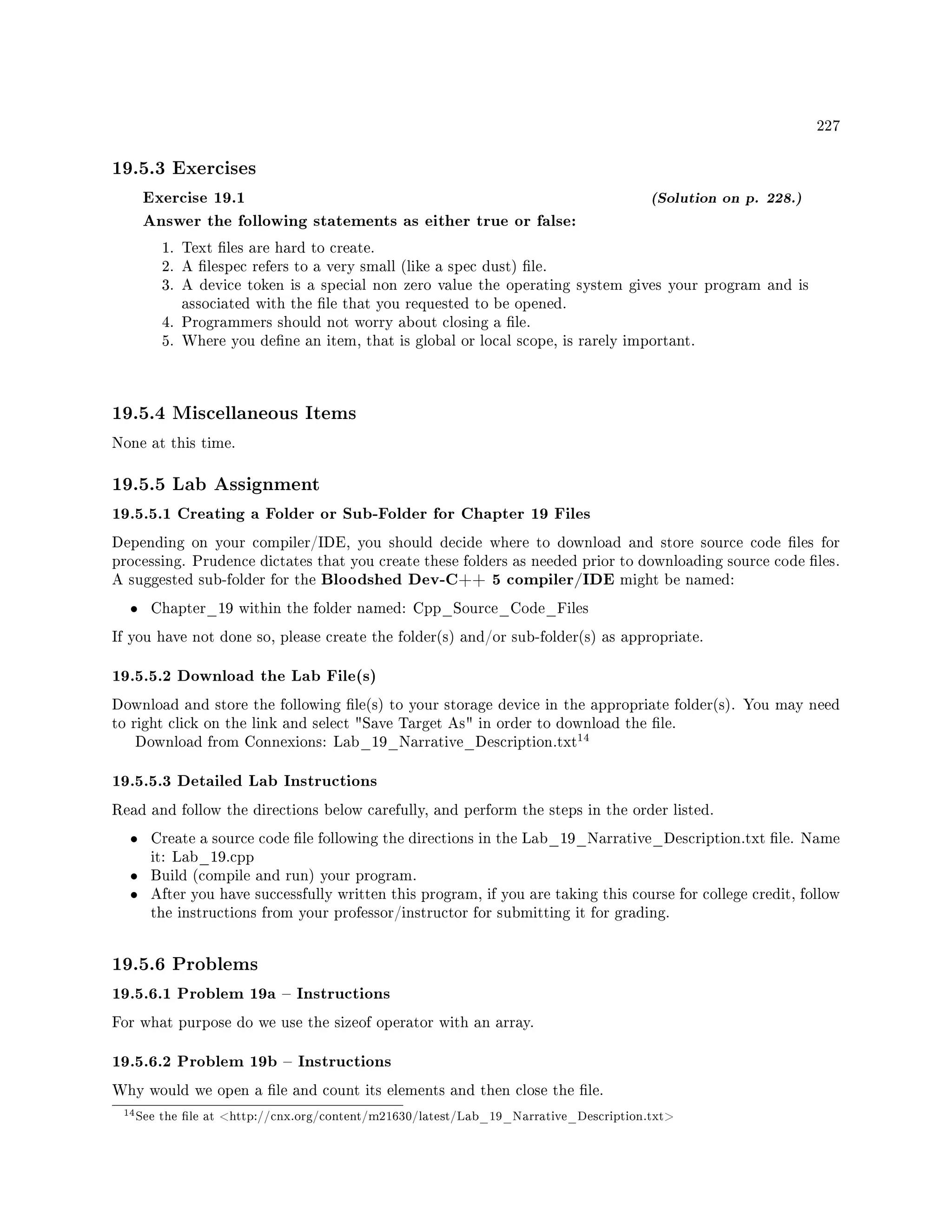 227
19.5.3 Exercises
Exercise 19.1 (Solution on p. 228.)
Answer the following statements as either true or false:
1. Text les are hard to create.
2. A lespec refers to a very small (like a spec dust) le.
3. A device token is a special non zero value the operating system gives your program and is
associated with the le that you requested to be opened.
4. Programmers should not worry about closing a le.
5. Where you dene an item, that is global or local scope, is rarely important.
19.5.4 Miscellaneous Items
None at this time.
19.5.5 Lab Assignment
19.5.5.1 Creating a Folder or Sub-Folder for Chapter 19 Files
Depending on your compiler/IDE, you should decide where to download and store source code les for
processing. Prudence dictates that you create these folders as needed prior to downloading source code les.
A suggested sub-folder for the Bloodshed Dev-C++ 5 compiler/IDE might be named:
• Chapter_19 within the folder named: Cpp_Source_Code_Files
If you have not done so, please create the folder(s) and/or sub-folder(s) as appropriate.
19.5.5.2 Download the Lab File(s)
Download and store the following le(s) to your storage device in the appropriate folder(s). You may need
to right click on the link and select Save Target As in order to download the le.
Download from Connexions: Lab_19_Narrative_Description.txt
14
19.5.5.3 Detailed Lab Instructions
Read and follow the directions below carefully, and perform the steps in the order listed.
• Create a source code le following the directions in the Lab_19_Narrative_Description.txt le. Name
it: Lab_19.cpp
• Build (compile and run) your program.
• After you have successfully written this program, if you are taking this course for college credit, follow
the instructions from your professor/instructor for submitting it for grading.
19.5.6 Problems
19.5.6.1 Problem 19a  Instructions
For what purpose do we use the sizeof operator with an array.
19.5.6.2 Problem 19b  Instructions
Why would we open a le and count its elements and then close the le.
14See the le at http://cnx.org/content/m21630/latest/Lab_19_Narrative_Description.txt
 