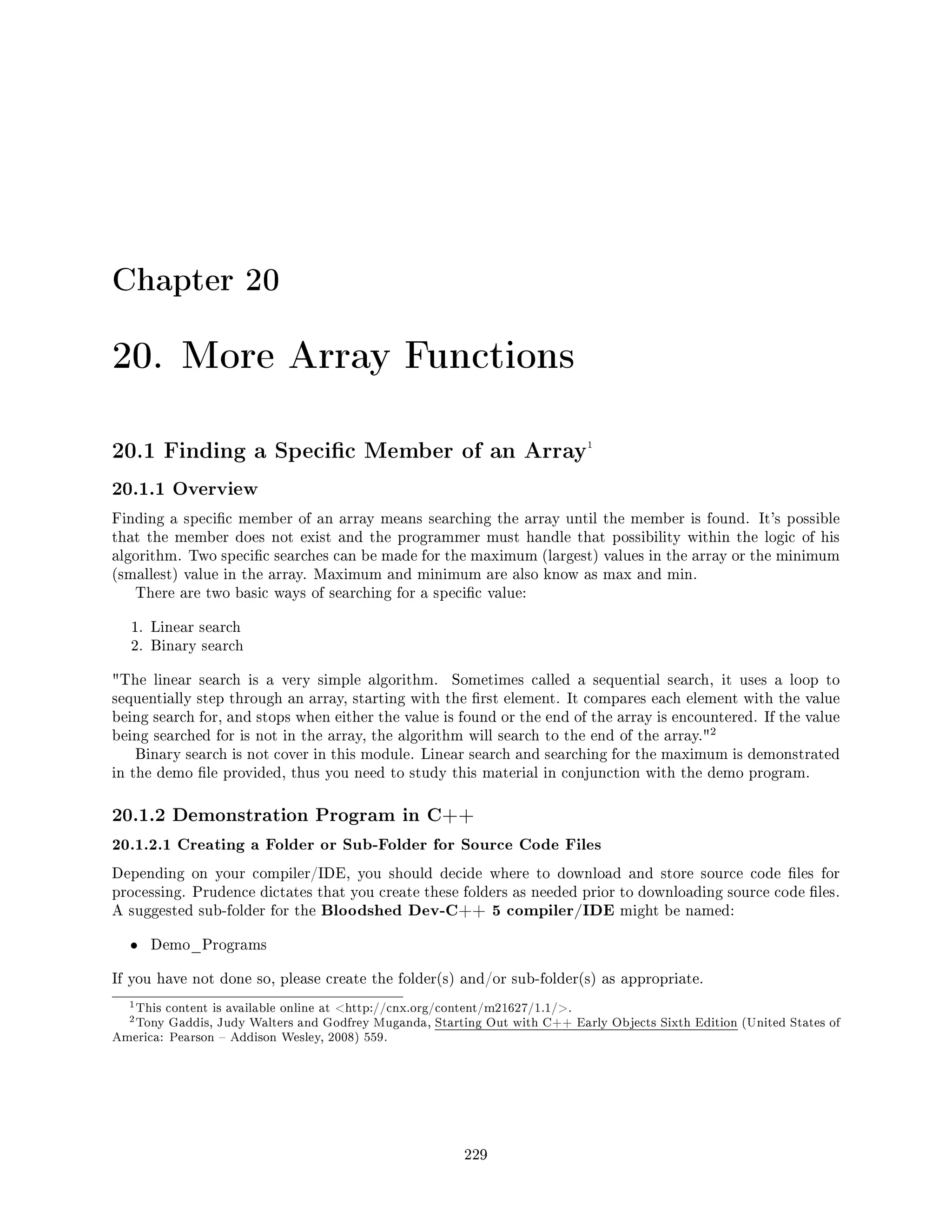 Chapter 20
20. More Array Functions
20.1 Finding a Specic Member of an Array1
20.1.1 Overview
Finding a specic member of an array means searching the array until the member is found. It's possible
that the member does not exist and the programmer must handle that possibility within the logic of his
algorithm. Two specic searches can be made for the maximum (largest) values in the array or the minimum
(smallest) value in the array. Maximum and minimum are also know as max and min.
There are two basic ways of searching for a specic value:
1. Linear search
2. Binary search
The linear search is a very simple algorithm. Sometimes called a sequential search, it uses a loop to
sequentially step through an array, starting with the rst element. It compares each element with the value
being search for, and stops when either the value is found or the end of the array is encountered. If the value
being searched for is not in the array, the algorithm will search to the end of the array.
2
Binary search is not cover in this module. Linear search and searching for the maximum is demonstrated
in the demo le provided, thus you need to study this material in conjunction with the demo program.
20.1.2 Demonstration Program in C++
20.1.2.1 Creating a Folder or Sub-Folder for Source Code Files
Depending on your compiler/IDE, you should decide where to download and store source code les for
processing. Prudence dictates that you create these folders as needed prior to downloading source code les.
A suggested sub-folder for the Bloodshed Dev-C++ 5 compiler/IDE might be named:
• Demo_Programs
If you have not done so, please create the folder(s) and/or sub-folder(s) as appropriate.
1This content is available online at http://cnx.org/content/m21627/1.1/.
2Tony Gaddis, Judy Walters and Godfrey Muganda, Starting Out with C++ Early Objects Sixth Edition (United States of
America: Pearson  Addison Wesley, 2008) 559.
229
 
