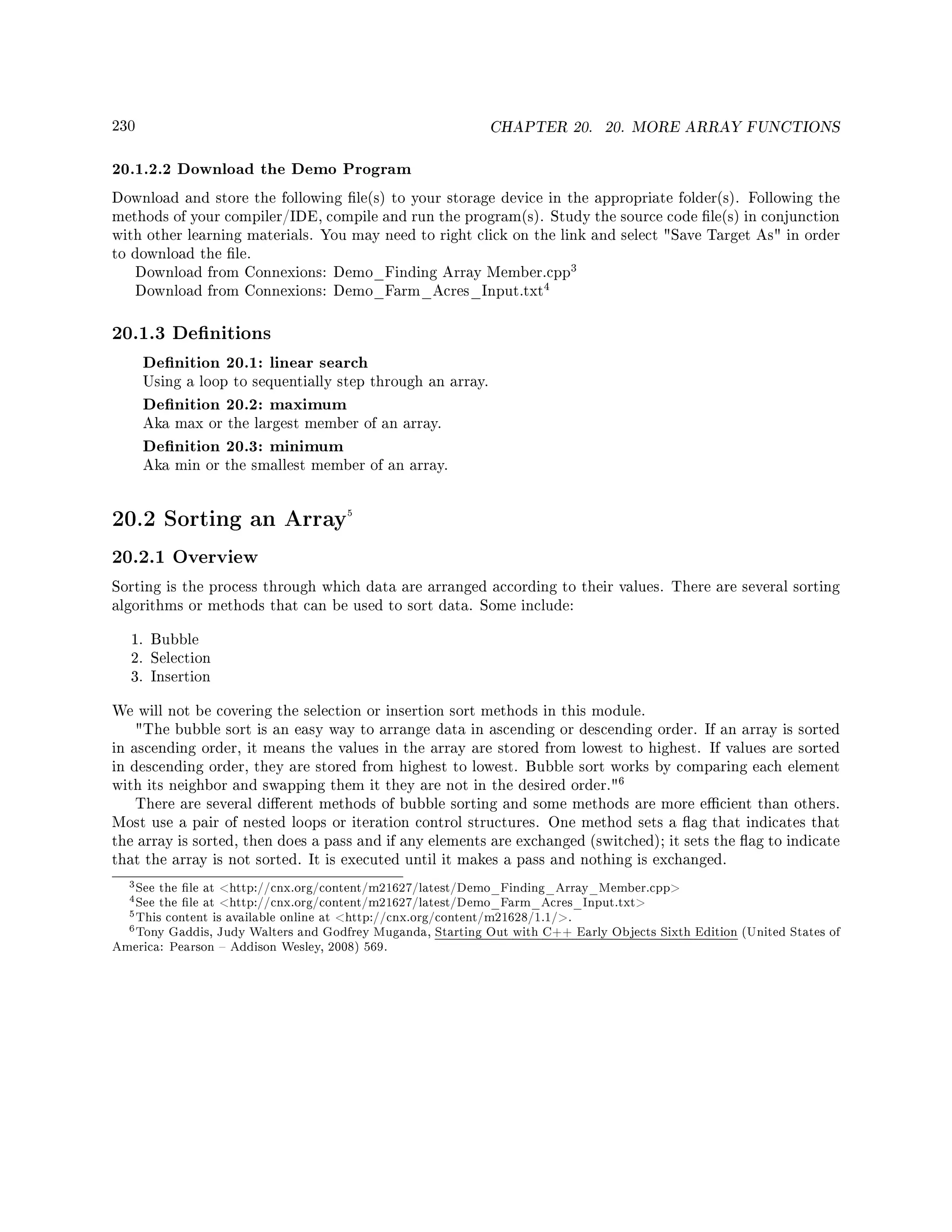 230 CHAPTER 20. 20. MORE ARRAY FUNCTIONS
20.1.2.2 Download the Demo Program
Download and store the following le(s) to your storage device in the appropriate folder(s). Following the
methods of your compiler/IDE, compile and run the program(s). Study the source code le(s) in conjunction
with other learning materials. You may need to right click on the link and select Save Target As in order
to download the le.
Download from Connexions: Demo_Finding Array Member.cpp
3
Download from Connexions: Demo_Farm_Acres_Input.txt
4
20.1.3 Denitions
Denition 20.1: linear search
Using a loop to sequentially step through an array.
Denition 20.2: maximum
Aka max or the largest member of an array.
Denition 20.3: minimum
Aka min or the smallest member of an array.
20.2 Sorting an Array5
20.2.1 Overview
Sorting is the process through which data are arranged according to their values. There are several sorting
algorithms or methods that can be used to sort data. Some include:
1. Bubble
2. Selection
3. Insertion
We will not be covering the selection or insertion sort methods in this module.
The bubble sort is an easy way to arrange data in ascending or descending order. If an array is sorted
in ascending order, it means the values in the array are stored from lowest to highest. If values are sorted
in descending order, they are stored from highest to lowest. Bubble sort works by comparing each element
with its neighbor and swapping them it they are not in the desired order.
6
There are several dierent methods of bubble sorting and some methods are more ecient than others.
Most use a pair of nested loops or iteration control structures. One method sets a ag that indicates that
the array is sorted, then does a pass and if any elements are exchanged (switched); it sets the ag to indicate
that the array is not sorted. It is executed until it makes a pass and nothing is exchanged.
3See the le at http://cnx.org/content/m21627/latest/Demo_Finding_Array_Member.cpp
4See the le at http://cnx.org/content/m21627/latest/Demo_Farm_Acres_Input.txt
5This content is available online at http://cnx.org/content/m21628/1.1/.
6Tony Gaddis, Judy Walters and Godfrey Muganda, Starting Out with C++ Early Objects Sixth Edition (United States of
America: Pearson  Addison Wesley, 2008) 569.
 