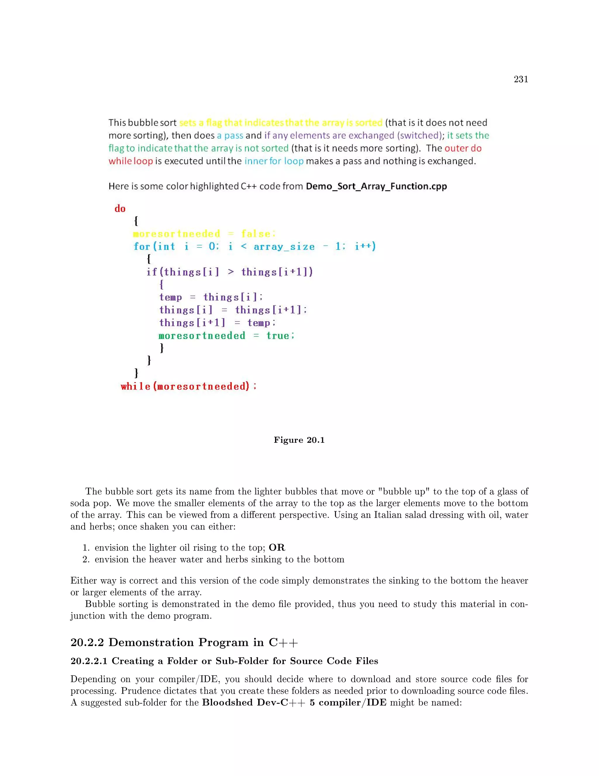 231
Figure 20.1
The bubble sort gets its name from the lighter bubbles that move or bubble up to the top of a glass of
soda pop. We move the smaller elements of the array to the top as the larger elements move to the bottom
of the array. This can be viewed from a dierent perspective. Using an Italian salad dressing with oil, water
and herbs; once shaken you can either:
1. envision the lighter oil rising to the top; OR
2. envision the heaver water and herbs sinking to the bottom
Either way is correct and this version of the code simply demonstrates the sinking to the bottom the heaver
or larger elements of the array.
Bubble sorting is demonstrated in the demo le provided, thus you need to study this material in con-
junction with the demo program.
20.2.2 Demonstration Program in C++
20.2.2.1 Creating a Folder or Sub-Folder for Source Code Files
Depending on your compiler/IDE, you should decide where to download and store source code les for
processing. Prudence dictates that you create these folders as needed prior to downloading source code les.
A suggested sub-folder for the Bloodshed Dev-C++ 5 compiler/IDE might be named:
 