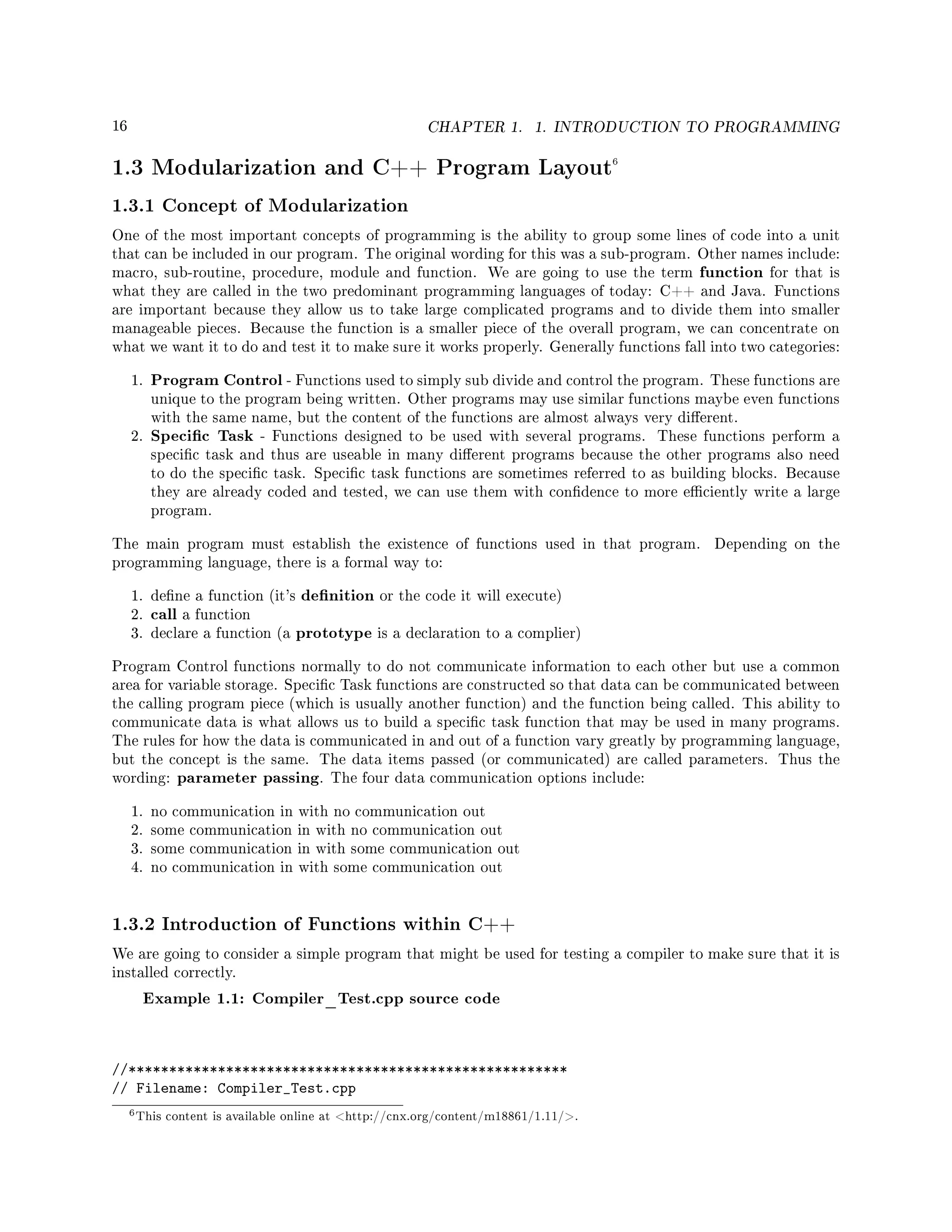 16 CHAPTER 1. 1. INTRODUCTION TO PROGRAMMING
1.3 Modularization and C++ Program Layout6
1.3.1 Concept of Modularization
One of the most important concepts of programming is the ability to group some lines of code into a unit
that can be included in our program. The original wording for this was a sub-program. Other names include:
macro, sub-routine, procedure, module and function. We are going to use the term function for that is
what they are called in the two predominant programming languages of today: C++ and Java. Functions
are important because they allow us to take large complicated programs and to divide them into smaller
manageable pieces. Because the function is a smaller piece of the overall program, we can concentrate on
what we want it to do and test it to make sure it works properly. Generally functions fall into two categories:
1. Program Control - Functions used to simply sub divide and control the program. These functions are
unique to the program being written. Other programs may use similar functions maybe even functions
with the same name, but the content of the functions are almost always very dierent.
2. Specic Task - Functions designed to be used with several programs. These functions perform a
specic task and thus are useable in many dierent programs because the other programs also need
to do the specic task. Specic task functions are sometimes referred to as building blocks. Because
they are already coded and tested, we can use them with condence to more eciently write a large
program.
The main program must establish the existence of functions used in that program. Depending on the
programming language, there is a formal way to:
1. dene a function (it's denition or the code it will execute)
2. call a function
3. declare a function (a prototype is a declaration to a complier)
Program Control functions normally to do not communicate information to each other but use a common
area for variable storage. Specic Task functions are constructed so that data can be communicated between
the calling program piece (which is usually another function) and the function being called. This ability to
communicate data is what allows us to build a specic task function that may be used in many programs.
The rules for how the data is communicated in and out of a function vary greatly by programming language,
but the concept is the same. The data items passed (or communicated) are called parameters. Thus the
wording: parameter passing. The four data communication options include:
1. no communication in with no communication out
2. some communication in with no communication out
3. some communication in with some communication out
4. no communication in with some communication out
1.3.2 Introduction of Functions within C++
We are going to consider a simple program that might be used for testing a compiler to make sure that it is
installed correctly.
Example 1.1: Compiler_Test.cpp source code
//******************************************************
// Filename: Compiler_Test.cpp
6This content is available online at http://cnx.org/content/m18861/1.11/.
 
