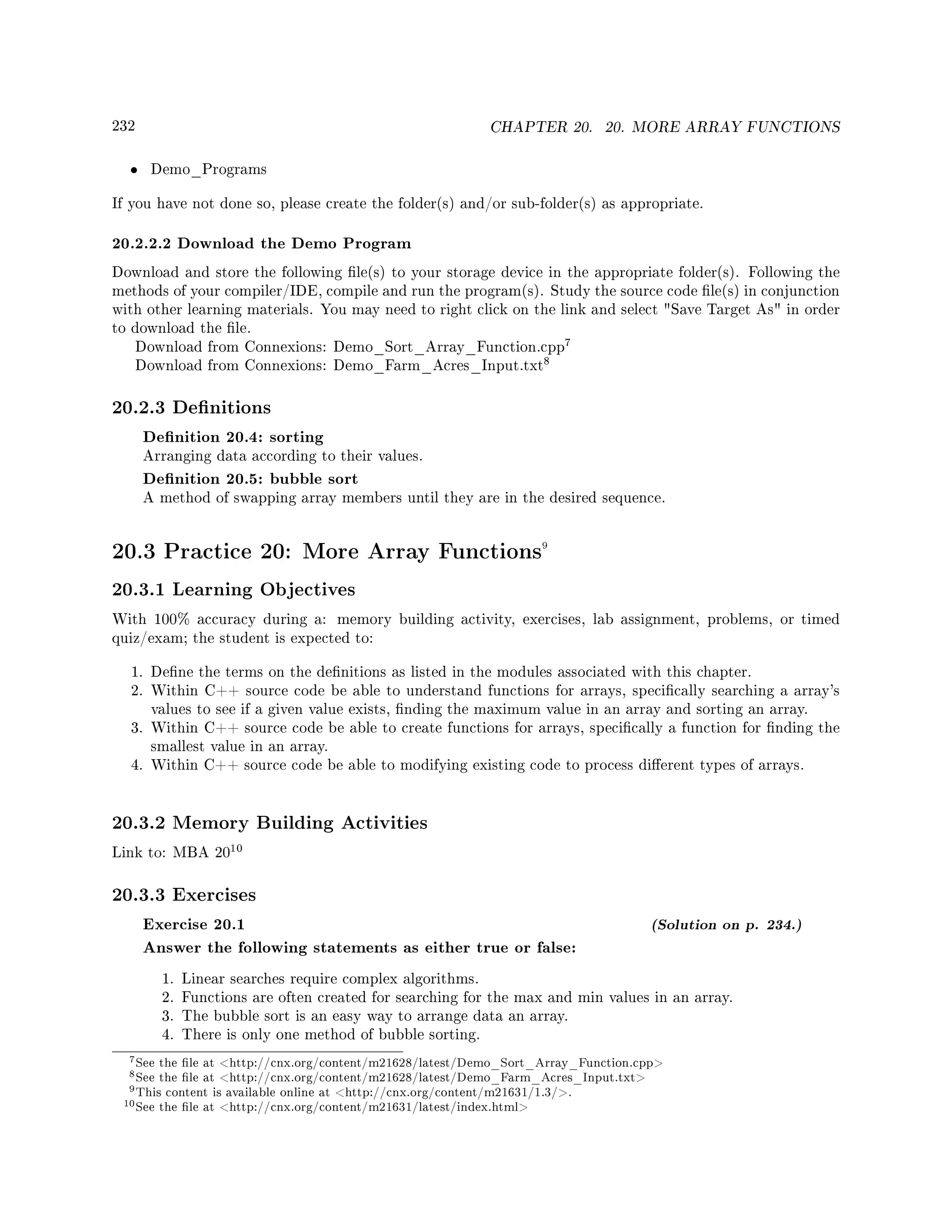 232 CHAPTER 20. 20. MORE ARRAY FUNCTIONS
• Demo_Programs
If you have not done so, please create the folder(s) and/or sub-folder(s) as appropriate.
20.2.2.2 Download the Demo Program
Download and store the following le(s) to your storage device in the appropriate folder(s). Following the
methods of your compiler/IDE, compile and run the program(s). Study the source code le(s) in conjunction
with other learning materials. You may need to right click on the link and select Save Target As in order
to download the le.
Download from Connexions: Demo_Sort_Array_Function.cpp
7
Download from Connexions: Demo_Farm_Acres_Input.txt
8
20.2.3 Denitions
Denition 20.4: sorting
Arranging data according to their values.
Denition 20.5: bubble sort
A method of swapping array members until they are in the desired sequence.
20.3 Practice 20: More Array Functions9
20.3.1 Learning Objectives
With 100% accuracy during a: memory building activity, exercises, lab assignment, problems, or timed
quiz/exam; the student is expected to:
1. Dene the terms on the denitions as listed in the modules associated with this chapter.
2. Within C++ source code be able to understand functions for arrays, specically searching a array's
values to see if a given value exists, nding the maximum value in an array and sorting an array.
3. Within C++ source code be able to create functions for arrays, specically a function for nding the
smallest value in an array.
4. Within C++ source code be able to modifying existing code to process dierent types of arrays.
20.3.2 Memory Building Activities
Link to: MBA 20
10
20.3.3 Exercises
Exercise 20.1 (Solution on p. 234.)
Answer the following statements as either true or false:
1. Linear searches require complex algorithms.
2. Functions are often created for searching for the max and min values in an array.
3. The bubble sort is an easy way to arrange data an array.
4. There is only one method of bubble sorting.
7See the le at http://cnx.org/content/m21628/latest/Demo_Sort_Array_Function.cpp
8See the le at http://cnx.org/content/m21628/latest/Demo_Farm_Acres_Input.txt
9This content is available online at http://cnx.org/content/m21631/1.3/.
10See the le at http://cnx.org/content/m21631/latest/index.html
 