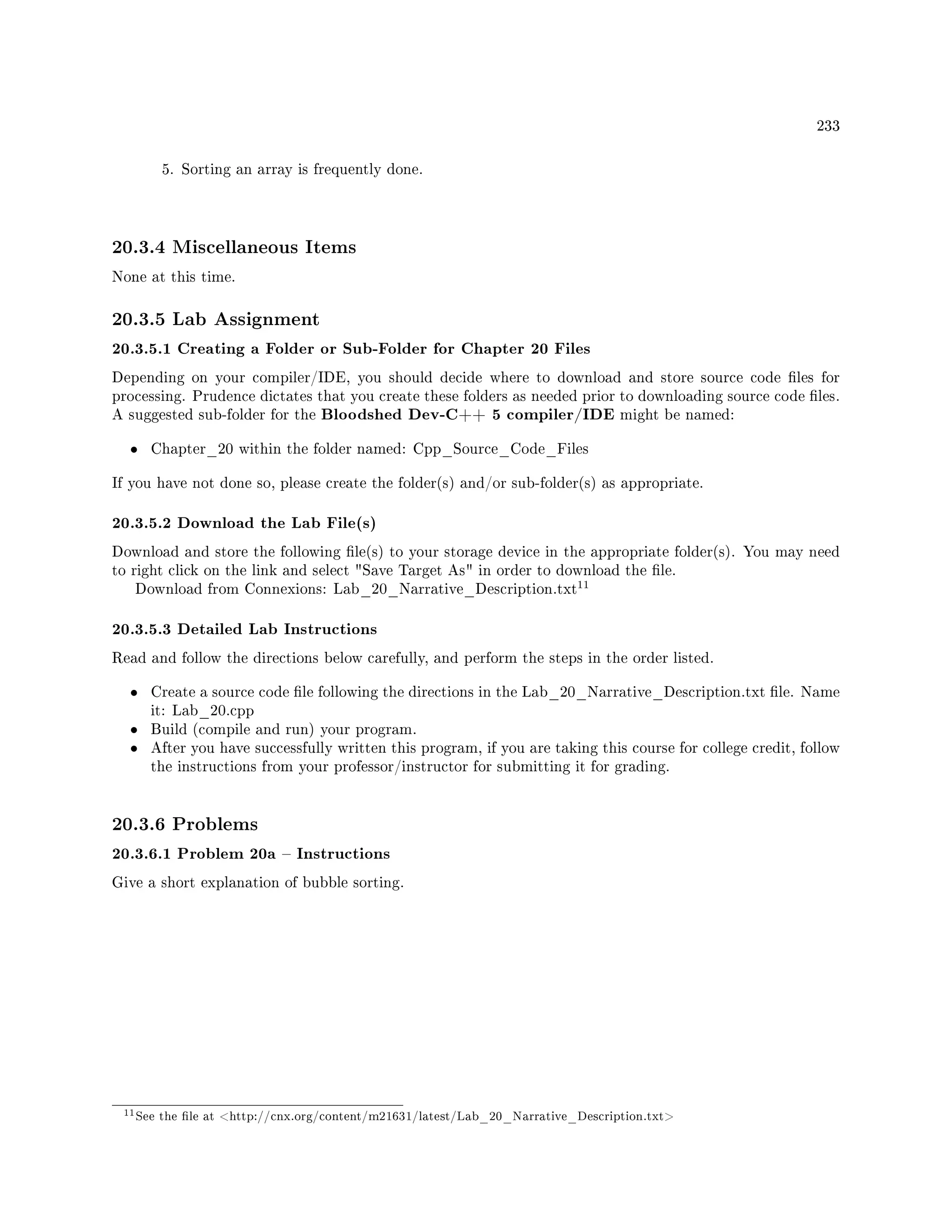 233
5. Sorting an array is frequently done.
20.3.4 Miscellaneous Items
None at this time.
20.3.5 Lab Assignment
20.3.5.1 Creating a Folder or Sub-Folder for Chapter 20 Files
Depending on your compiler/IDE, you should decide where to download and store source code les for
processing. Prudence dictates that you create these folders as needed prior to downloading source code les.
A suggested sub-folder for the Bloodshed Dev-C++ 5 compiler/IDE might be named:
• Chapter_20 within the folder named: Cpp_Source_Code_Files
If you have not done so, please create the folder(s) and/or sub-folder(s) as appropriate.
20.3.5.2 Download the Lab File(s)
Download and store the following le(s) to your storage device in the appropriate folder(s). You may need
to right click on the link and select Save Target As in order to download the le.
Download from Connexions: Lab_20_Narrative_Description.txt
11
20.3.5.3 Detailed Lab Instructions
Read and follow the directions below carefully, and perform the steps in the order listed.
• Create a source code le following the directions in the Lab_20_Narrative_Description.txt le. Name
it: Lab_20.cpp
• Build (compile and run) your program.
• After you have successfully written this program, if you are taking this course for college credit, follow
the instructions from your professor/instructor for submitting it for grading.
20.3.6 Problems
20.3.6.1 Problem 20a  Instructions
Give a short explanation of bubble sorting.
11See the le at http://cnx.org/content/m21631/latest/Lab_20_Narrative_Description.txt
 