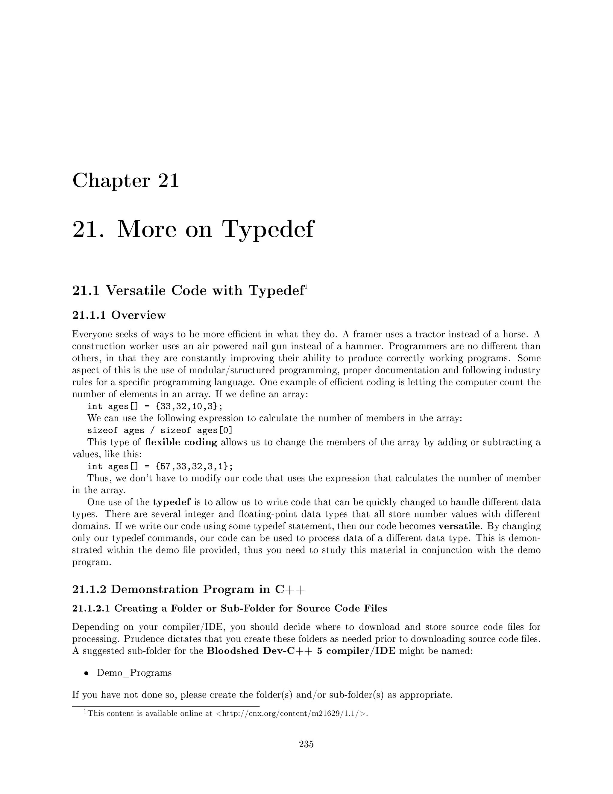Chapter 21
21. More on Typedef
21.1 Versatile Code with Typedef1
21.1.1 Overview
Everyone seeks of ways to be more ecient in what they do. A framer uses a tractor instead of a horse. A
construction worker uses an air powered nail gun instead of a hammer. Programmers are no dierent than
others, in that they are constantly improving their ability to produce correctly working programs. Some
aspect of this is the use of modular/structured programming, proper documentation and following industry
rules for a specic programming language. One example of ecient coding is letting the computer count the
number of elements in an array. If we dene an array:
int ages[] = {33,32,10,3};
We can use the following expression to calculate the number of members in the array:
sizeof ages / sizeof ages[0]
This type of exible coding allows us to change the members of the array by adding or subtracting a
values, like this:
int ages[] = {57,33,32,3,1};
Thus, we don't have to modify our code that uses the expression that calculates the number of member
in the array.
One use of the typedef is to allow us to write code that can be quickly changed to handle dierent data
types. There are several integer and oating-point data types that all store number values with dierent
domains. If we write our code using some typedef statement, then our code becomes versatile. By changing
only our typedef commands, our code can be used to process data of a dierent data type. This is demon-
strated within the demo le provided, thus you need to study this material in conjunction with the demo
program.
21.1.2 Demonstration Program in C++
21.1.2.1 Creating a Folder or Sub-Folder for Source Code Files
Depending on your compiler/IDE, you should decide where to download and store source code les for
processing. Prudence dictates that you create these folders as needed prior to downloading source code les.
A suggested sub-folder for the Bloodshed Dev-C++ 5 compiler/IDE might be named:
• Demo_Programs
If you have not done so, please create the folder(s) and/or sub-folder(s) as appropriate.
1This content is available online at http://cnx.org/content/m21629/1.1/.
235
 