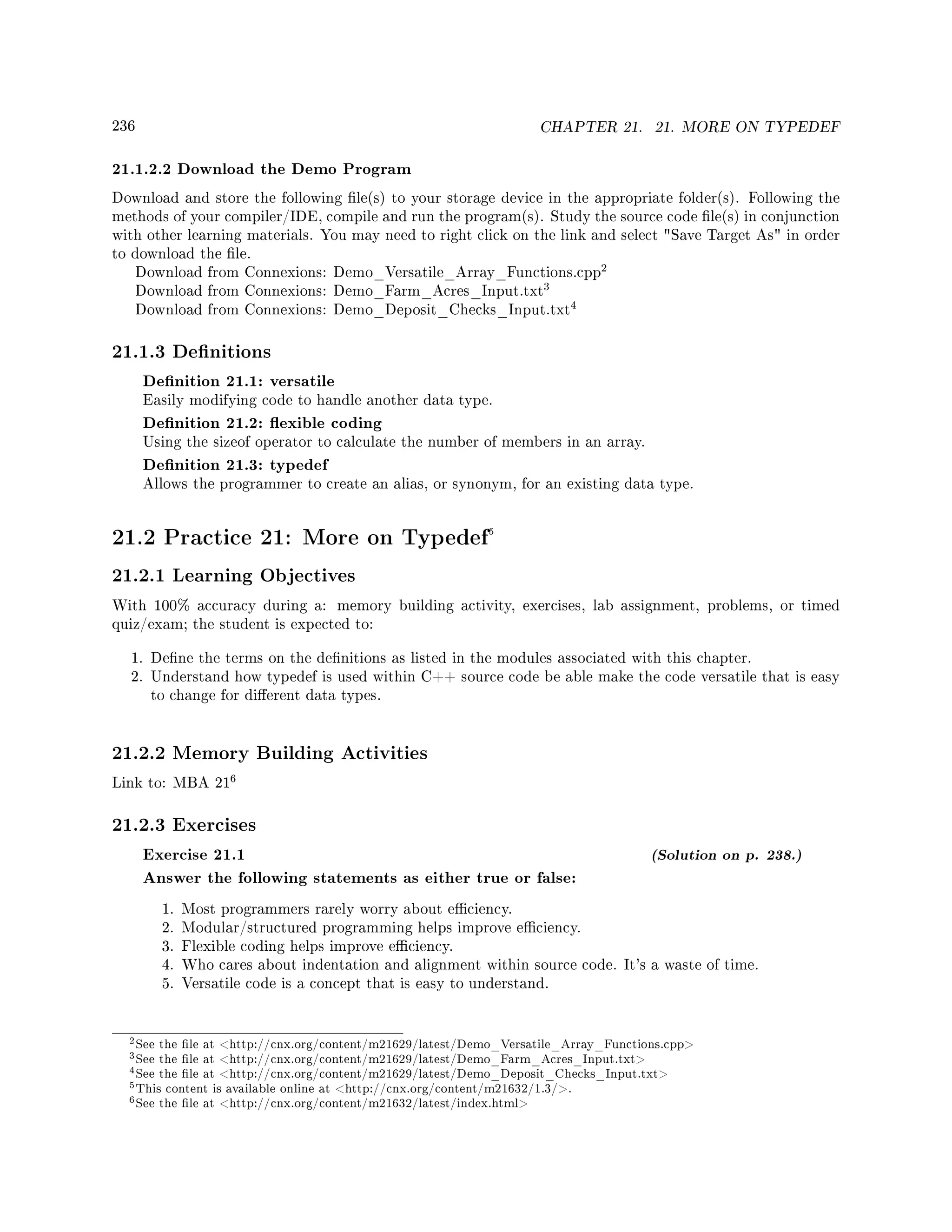 236 CHAPTER 21. 21. MORE ON TYPEDEF
21.1.2.2 Download the Demo Program
Download and store the following le(s) to your storage device in the appropriate folder(s). Following the
methods of your compiler/IDE, compile and run the program(s). Study the source code le(s) in conjunction
with other learning materials. You may need to right click on the link and select Save Target As in order
to download the le.
Download from Connexions: Demo_Versatile_Array_Functions.cpp
2
Download from Connexions: Demo_Farm_Acres_Input.txt
3
Download from Connexions: Demo_Deposit_Checks_Input.txt
4
21.1.3 Denitions
Denition 21.1: versatile
Easily modifying code to handle another data type.
Denition 21.2: exible coding
Using the sizeof operator to calculate the number of members in an array.
Denition 21.3: typedef
Allows the programmer to create an alias, or synonym, for an existing data type.
21.2 Practice 21: More on Typedef5
21.2.1 Learning Objectives
With 100% accuracy during a: memory building activity, exercises, lab assignment, problems, or timed
quiz/exam; the student is expected to:
1. Dene the terms on the denitions as listed in the modules associated with this chapter.
2. Understand how typedef is used within C++ source code be able make the code versatile that is easy
to change for dierent data types.
21.2.2 Memory Building Activities
Link to: MBA 21
6
21.2.3 Exercises
Exercise 21.1 (Solution on p. 238.)
Answer the following statements as either true or false:
1. Most programmers rarely worry about eciency.
2. Modular/structured programming helps improve eciency.
3. Flexible coding helps improve eciency.
4. Who cares about indentation and alignment within source code. It's a waste of time.
5. Versatile code is a concept that is easy to understand.
2See the le at http://cnx.org/content/m21629/latest/Demo_Versatile_Array_Functions.cpp
3See the le at http://cnx.org/content/m21629/latest/Demo_Farm_Acres_Input.txt
4See the le at http://cnx.org/content/m21629/latest/Demo_Deposit_Checks_Input.txt
5This content is available online at http://cnx.org/content/m21632/1.3/.
6See the le at http://cnx.org/content/m21632/latest/index.html
 