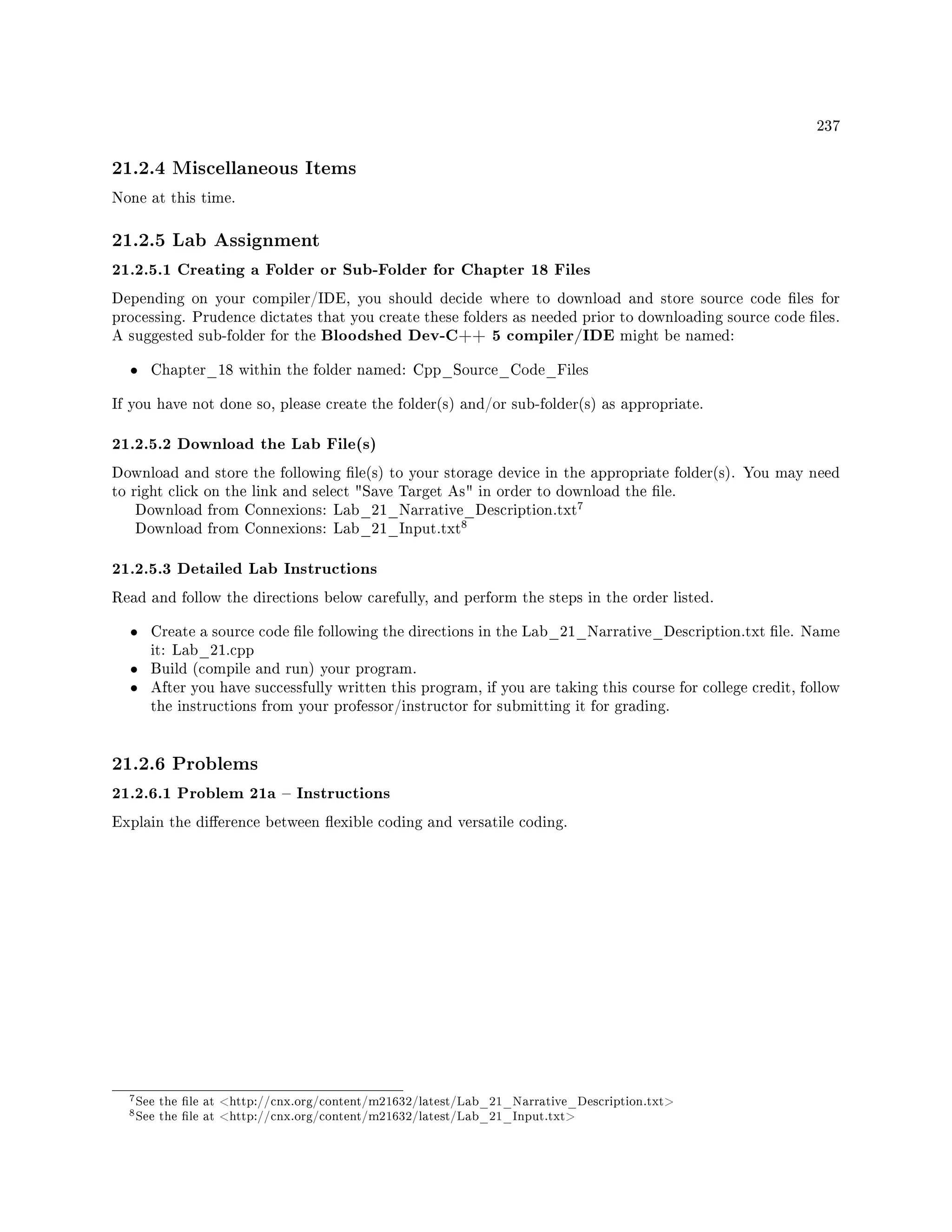 237
21.2.4 Miscellaneous Items
None at this time.
21.2.5 Lab Assignment
21.2.5.1 Creating a Folder or Sub-Folder for Chapter 18 Files
Depending on your compiler/IDE, you should decide where to download and store source code les for
processing. Prudence dictates that you create these folders as needed prior to downloading source code les.
A suggested sub-folder for the Bloodshed Dev-C++ 5 compiler/IDE might be named:
• Chapter_18 within the folder named: Cpp_Source_Code_Files
If you have not done so, please create the folder(s) and/or sub-folder(s) as appropriate.
21.2.5.2 Download the Lab File(s)
Download and store the following le(s) to your storage device in the appropriate folder(s). You may need
to right click on the link and select Save Target As in order to download the le.
Download from Connexions: Lab_21_Narrative_Description.txt
7
Download from Connexions: Lab_21_Input.txt
8
21.2.5.3 Detailed Lab Instructions
Read and follow the directions below carefully, and perform the steps in the order listed.
• Create a source code le following the directions in the Lab_21_Narrative_Description.txt le. Name
it: Lab_21.cpp
• Build (compile and run) your program.
• After you have successfully written this program, if you are taking this course for college credit, follow
the instructions from your professor/instructor for submitting it for grading.
21.2.6 Problems
21.2.6.1 Problem 21a  Instructions
Explain the dierence between exible coding and versatile coding.
7See the le at http://cnx.org/content/m21632/latest/Lab_21_Narrative_Description.txt
8See the le at http://cnx.org/content/m21632/latest/Lab_21_Input.txt
 