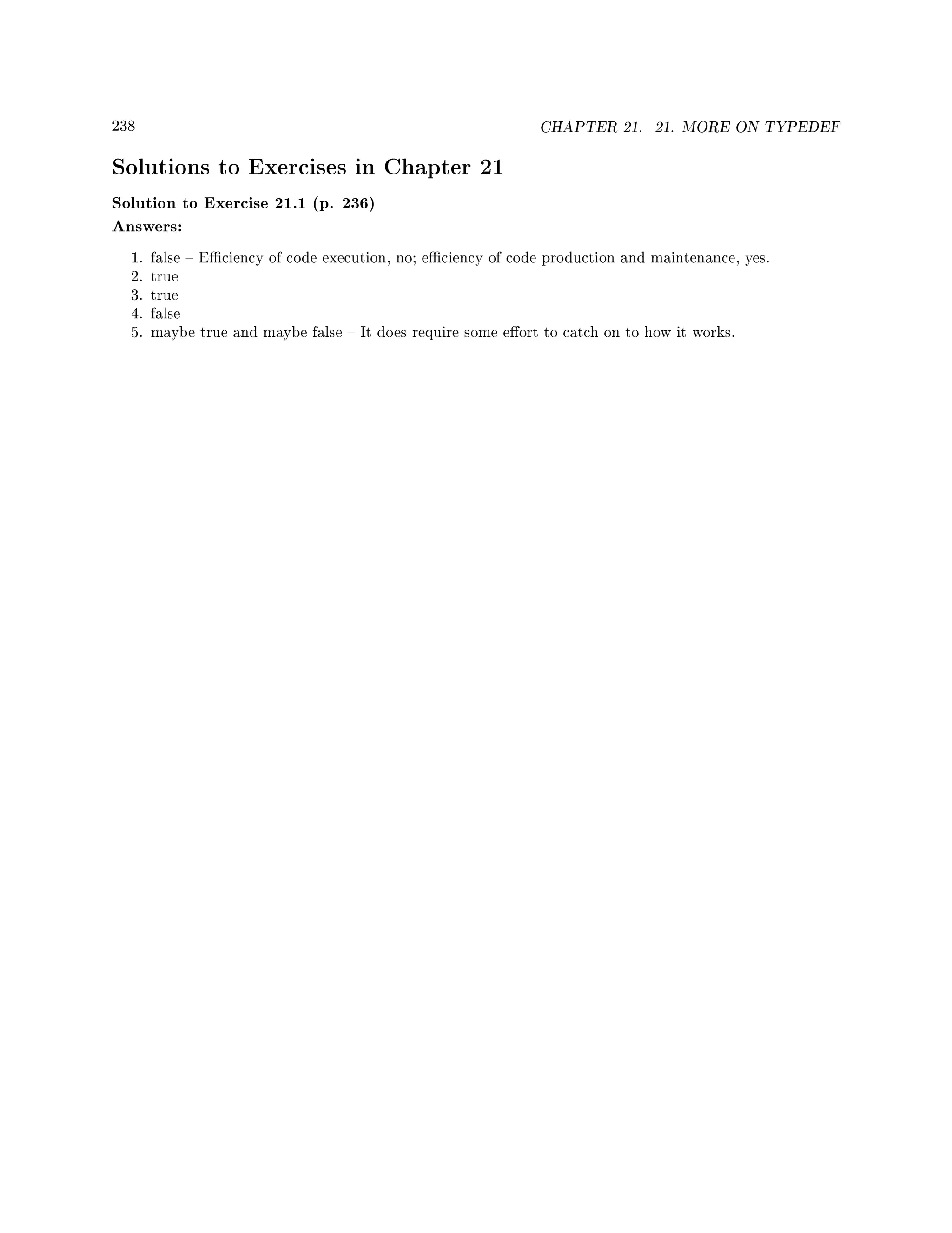 238 CHAPTER 21. 21. MORE ON TYPEDEF
Solutions to Exercises in Chapter 21
Solution to Exercise 21.1 (p. 236)
Answers:
1. false  Eciency of code execution, no; eciency of code production and maintenance, yes.
2. true
3. true
4. false
5. maybe true and maybe false  It does require some eort to catch on to how it works.
 