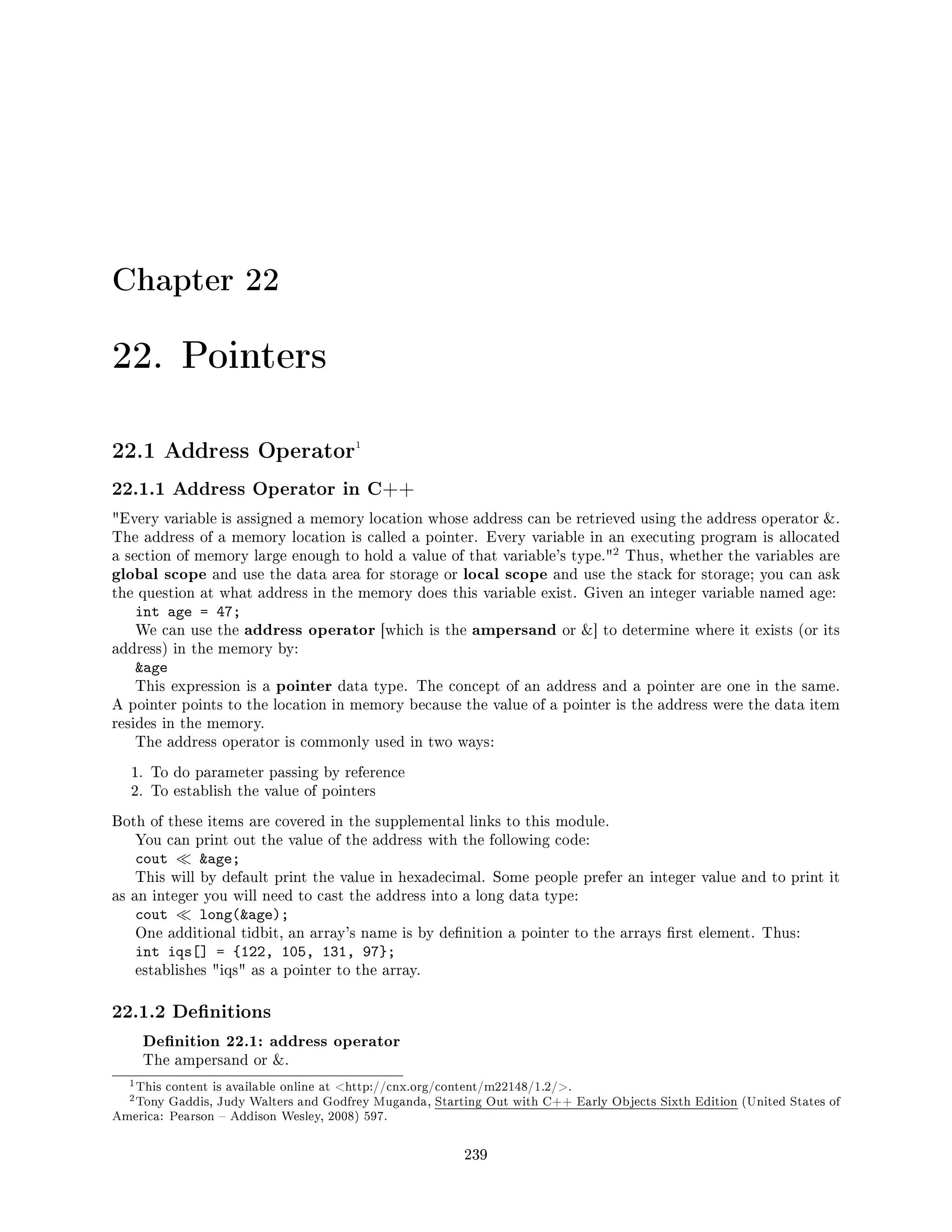 Chapter 22
22. Pointers
22.1 Address Operator1
22.1.1 Address Operator in C++
Every variable is assigned a memory location whose address can be retrieved using the address operator .
The address of a memory location is called a pointer. Every variable in an executing program is allocated
a section of memory large enough to hold a value of that variable's type.
2 Thus, whether the variables are
global scope and use the data area for storage or local scope and use the stack for storage; you can ask
the question at what address in the memory does this variable exist. Given an integer variable named age:
int age = 47;
We can use the address operator [which is the ampersand or ] to determine where it exists (or its
address) in the memory by:
age
This expression is a pointer data type. The concept of an address and a pointer are one in the same.
A pointer points to the location in memory because the value of a pointer is the address were the data item
resides in the memory.
The address operator is commonly used in two ways:
1. To do parameter passing by reference
2. To establish the value of pointers
Both of these items are covered in the supplemental links to this module.
You can print out the value of the address with the following code:
cout age;
This will by default print the value in hexadecimal. Some people prefer an integer value and to print it
as an integer you will need to cast the address into a long data type:
cout long(age);
One additional tidbit, an array's name is by denition a pointer to the arrays rst element. Thus:
int iqs[] = {122, 105, 131, 97};
establishes iqs as a pointer to the array.
22.1.2 Denitions
Denition 22.1: address operator
The ampersand or .
1This content is available online at http://cnx.org/content/m22148/1.2/.
2Tony Gaddis, Judy Walters and Godfrey Muganda, Starting Out with C++ Early Objects Sixth Edition (United States of
America: Pearson  Addison Wesley, 2008) 597.
239
 