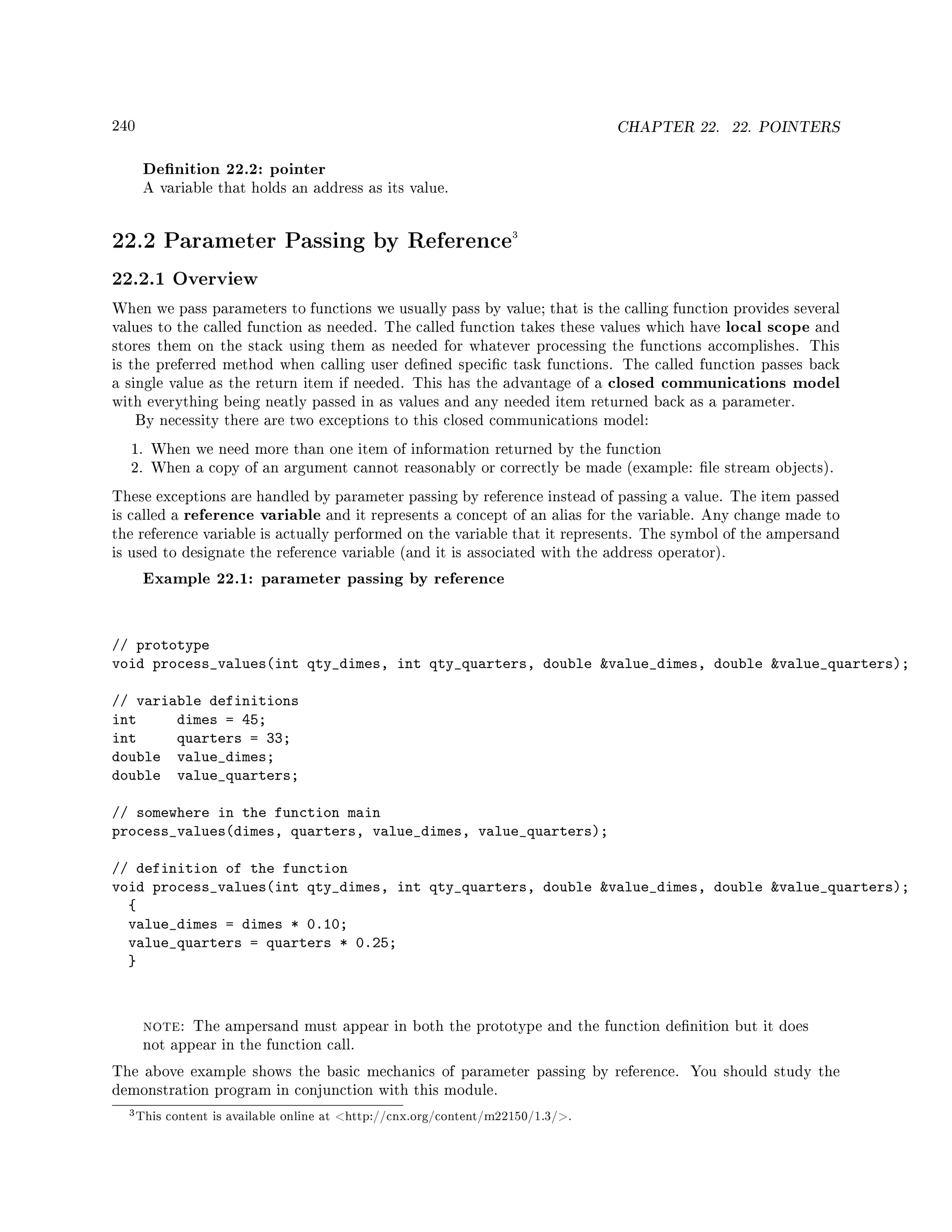 240 CHAPTER 22. 22. POINTERS
Denition 22.2: pointer
A variable that holds an address as its value.
22.2 Parameter Passing by Reference3
22.2.1 Overview
When we pass parameters to functions we usually pass by value; that is the calling function provides several
values to the called function as needed. The called function takes these values which have local scope and
stores them on the stack using them as needed for whatever processing the functions accomplishes. This
is the preferred method when calling user dened specic task functions. The called function passes back
a single value as the return item if needed. This has the advantage of a closed communications model
with everything being neatly passed in as values and any needed item returned back as a parameter.
By necessity there are two exceptions to this closed communications model:
1. When we need more than one item of information returned by the function
2. When a copy of an argument cannot reasonably or correctly be made (example: le stream objects).
These exceptions are handled by parameter passing by reference instead of passing a value. The item passed
is called a reference variable and it represents a concept of an alias for the variable. Any change made to
the reference variable is actually performed on the variable that it represents. The symbol of the ampersand
is used to designate the reference variable (and it is associated with the address operator).
Example 22.1: parameter passing by reference
// prototype
void process_values(int qty_dimes, int qty_quarters, double value_dimes, double value_quarters);
// variable definitions
int dimes = 45;
int quarters = 33;
double value_dimes;
double value_quarters;
// somewhere in the function main
process_values(dimes, quarters, value_dimes, value_quarters);
// definition of the function
void process_values(int qty_dimes, int qty_quarters, double value_dimes, double value_quarters);
{
value_dimes = dimes * 0.10;
value_quarters = quarters * 0.25;
}
note: The ampersand must appear in both the prototype and the function denition but it does
not appear in the function call.
The above example shows the basic mechanics of parameter passing by reference. You should study the
demonstration program in conjunction with this module.
3This content is available online at http://cnx.org/content/m22150/1.3/.
 