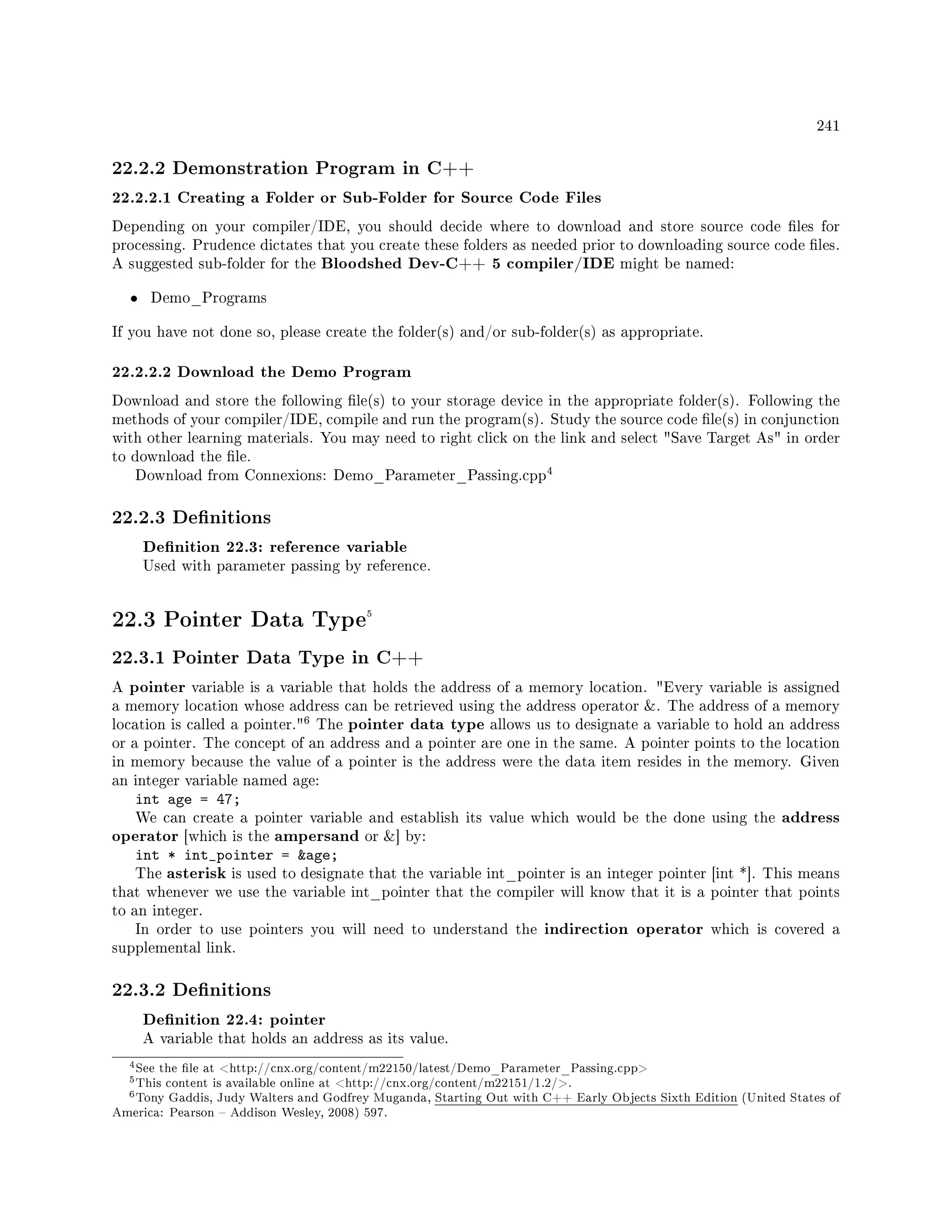 241
22.2.2 Demonstration Program in C++
22.2.2.1 Creating a Folder or Sub-Folder for Source Code Files
Depending on your compiler/IDE, you should decide where to download and store source code les for
processing. Prudence dictates that you create these folders as needed prior to downloading source code les.
A suggested sub-folder for the Bloodshed Dev-C++ 5 compiler/IDE might be named:
• Demo_Programs
If you have not done so, please create the folder(s) and/or sub-folder(s) as appropriate.
22.2.2.2 Download the Demo Program
Download and store the following le(s) to your storage device in the appropriate folder(s). Following the
methods of your compiler/IDE, compile and run the program(s). Study the source code le(s) in conjunction
with other learning materials. You may need to right click on the link and select Save Target As in order
to download the le.
Download from Connexions: Demo_Parameter_Passing.cpp
4
22.2.3 Denitions
Denition 22.3: reference variable
Used with parameter passing by reference.
22.3 Pointer Data Type5
22.3.1 Pointer Data Type in C++
A pointer variable is a variable that holds the address of a memory location. Every variable is assigned
a memory location whose address can be retrieved using the address operator . The address of a memory
location is called a pointer.
6 The pointer data type allows us to designate a variable to hold an address
or a pointer. The concept of an address and a pointer are one in the same. A pointer points to the location
in memory because the value of a pointer is the address were the data item resides in the memory. Given
an integer variable named age:
int age = 47;
We can create a pointer variable and establish its value which would be the done using the address
operator [which is the ampersand or ] by:
int * int_pointer = age;
The asterisk is used to designate that the variable int_pointer is an integer pointer [int *]. This means
that whenever we use the variable int_pointer that the compiler will know that it is a pointer that points
to an integer.
In order to use pointers you will need to understand the indirection operator which is covered a
supplemental link.
22.3.2 Denitions
Denition 22.4: pointer
A variable that holds an address as its value.
4See the le at http://cnx.org/content/m22150/latest/Demo_Parameter_Passing.cpp
5This content is available online at http://cnx.org/content/m22151/1.2/.
6Tony Gaddis, Judy Walters and Godfrey Muganda, Starting Out with C++ Early Objects Sixth Edition (United States of
America: Pearson  Addison Wesley, 2008) 597.
 