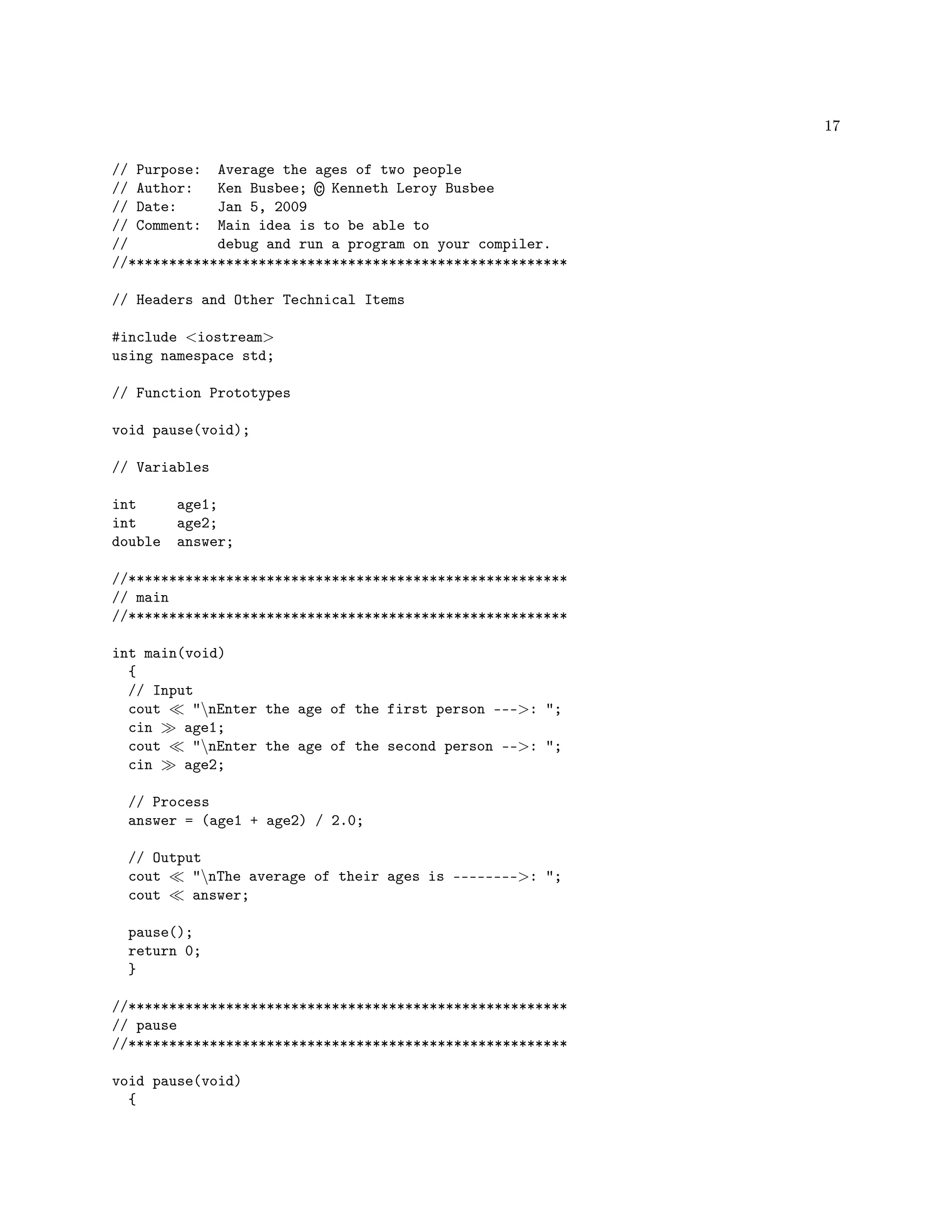 17
// Purpose: Average the ages of two people
// Author: Ken Busbee; © Kenneth Leroy Busbee
// Date: Jan 5, 2009
// Comment: Main idea is to be able to
// debug and run a program on your compiler.
//******************************************************
// Headers and Other Technical Items
#include iostream
using namespace std;
// Function Prototypes
void pause(void);
// Variables
int age1;
int age2;
double answer;
//******************************************************
// main
//******************************************************
int main(void)
{
// Input
cout nEnter the age of the first person ---: ;
cin age1;
cout nEnter the age of the second person --: ;
cin age2;
// Process
answer = (age1 + age2) / 2.0;
// Output
cout nThe average of their ages is --------: ;
cout answer;
pause();
return 0;
}
//******************************************************
// pause
//******************************************************
void pause(void)
{
 