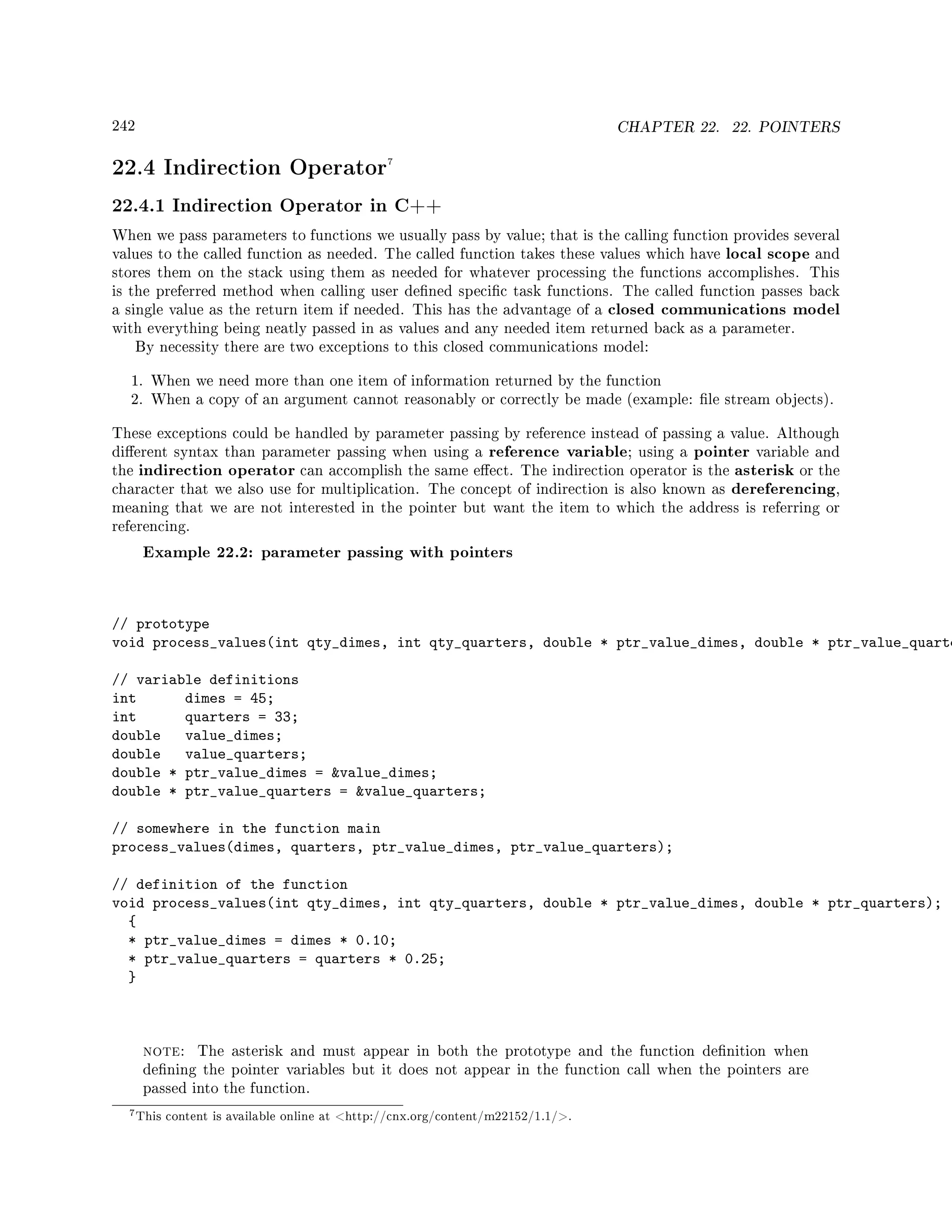 242 CHAPTER 22. 22. POINTERS
22.4 Indirection Operator7
22.4.1 Indirection Operator in C++
When we pass parameters to functions we usually pass by value; that is the calling function provides several
values to the called function as needed. The called function takes these values which have local scope and
stores them on the stack using them as needed for whatever processing the functions accomplishes. This
is the preferred method when calling user dened specic task functions. The called function passes back
a single value as the return item if needed. This has the advantage of a closed communications model
with everything being neatly passed in as values and any needed item returned back as a parameter.
By necessity there are two exceptions to this closed communications model:
1. When we need more than one item of information returned by the function
2. When a copy of an argument cannot reasonably or correctly be made (example: le stream objects).
These exceptions could be handled by parameter passing by reference instead of passing a value. Although
dierent syntax than parameter passing when using a reference variable; using a pointer variable and
the indirection operator can accomplish the same eect. The indirection operator is the asterisk or the
character that we also use for multiplication. The concept of indirection is also known as dereferencing,
meaning that we are not interested in the pointer but want the item to which the address is referring or
referencing.
Example 22.2: parameter passing with pointers
// prototype
void process_values(int qty_dimes, int qty_quarters, double * ptr_value_dimes, double * ptr_value_quarte
// variable definitions
int dimes = 45;
int quarters = 33;
double value_dimes;
double value_quarters;
double * ptr_value_dimes = value_dimes;
double * ptr_value_quarters = value_quarters;
// somewhere in the function main
process_values(dimes, quarters, ptr_value_dimes, ptr_value_quarters);
// definition of the function
void process_values(int qty_dimes, int qty_quarters, double * ptr_value_dimes, double * ptr_quarters);
{
* ptr_value_dimes = dimes * 0.10;
* ptr_value_quarters = quarters * 0.25;
}
note: The asterisk and must appear in both the prototype and the function denition when
dening the pointer variables but it does not appear in the function call when the pointers are
passed into the function.
7This content is available online at http://cnx.org/content/m22152/1.1/.
 