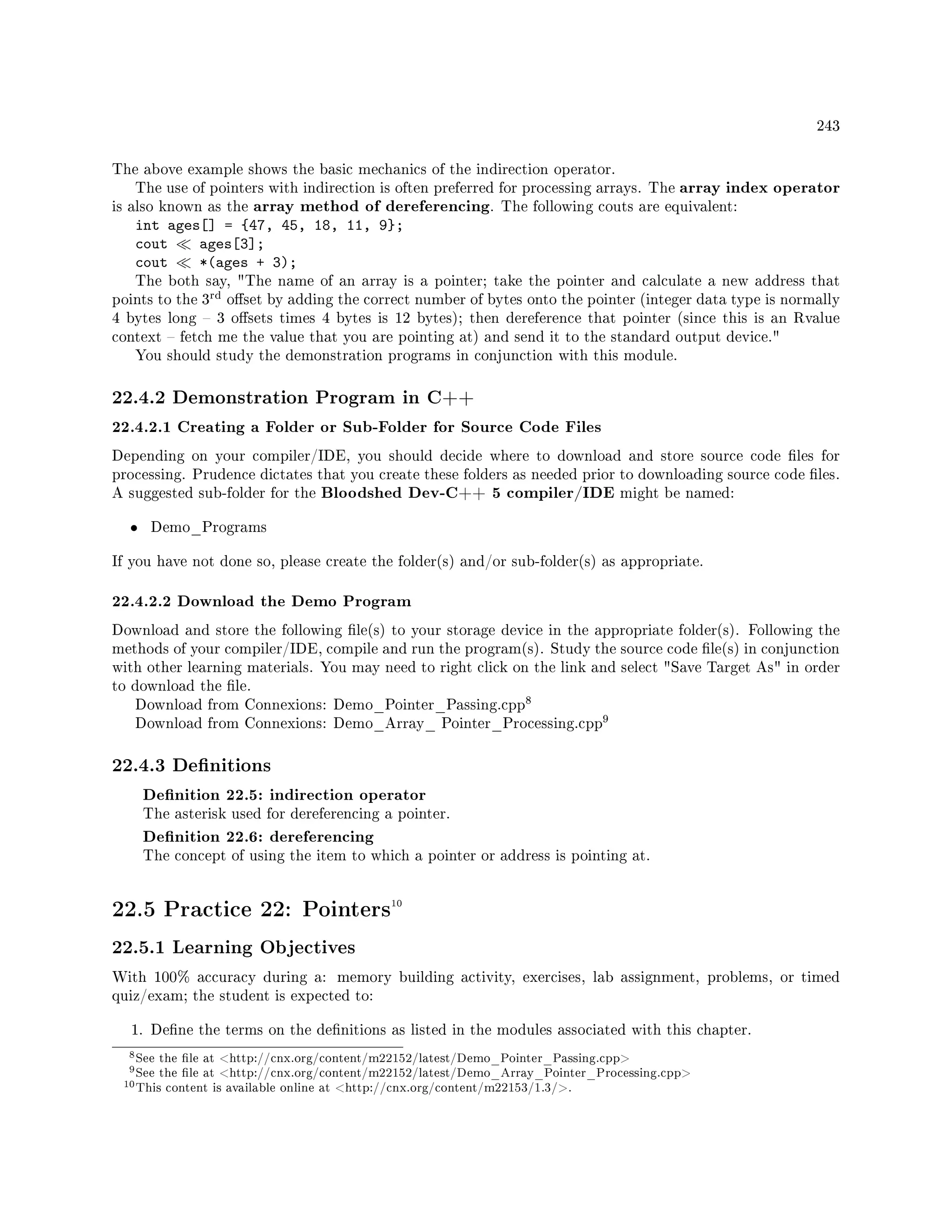 243
The above example shows the basic mechanics of the indirection operator.
The use of pointers with indirection is often preferred for processing arrays. The array index operator
is also known as the array method of dereferencing. The following couts are equivalent:
int ages[] = {47, 45, 18, 11, 9};
cout ages[3];
cout *(ages + 3);
The both say, The name of an array is a pointer; take the pointer and calculate a new address that
points to the 3
rd oset by adding the correct number of bytes onto the pointer (integer data type is normally
4 bytes long  3 osets times 4 bytes is 12 bytes); then dereference that pointer (since this is an Rvalue
context  fetch me the value that you are pointing at) and send it to the standard output device.
You should study the demonstration programs in conjunction with this module.
22.4.2 Demonstration Program in C++
22.4.2.1 Creating a Folder or Sub-Folder for Source Code Files
Depending on your compiler/IDE, you should decide where to download and store source code les for
processing. Prudence dictates that you create these folders as needed prior to downloading source code les.
A suggested sub-folder for the Bloodshed Dev-C++ 5 compiler/IDE might be named:
• Demo_Programs
If you have not done so, please create the folder(s) and/or sub-folder(s) as appropriate.
22.4.2.2 Download the Demo Program
Download and store the following le(s) to your storage device in the appropriate folder(s). Following the
methods of your compiler/IDE, compile and run the program(s). Study the source code le(s) in conjunction
with other learning materials. You may need to right click on the link and select Save Target As in order
to download the le.
Download from Connexions: Demo_Pointer_Passing.cpp
8
Download from Connexions: Demo_Array_ Pointer_Processing.cpp
9
22.4.3 Denitions
Denition 22.5: indirection operator
The asterisk used for dereferencing a pointer.
Denition 22.6: dereferencing
The concept of using the item to which a pointer or address is pointing at.
22.5 Practice 22: Pointers10
22.5.1 Learning Objectives
With 100% accuracy during a: memory building activity, exercises, lab assignment, problems, or timed
quiz/exam; the student is expected to:
1. Dene the terms on the denitions as listed in the modules associated with this chapter.
8See the le at http://cnx.org/content/m22152/latest/Demo_Pointer_Passing.cpp
9See the le at http://cnx.org/content/m22152/latest/Demo_Array_Pointer_Processing.cpp
10This content is available online at http://cnx.org/content/m22153/1.3/.
 