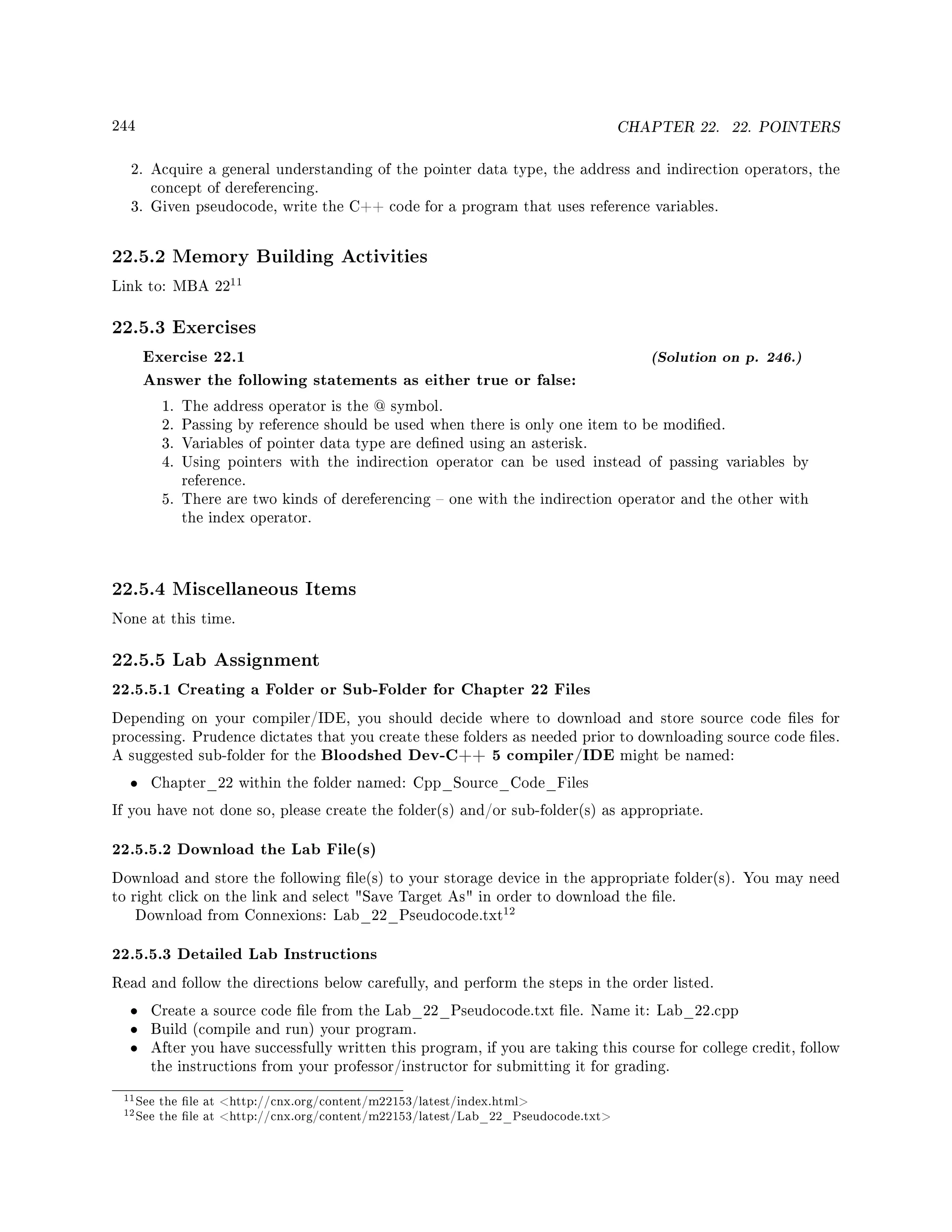 244 CHAPTER 22. 22. POINTERS
2. Acquire a general understanding of the pointer data type, the address and indirection operators, the
concept of dereferencing.
3. Given pseudocode, write the C++ code for a program that uses reference variables.
22.5.2 Memory Building Activities
Link to: MBA 22
11
22.5.3 Exercises
Exercise 22.1 (Solution on p. 246.)
Answer the following statements as either true or false:
1. The address operator is the @ symbol.
2. Passing by reference should be used when there is only one item to be modied.
3. Variables of pointer data type are dened using an asterisk.
4. Using pointers with the indirection operator can be used instead of passing variables by
reference.
5. There are two kinds of dereferencing  one with the indirection operator and the other with
the index operator.
22.5.4 Miscellaneous Items
None at this time.
22.5.5 Lab Assignment
22.5.5.1 Creating a Folder or Sub-Folder for Chapter 22 Files
Depending on your compiler/IDE, you should decide where to download and store source code les for
processing. Prudence dictates that you create these folders as needed prior to downloading source code les.
A suggested sub-folder for the Bloodshed Dev-C++ 5 compiler/IDE might be named:
• Chapter_22 within the folder named: Cpp_Source_Code_Files
If you have not done so, please create the folder(s) and/or sub-folder(s) as appropriate.
22.5.5.2 Download the Lab File(s)
Download and store the following le(s) to your storage device in the appropriate folder(s). You may need
to right click on the link and select Save Target As in order to download the le.
Download from Connexions: Lab_22_Pseudocode.txt
12
22.5.5.3 Detailed Lab Instructions
Read and follow the directions below carefully, and perform the steps in the order listed.
• Create a source code le from the Lab_22_Pseudocode.txt le. Name it: Lab_22.cpp
• Build (compile and run) your program.
• After you have successfully written this program, if you are taking this course for college credit, follow
the instructions from your professor/instructor for submitting it for grading.
11See the le at http://cnx.org/content/m22153/latest/index.html
12See the le at http://cnx.org/content/m22153/latest/Lab_22_Pseudocode.txt
 