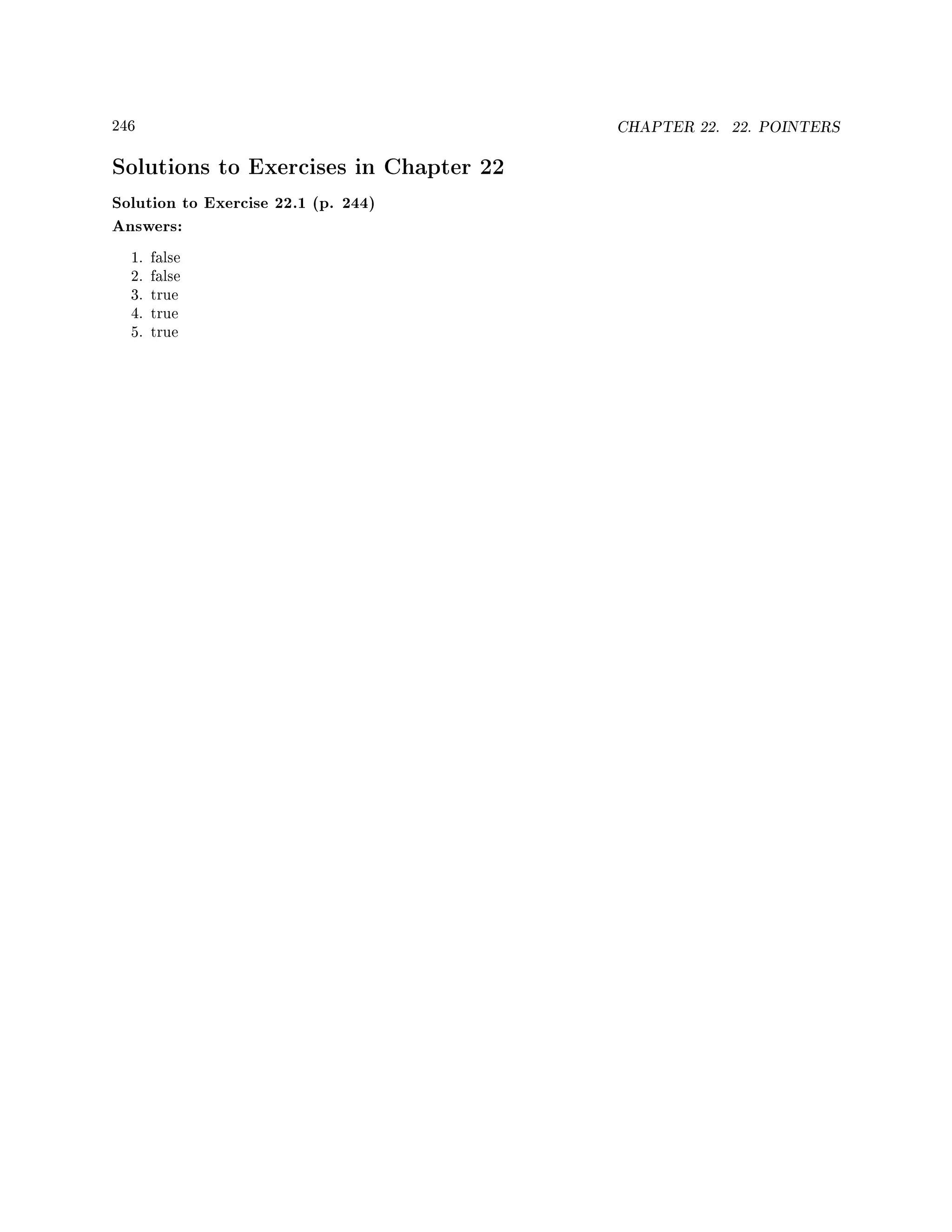 246 CHAPTER 22. 22. POINTERS
Solutions to Exercises in Chapter 22
Solution to Exercise 22.1 (p. 244)
Answers:
1. false
2. false
3. true
4. true
5. true
 