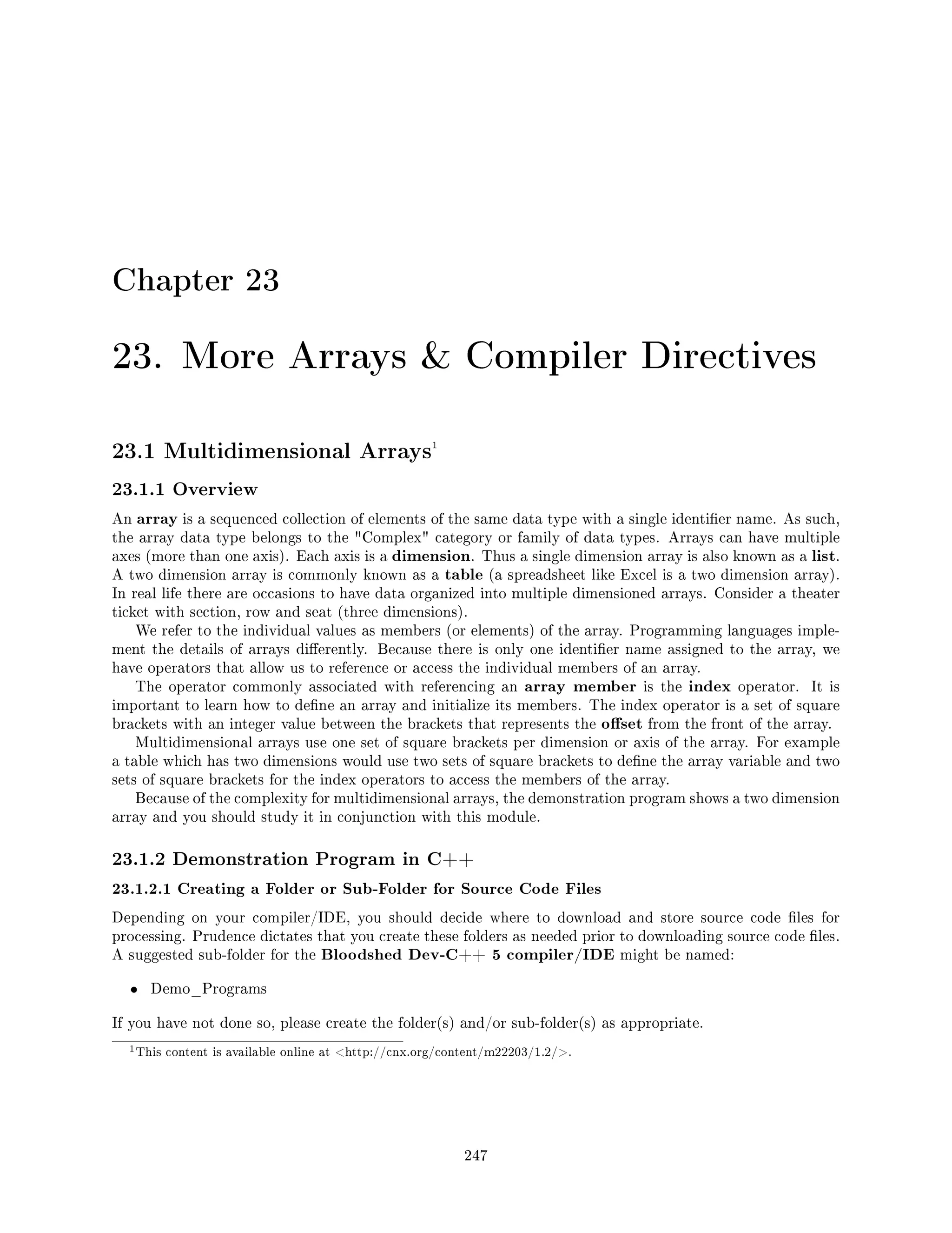 Chapter 23
23. More Arrays  Compiler Directives
23.1 Multidimensional Arrays1
23.1.1 Overview
An array is a sequenced collection of elements of the same data type with a single identier name. As such,
the array data type belongs to the Complex category or family of data types. Arrays can have multiple
axes (more than one axis). Each axis is a dimension. Thus a single dimension array is also known as a list.
A two dimension array is commonly known as a table (a spreadsheet like Excel is a two dimension array).
In real life there are occasions to have data organized into multiple dimensioned arrays. Consider a theater
ticket with section, row and seat (three dimensions).
We refer to the individual values as members (or elements) of the array. Programming languages imple-
ment the details of arrays dierently. Because there is only one identier name assigned to the array, we
have operators that allow us to reference or access the individual members of an array.
The operator commonly associated with referencing an array member is the index operator. It is
important to learn how to dene an array and initialize its members. The index operator is a set of square
brackets with an integer value between the brackets that represents the oset from the front of the array.
Multidimensional arrays use one set of square brackets per dimension or axis of the array. For example
a table which has two dimensions would use two sets of square brackets to dene the array variable and two
sets of square brackets for the index operators to access the members of the array.
Because of the complexity for multidimensional arrays, the demonstration program shows a two dimension
array and you should study it in conjunction with this module.
23.1.2 Demonstration Program in C++
23.1.2.1 Creating a Folder or Sub-Folder for Source Code Files
Depending on your compiler/IDE, you should decide where to download and store source code les for
processing. Prudence dictates that you create these folders as needed prior to downloading source code les.
A suggested sub-folder for the Bloodshed Dev-C++ 5 compiler/IDE might be named:
• Demo_Programs
If you have not done so, please create the folder(s) and/or sub-folder(s) as appropriate.
1This content is available online at http://cnx.org/content/m22203/1.2/.
247
 