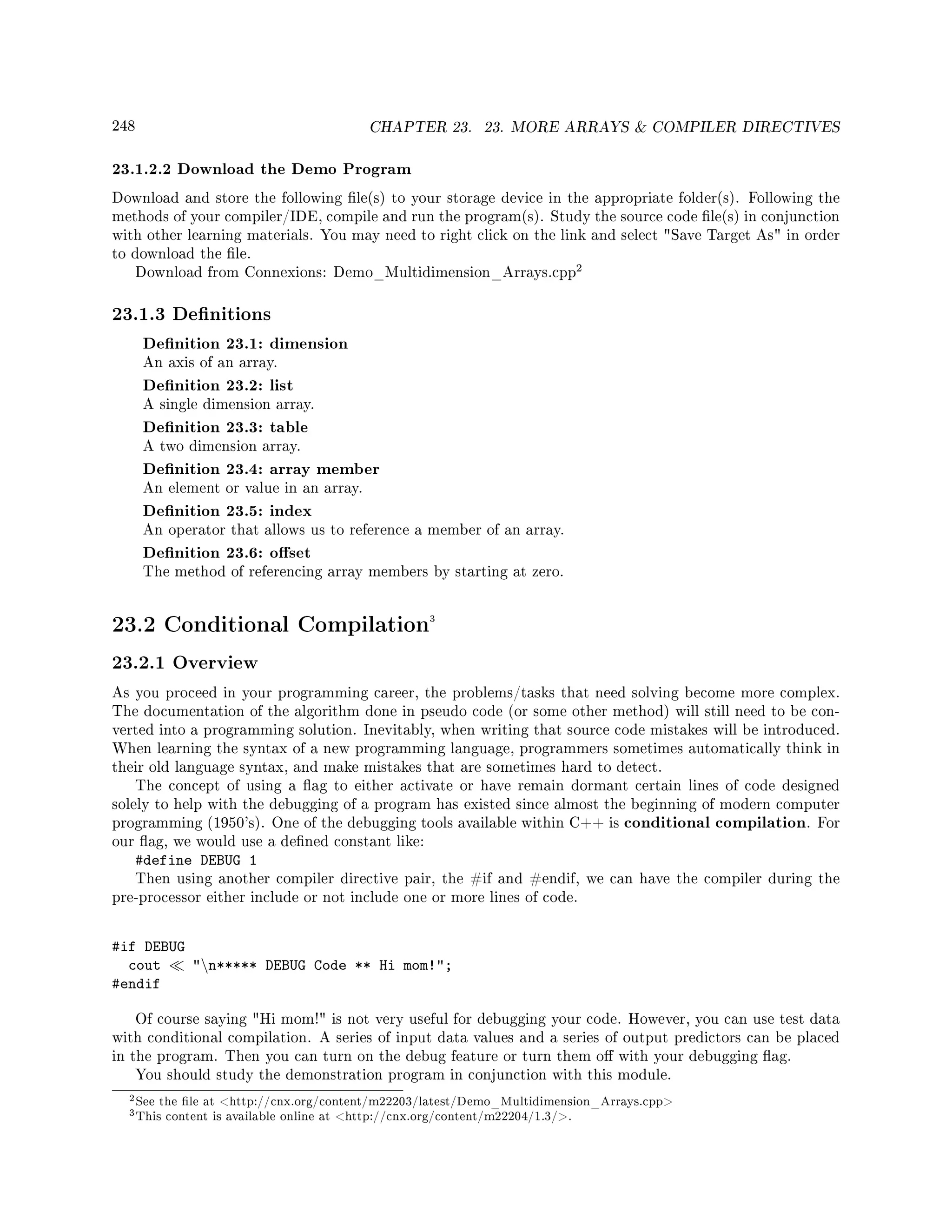 248 CHAPTER 23. 23. MORE ARRAYS  COMPILER DIRECTIVES
23.1.2.2 Download the Demo Program
Download and store the following le(s) to your storage device in the appropriate folder(s). Following the
methods of your compiler/IDE, compile and run the program(s). Study the source code le(s) in conjunction
with other learning materials. You may need to right click on the link and select Save Target As in order
to download the le.
Download from Connexions: Demo_Multidimension_Arrays.cpp
2
23.1.3 Denitions
Denition 23.1: dimension
An axis of an array.
Denition 23.2: list
A single dimension array.
Denition 23.3: table
A two dimension array.
Denition 23.4: array member
An element or value in an array.
Denition 23.5: index
An operator that allows us to reference a member of an array.
Denition 23.6: oset
The method of referencing array members by starting at zero.
23.2 Conditional Compilation3
23.2.1 Overview
As you proceed in your programming career, the problems/tasks that need solving become more complex.
The documentation of the algorithm done in pseudo code (or some other method) will still need to be con-
verted into a programming solution. Inevitably, when writing that source code mistakes will be introduced.
When learning the syntax of a new programming language, programmers sometimes automatically think in
their old language syntax, and make mistakes that are sometimes hard to detect.
The concept of using a ag to either activate or have remain dormant certain lines of code designed
solely to help with the debugging of a program has existed since almost the beginning of modern computer
programming (1950's). One of the debugging tools available within C++ is conditional compilation. For
our ag, we would use a dened constant like:
#define DEBUG 1
Then using another compiler directive pair, the #if and #endif, we can have the compiler during the
pre-processor either include or not include one or more lines of code.
#if DEBUG
cout n***** DEBUG Code ** Hi mom!;
#endif
Of course saying Hi mom! is not very useful for debugging your code. However, you can use test data
with conditional compilation. A series of input data values and a series of output predictors can be placed
in the program. Then you can turn on the debug feature or turn them o with your debugging ag.
You should study the demonstration program in conjunction with this module.
2See the le at http://cnx.org/content/m22203/latest/Demo_Multidimension_Arrays.cpp
3This content is available online at http://cnx.org/content/m22204/1.3/.
 