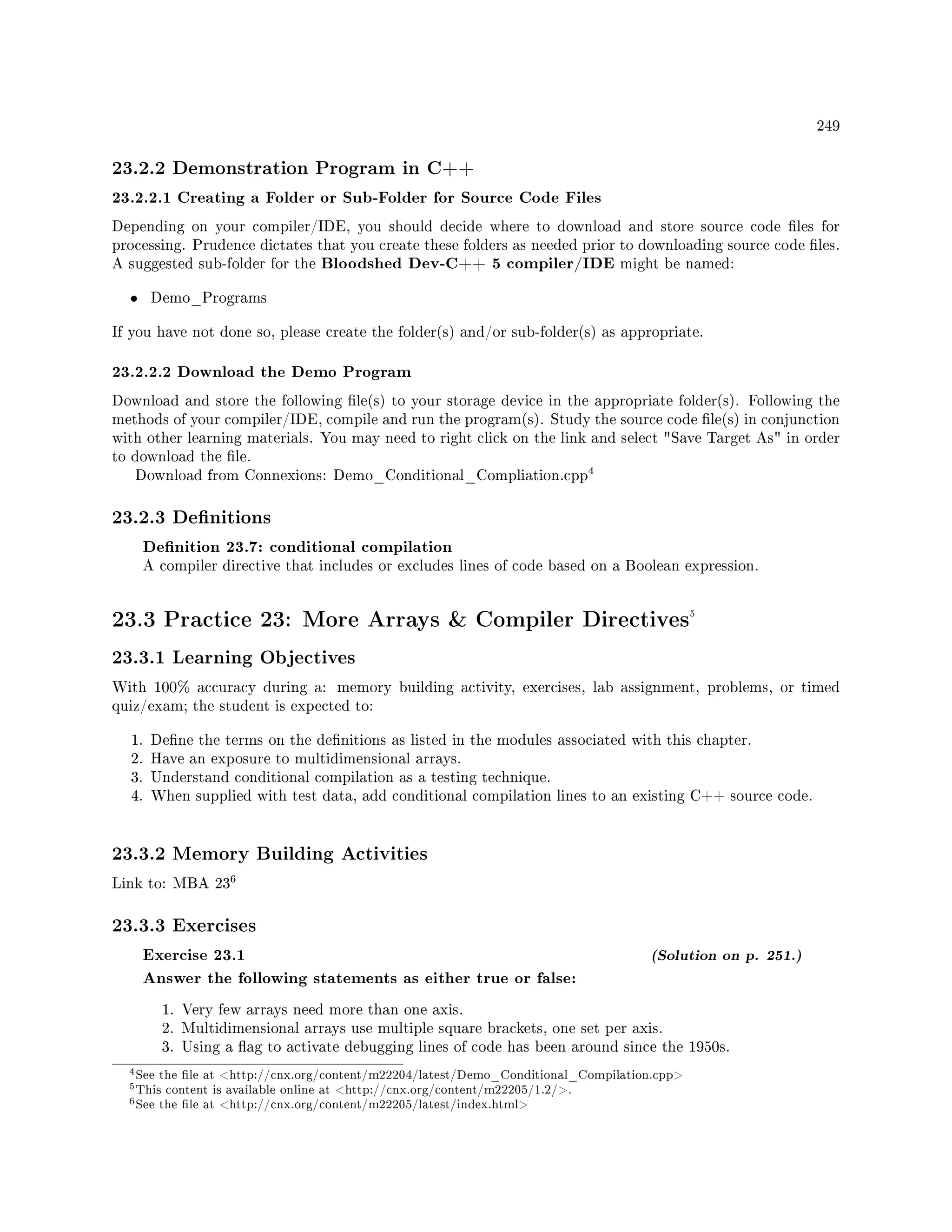 249
23.2.2 Demonstration Program in C++
23.2.2.1 Creating a Folder or Sub-Folder for Source Code Files
Depending on your compiler/IDE, you should decide where to download and store source code les for
processing. Prudence dictates that you create these folders as needed prior to downloading source code les.
A suggested sub-folder for the Bloodshed Dev-C++ 5 compiler/IDE might be named:
• Demo_Programs
If you have not done so, please create the folder(s) and/or sub-folder(s) as appropriate.
23.2.2.2 Download the Demo Program
Download and store the following le(s) to your storage device in the appropriate folder(s). Following the
methods of your compiler/IDE, compile and run the program(s). Study the source code le(s) in conjunction
with other learning materials. You may need to right click on the link and select Save Target As in order
to download the le.
Download from Connexions: Demo_Conditional_Compliation.cpp
4
23.2.3 Denitions
Denition 23.7: conditional compilation
A compiler directive that includes or excludes lines of code based on a Boolean expression.
23.3 Practice 23: More Arrays  Compiler Directives5
23.3.1 Learning Objectives
With 100% accuracy during a: memory building activity, exercises, lab assignment, problems, or timed
quiz/exam; the student is expected to:
1. Dene the terms on the denitions as listed in the modules associated with this chapter.
2. Have an exposure to multidimensional arrays.
3. Understand conditional compilation as a testing technique.
4. When supplied with test data, add conditional compilation lines to an existing C++ source code.
23.3.2 Memory Building Activities
Link to: MBA 23
6
23.3.3 Exercises
Exercise 23.1 (Solution on p. 251.)
Answer the following statements as either true or false:
1. Very few arrays need more than one axis.
2. Multidimensional arrays use multiple square brackets, one set per axis.
3. Using a ag to activate debugging lines of code has been around since the 1950s.
4See the le at http://cnx.org/content/m22204/latest/Demo_Conditional_Compilation.cpp
5This content is available online at http://cnx.org/content/m22205/1.2/.
6See the le at http://cnx.org/content/m22205/latest/index.html
 
